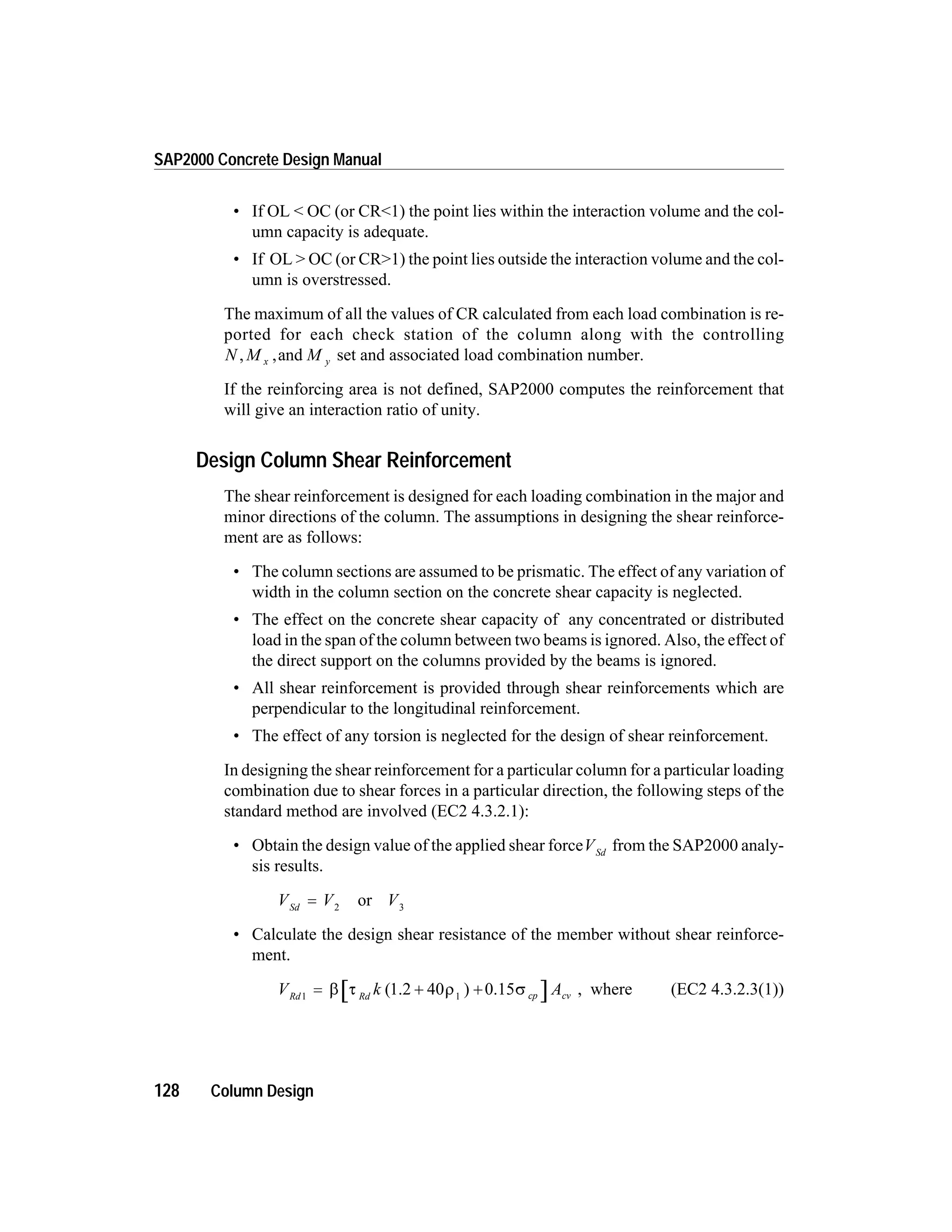 • If OL < OC (or CR<1) the point lies within the interaction volume and the col-
umn capacity is adequate.
• If OL > OC (or CR>1) the point lies outside the interaction volume and the col-
umn is overstressed.
The maximum of all the values of CR calculated from each load combination is re-
ported for each check station of the column along with the controlling
N M Mx y, ,and set and associated load combination number.
If the reinforcing area is not defined, SAP2000 computes the reinforcement that
will give an interaction ratio of unity.
Design Column Shear Reinforcement
The shear reinforcement is designed for each loading combination in the major and
minor directions of the column. The assumptions in designing the shear reinforce-
ment are as follows:
• The column sections are assumed to be prismatic. The effect of any variation of
width in the column section on the concrete shear capacity is neglected.
• The effect on the concrete shear capacity of any concentrated or distributed
load in the span of the column between two beams is ignored. Also, the effect of
the direct support on the columns provided by the beams is ignored.
• All shear reinforcement is provided through shear reinforcements which are
perpendicular to the longitudinal reinforcement.
• The effect of any torsion is neglected for the design of shear reinforcement.
In designing the shear reinforcement for a particular column for a particular loading
combination due to shear forces in a particular direction, the following steps of the
standard method are involved (EC2 4.3.2.1):
• Obtain the design value of the applied shear forceVSd
from the SAP2000 analy-
sis results.
V V VSd
= 2 3
or
• Calculate the design shear resistance of the member without shear reinforce-
ment.
V k ARd Rd cp cv1 1
= + +b t r s( )1.2 40 0.15 , where (EC2 4.3.2.3(1))
128 Column Design
SAP2000 Concrete Design Manual
 