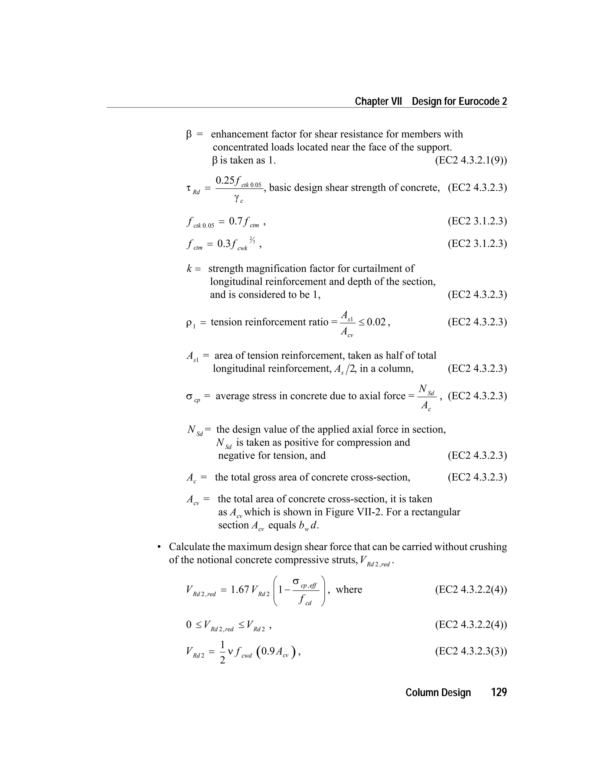 b = enhancement factor for shear resistance for members with
concentrated loads located near the face of the support.
b is taken as 1. (EC2 4.3.2.1(9))
t Rd
=
0.25 0.05
f ctk
cg
, basic design shear strength of concrete, (EC2 4.3.2.3)
f fctk ctm0 05.
= 0.7 , (EC2 3.1.2.3)
f fctm cwk
= 0.3
2
3
, (EC2 3.1.2.3)
k = strength magnification factor for curtailment of
longitudinal reinforcement and depth of the section,
and is considered to be 1, (EC2 4.3.2.3)
r1
= tension reinforcement ratio =
A
A
s
cv
1
£ 0.02 , (EC2 4.3.2.3)
As1
= area of tension reinforcement, taken as half of total
longitudinal reinforcement, As 2, in a column, (EC2 4.3.2.3)
s cp = average stress in concrete due to axial force =
N
A
Sd
c
, (EC2 4.3.2.3)
N Sd
= the design value of the applied axial force in section,
N Sd
is taken as positive for compression and
negative for tension, and (EC2 4.3.2.3)
Ac = the total gross area of concrete cross-section, (EC2 4.3.2.3)
Acv = the total area of concrete cross-section, it is taken
as Acv which is shown in Figure VII-2. For a rectangular
section Acv equals b dw .
• Calculate the maximum design shear force that can be carried without crushing
of the notional concrete compressive struts,VRd red2,
.
V V
f
Rd red Rd
cp eff
cd
2 2
1,
,
= -
æ
è
ç
ç
ö
ø
÷
÷
1.67
s
, where (EC2 4.3.2.2(4))
0 2 2
£ £V VRd red Rd,
, (EC2 4.3.2.2(4))
V f ARd cwd cv2
1
2
= n 0.9 , (EC2 4.3.2.3(3))
Column Design 129
Chapter VII Design for Eurocode 2
 