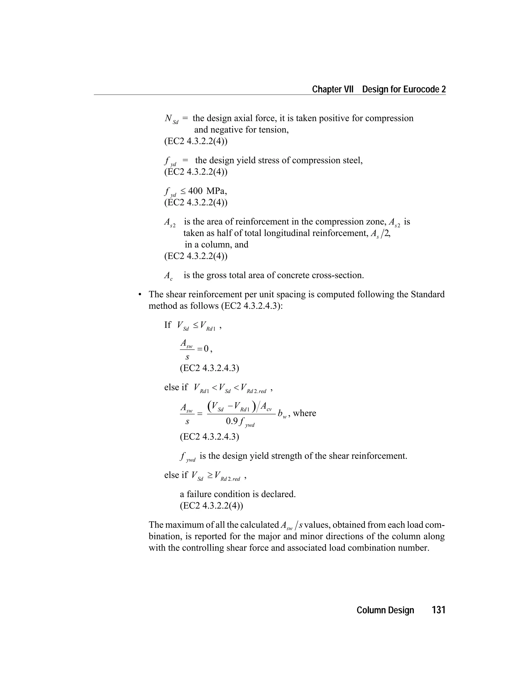 N Sd
= the design axial force, it is taken positive for compression
and negative for tension,
(EC2 4.3.2.2(4))
f yd
= the design yield stress of compression steel,
(EC2 4.3.2.2(4))
f yd
£ 400 MPa,
(EC2 4.3.2.2(4))
As2
is the area of reinforcement in the compression zone, As2
is
taken as half of total longitudinal reinforcement, As 2,
in a column, and
(EC2 4.3.2.2(4))
Ac is the gross total area of concrete cross-section.
• The shear reinforcement per unit spacing is computed following the Standard
method as follows (EC2 4.3.2.4.3):
If V VSd Rd
£ 1
,
A
s
sw
= 0 ,
(EC2 4.3.2.4.3)
else if V V VRd Sd Rd red1 2
< < .
,
A
s
V V A
f
bsw Sd Rd cv
ywd
w=
- 1
0.9
, where
(EC2 4.3.2.4.3)
f ywd
is the design yield strength of the shear reinforcement.
else if V VSd Rd red
³ 2.
,
a failure condition is declared.
(EC2 4.3.2.2(4))
The maximum of all the calculated A ssw values, obtained from each load com-
bination, is reported for the major and minor directions of the column along
with the controlling shear force and associated load combination number.
Column Design 131
Chapter VII Design for Eurocode 2
 