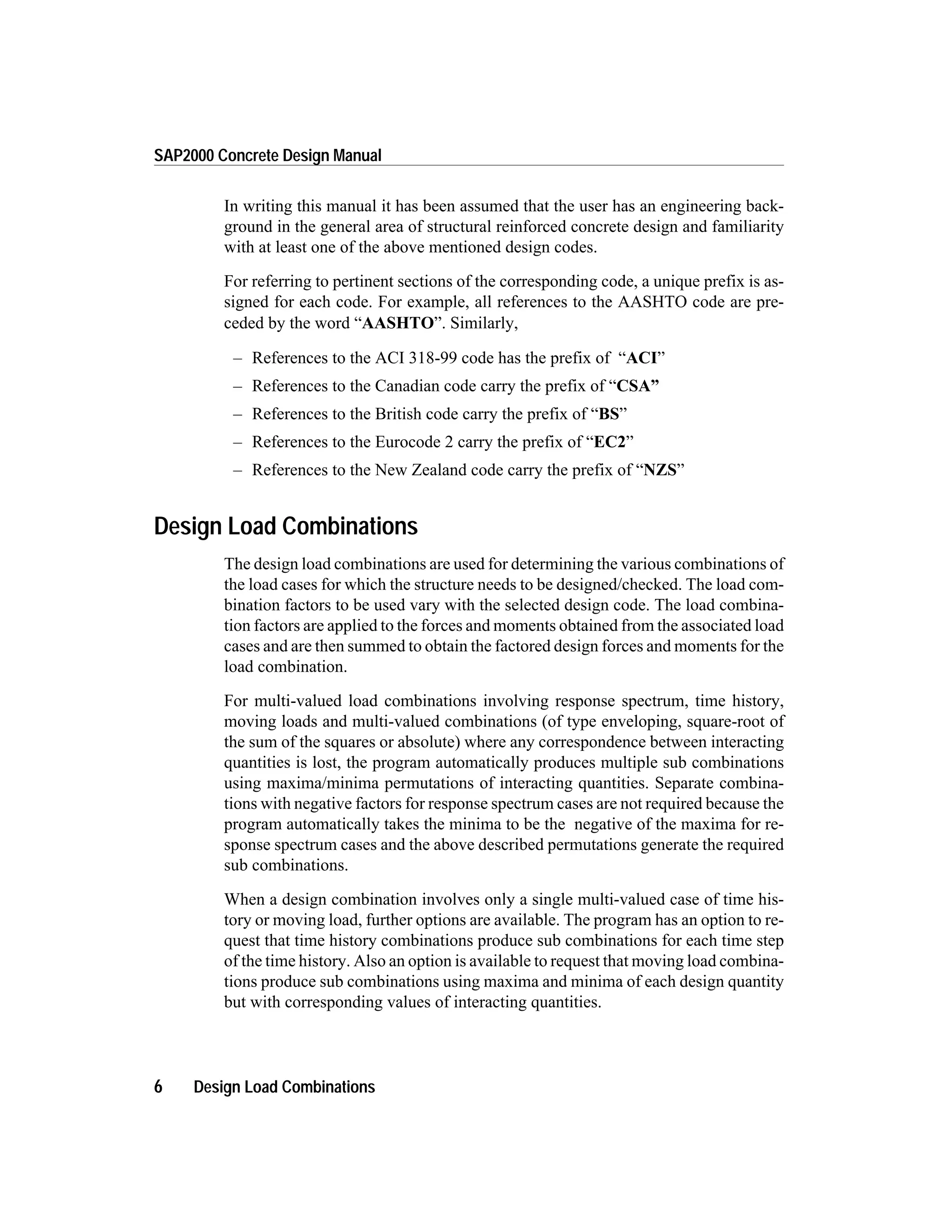 In writing this manual it has been assumed that the user has an engineering back-
ground in the general area of structural reinforced concrete design and familiarity
with at least one of the above mentioned design codes.
For referring to pertinent sections of the corresponding code, a unique prefix is as-
signed for each code. For example, all references to the AASHTO code are pre-
ceded by the word “AASHTO”. Similarly,
– References to the ACI 318-99 code has the prefix of “ACI”
– References to the Canadian code carry the prefix of “CSA”
– References to the British code carry the prefix of “BS”
– References to the Eurocode 2 carry the prefix of “EC2”
– References to the New Zealand code carry the prefix of “NZS”
Design Load Combinations
The design load combinations are used for determining the various combinations of
the load cases for which the structure needs to be designed/checked. The load com-
bination factors to be used vary with the selected design code. The load combina-
tion factors are applied to the forces and moments obtained from the associated load
cases and are then summed to obtain the factored design forces and moments for the
load combination.
For multi-valued load combinations involving response spectrum, time history,
moving loads and multi-valued combinations (of type enveloping, square-root of
the sum of the squares or absolute) where any correspondence between interacting
quantities is lost, the program automatically produces multiple sub combinations
using maxima/minima permutations of interacting quantities. Separate combina-
tions with negative factors for response spectrum cases are not required because the
program automatically takes the minima to be the negative of the maxima for re-
sponse spectrum cases and the above described permutations generate the required
sub combinations.
When a design combination involves only a single multi-valued case of time his-
tory or moving load, further options are available. The program has an option to re-
quest that time history combinations produce sub combinations for each time step
of the time history. Also an option is available to request that moving load combina-
tions produce sub combinations using maxima and minima of each design quantity
but with corresponding values of interacting quantities.
6 Design Load Combinations
SAP2000 Concrete Design Manual
 