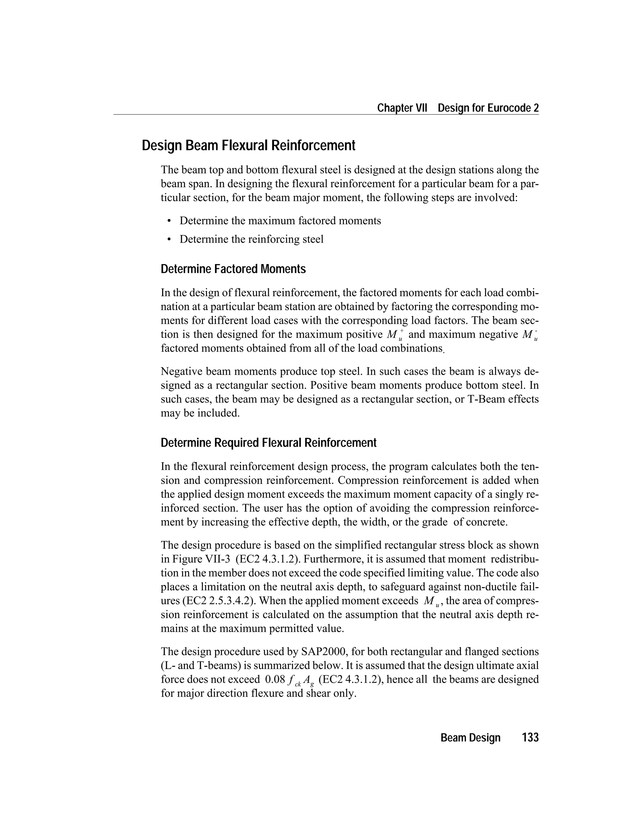 Design Beam Flexural Reinforcement
The beam top and bottom flexural steel is designed at the design stations along the
beam span. In designing the flexural reinforcement for a particular beam for a par-
ticular section, for the beam major moment, the following steps are involved:
• Determine the maximum factored moments
• Determine the reinforcing steel
Determine Factored Moments
In the design of flexural reinforcement, the factored moments for each load combi-
nation at a particular beam station are obtained by factoring the corresponding mo-
ments for different load cases with the corresponding load factors. The beam sec-
tion is then designed for the maximum positive M u
+
and maximum negative M u
-
factored moments obtained from all of the load combinations.
Negative beam moments produce top steel. In such cases the beam is always de-
signed as a rectangular section. Positive beam moments produce bottom steel. In
such cases, the beam may be designed as a rectangular section, or T-Beam effects
may be included.
Determine Required Flexural Reinforcement
In the flexural reinforcement design process, the program calculates both the ten-
sion and compression reinforcement. Compression reinforcement is added when
the applied design moment exceeds the maximum moment capacity of a singly re-
inforced section. The user has the option of avoiding the compression reinforce-
ment by increasing the effective depth, the width, or the grade of concrete.
The design procedure is based on the simplified rectangular stress block as shown
in Figure VII-3 (EC2 4.3.1.2). Furthermore, it is assumed that moment redistribu-
tion in the member does not exceed the code specified limiting value. The code also
places a limitation on the neutral axis depth, to safeguard against non-ductile fail-
ures (EC2 2.5.3.4.2). When the applied moment exceeds M u , the area of compres-
sion reinforcement is calculated on the assumption that the neutral axis depth re-
mains at the maximum permitted value.
The design procedure used by SAP2000, for both rectangular and flanged sections
(L- and T-beams) is summarized below. It is assumed that the design ultimate axial
force does not exceed 0.08 f Ack g (EC2 4.3.1.2), hence all the beams are designed
for major direction flexure and shear only.
Beam Design 133
Chapter VII Design for Eurocode 2
 