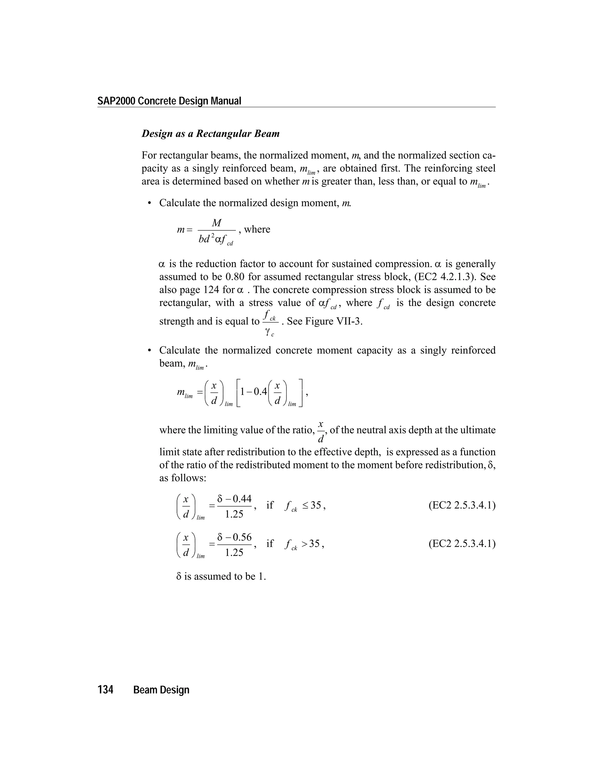 Design as a Rectangular Beam
For rectangular beams, the normalized moment, m, and the normalized section ca-
pacity as a singly reinforced beam, mlim
, are obtained first. The reinforcing steel
area is determined based on whether mis greater than, less than, or equal to mlim
.
• Calculate the normalized design moment, m.
m
M
bd f cd
=
2
a
, where
a is the reduction factor to account for sustained compression. a is generally
assumed to be 0.80 for assumed rectangular stress block, (EC2 4.2.1.3). See
also page 124 for a . The concrete compression stress block is assumed to be
rectangular, with a stress value of af cd
, where f cd
is the design concrete
strength and is equal to
f ck
cg
. See Figure VII-3.
• Calculate the normalized concrete moment capacity as a singly reinforced
beam, mlim
.
m
x
d
x
d
lim
lim lim
=
æ
è
ç
ö
ø
÷ -
æ
è
ç
ö
ø
÷
é
ë
ê
ù
û
ú
1 0.4 ,
where the limiting value of the ratio,
x
d
, of the neutral axis depth at the ultimate
limit state after redistribution to the effective depth, is expressed as a function
of the ratio of the redistributed moment to the moment before redistribution, d,
as follows:
x
d
f ck
æ
è
ç
ö
ø
÷ =
-
£
lim
d 0.44
1.25
if 35, , (EC2 2.5.3.4.1)
x
d
f ck
æ
è
ç
ö
ø
÷ =
-
>
lim
d 0.56
1.25
if 35, , (EC2 2.5.3.4.1)
d is assumed to be 1.
134 Beam Design
SAP2000 Concrete Design Manual
 