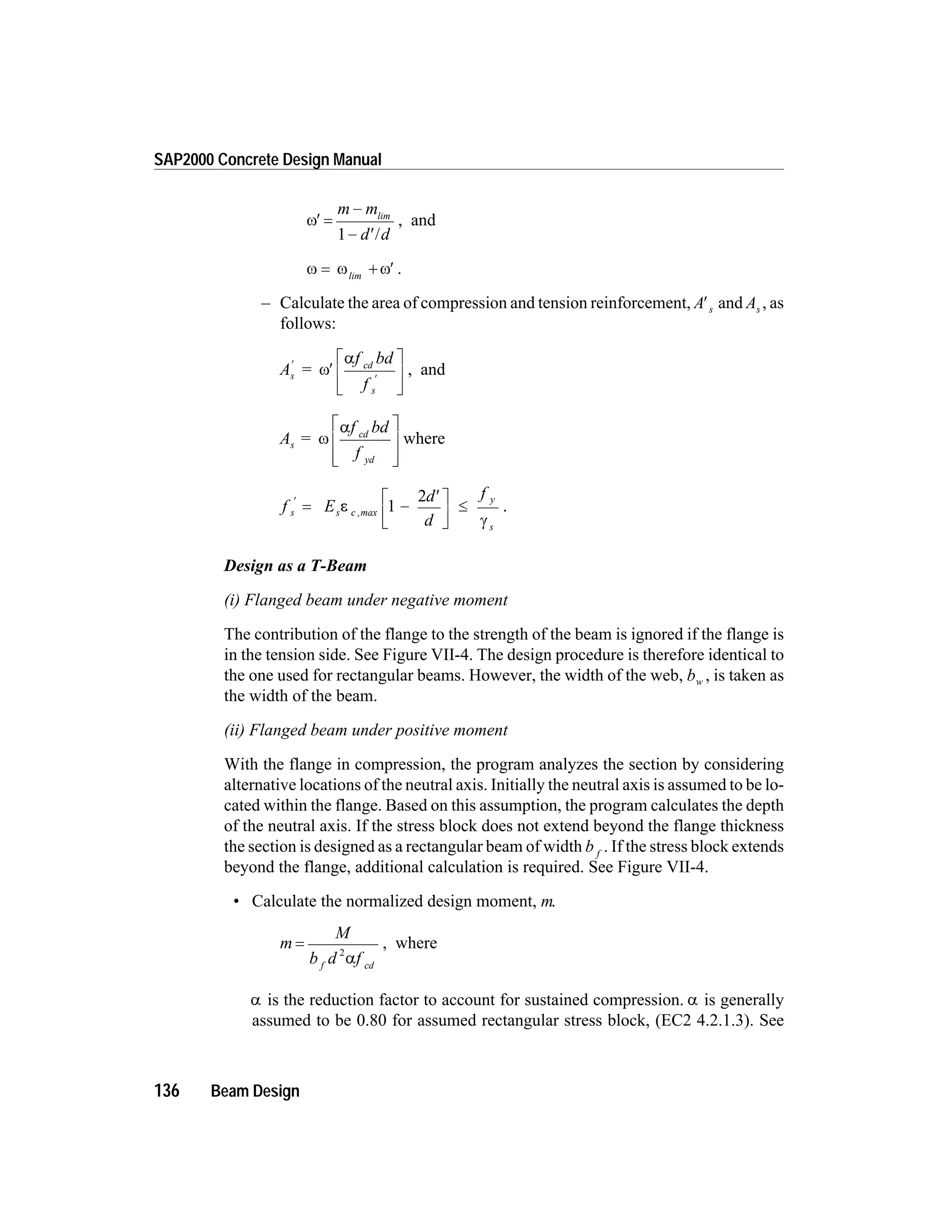 w¢ =
-
- ¢
m m
d d
lim
1 /
, and
w w w= + ¢lim
.
– Calculate the area of compression and tension reinforcement, A s¢ and As , as
follows:
A =
f bd
f
s
cd
s
¢
¢
¢
é
ë
ê
ù
û
ú
w
a
, and
A
f bd
f
s
cd
yd
= w
aé
ë
ê
ê
ù
û
ú
ú
where
f E
d
d
f
s s c max
y
s
¢
= -
¢é
ë
ê
ù
û
ú
£e
g
, 1
2
.
Design as a T-Beam
(i) Flanged beam under negative moment
The contribution of the flange to the strength of the beam is ignored if the flange is
in the tension side. See Figure VII-4. The design procedure is therefore identical to
the one used for rectangular beams. However, the width of the web, bw , is taken as
the width of the beam.
(ii) Flanged beam under positive moment
With the flange in compression, the program analyzes the section by considering
alternative locations of the neutral axis. Initially the neutral axis is assumed to be lo-
cated within the flange. Based on this assumption, the program calculates the depth
of the neutral axis. If the stress block does not extend beyond the flange thickness
the section is designed as a rectangular beam of width b f
. If the stress block extends
beyond the flange, additional calculation is required. See Figure VII-4.
• Calculate the normalized design moment, m.
m
M
b d ff cd
=
2
a
, where
a is the reduction factor to account for sustained compression. a is generally
assumed to be 0.80 for assumed rectangular stress block, (EC2 4.2.1.3). See
136 Beam Design
SAP2000 Concrete Design Manual
 