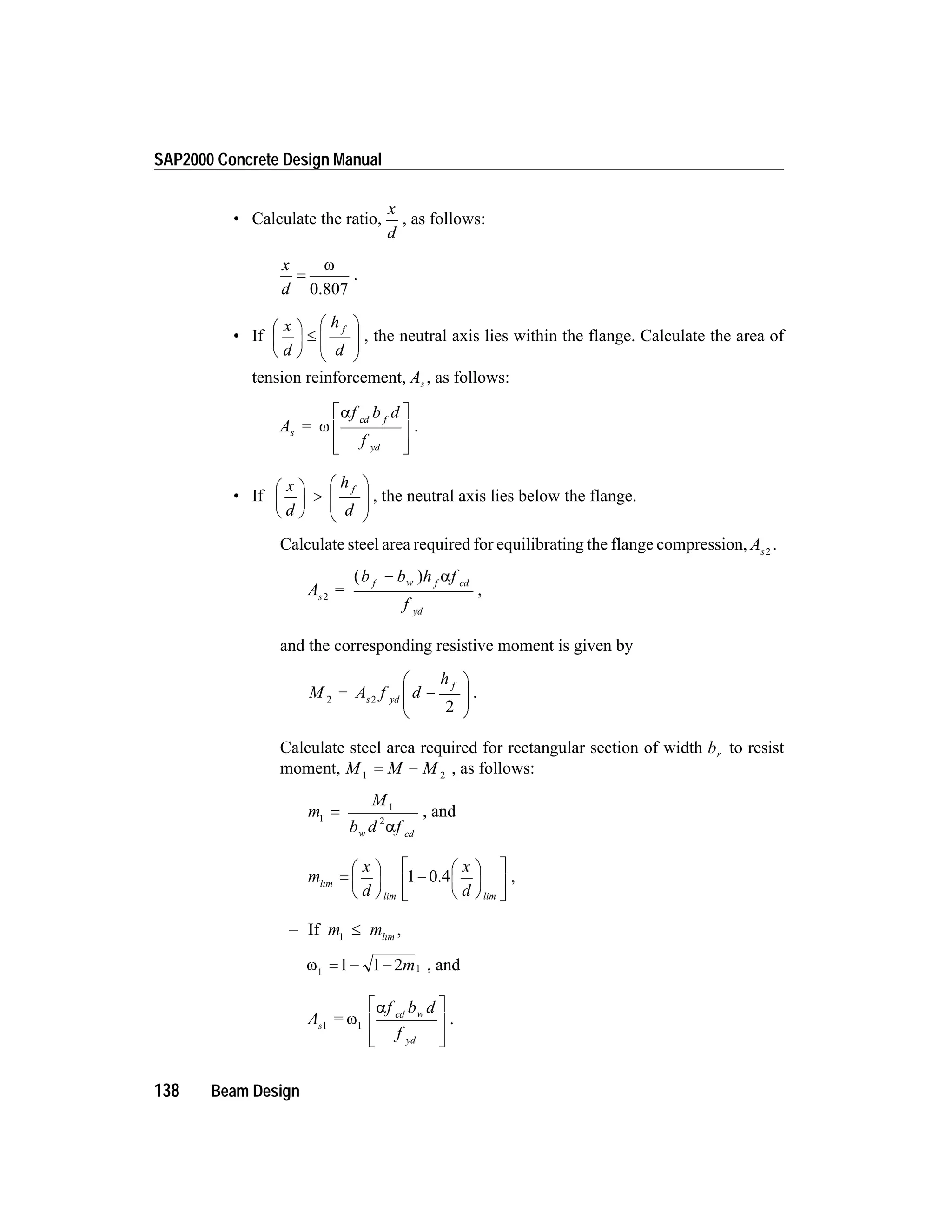 • Calculate the ratio,
x
d
, as follows:
x
d
=
w
0.807
.
• If
x
d
h
d
fæ
è
ç
ö
ø
÷ £
æ
è
ç
ç
ö
ø
÷
÷
, the neutral axis lies within the flange. Calculate the area of
tension reinforcement, As , as follows:
A =
f b d
f
s
cd f
yd
w
aé
ë
ê
ê
ù
û
ú
ú
.
• If
x
d
h
d
fæ
è
ç
ö
ø
÷ >
æ
è
ç
ç
ö
ø
÷
÷
, the neutral axis lies below the flange.
Calculate steel area required for equilibrating the flange compression, As2
.
A
b b h f
f
s
f w f cd
yd
2
=
( )- a
,
and the corresponding resistive moment is given by
M A f d
h
s yd
f
2 2
2
= -
æ
è
ç
ç
ö
ø
÷
÷
.
Calculate steel area required for rectangular section of width br to resist
moment, M M M1 2
= - , as follows:
m
M
b d fw cd
1
1
2
=
a
, and
m
x
d
x
d
lim
lim lim
=
æ
è
ç
ö
ø
÷ -
æ
è
ç
ö
ø
÷
é
ë
ê
ù
û
ú
1 0.4 ,
– If m m1
£ lim
,
w1 11 1 2= - - m , and
A
f b d
f
s
cd w
yd
1 1
= w
aé
ë
ê
ê
ù
û
ú
ú
.
138 Beam Design
SAP2000 Concrete Design Manual
 