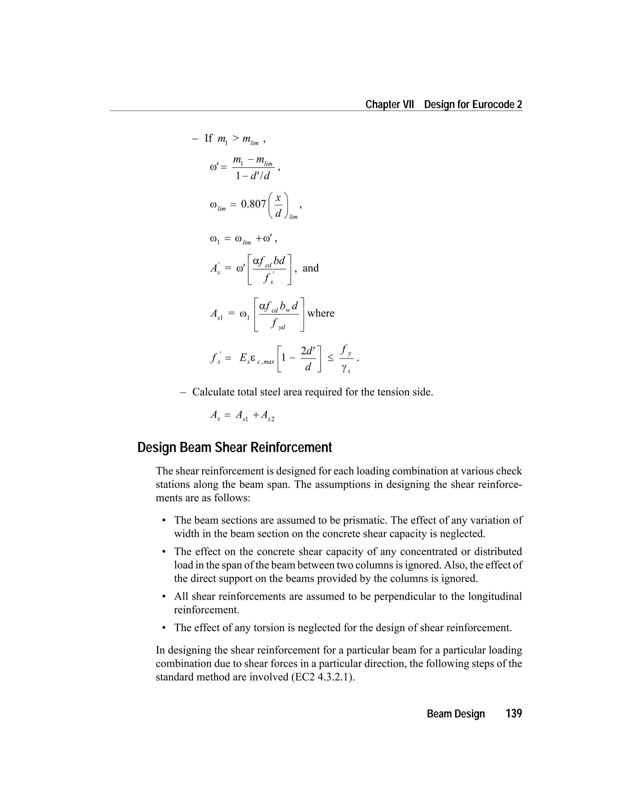 – If m > m1 lim
,
w¢ =
-
- ¢
m m
d d
1
1
lim
/
,
wlim
lim
=
æ
è
ç
ö
ø
÷0.807
x
d
,
w w w1 = + ¢lim
,
A =
f bd
f
s
cd
s
¢
¢
¢
é
ë
ê
ù
û
ú
w
a
, and
A
f b d
f
s
cd w
yd
1 1
= w
aé
ë
ê
ê
ù
û
ú
ú
where
f E
d
d
f
s s c max
y
s
¢
= -
¢é
ë
ê
ù
û
ú
£e
g
, 1
2
.
– Calculate total steel area required for the tension side.
A A As s s
= +1 2
Design Beam Shear Reinforcement
The shear reinforcement is designed for each loading combination at various check
stations along the beam span. The assumptions in designing the shear reinforce-
ments are as follows:
• The beam sections are assumed to be prismatic. The effect of any variation of
width in the beam section on the concrete shear capacity is neglected.
• The effect on the concrete shear capacity of any concentrated or distributed
load in the span of the beam between two columns is ignored. Also, the effect of
the direct support on the beams provided by the columns is ignored.
• All shear reinforcements are assumed to be perpendicular to the longitudinal
reinforcement.
• The effect of any torsion is neglected for the design of shear reinforcement.
In designing the shear reinforcement for a particular beam for a particular loading
combination due to shear forces in a particular direction, the following steps of the
standard method are involved (EC2 4.3.2.1).
Beam Design 139
Chapter VII Design for Eurocode 2
 
