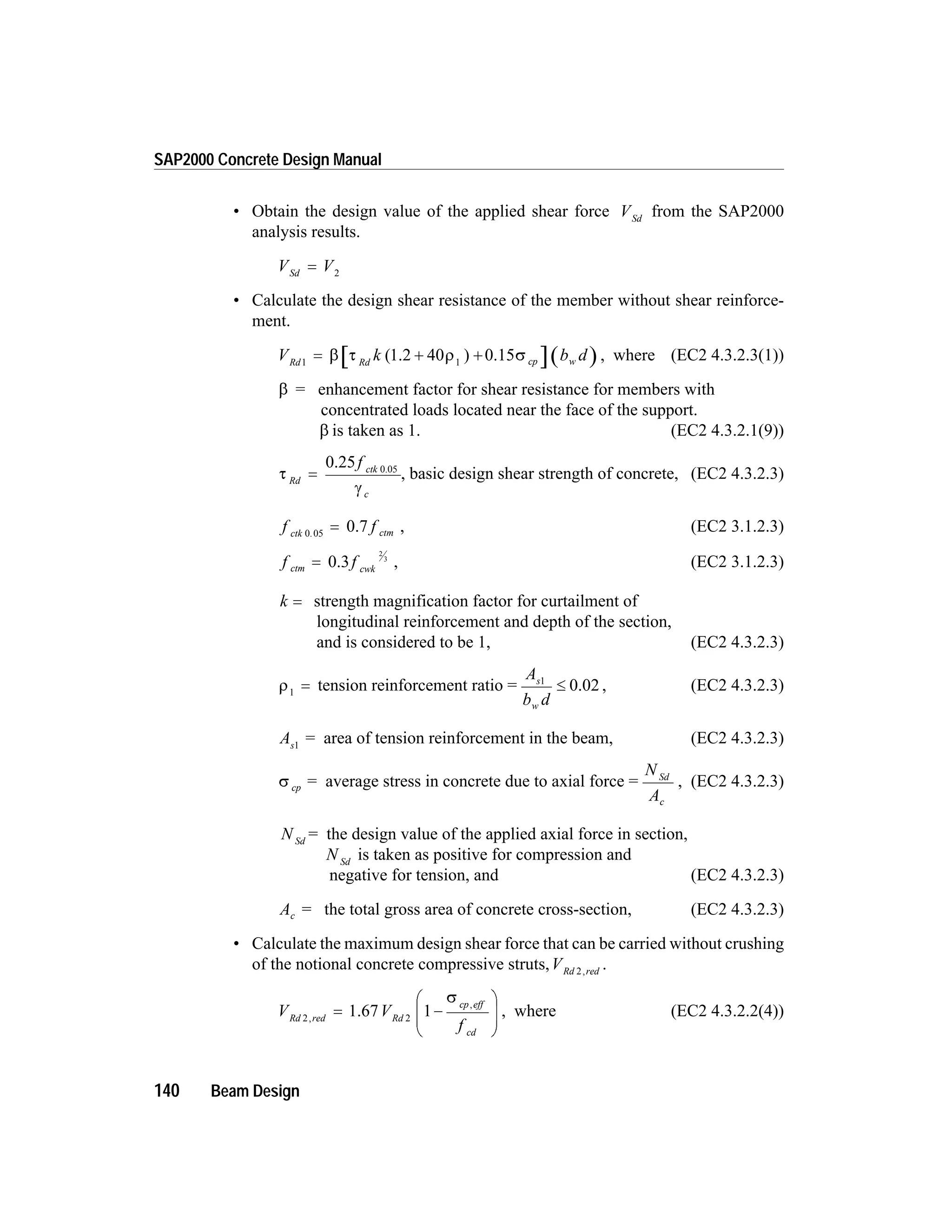 • Obtain the design value of the applied shear force VSd
from the SAP2000
analysis results.
V VSd
= 2
• Calculate the design shear resistance of the member without shear reinforce-
ment.
V k b dRd Rd cp w1 1
= + +b t r s( )1.2 40 0.15 , where (EC2 4.3.2.3(1))
b = enhancement factor for shear resistance for members with
concentrated loads located near the face of the support.
b is taken as 1. (EC2 4.3.2.1(9))
t Rd
=
0.25 0.05
f ctk
cg
, basic design shear strength of concrete, (EC2 4.3.2.3)
f fctk ctm0 05.
= 0.7 , (EC2 3.1.2.3)
f fctm cwk
= 0.3
2
3
, (EC2 3.1.2.3)
k = strength magnification factor for curtailment of
longitudinal reinforcement and depth of the section,
and is considered to be 1, (EC2 4.3.2.3)
r1
= tension reinforcement ratio =
A
b d
s
w
1
£ 0.02 , (EC2 4.3.2.3)
As1
= area of tension reinforcement in the beam, (EC2 4.3.2.3)
s cp = average stress in concrete due to axial force =
N
A
Sd
c
, (EC2 4.3.2.3)
N Sd
= the design value of the applied axial force in section,
N Sd
is taken as positive for compression and
negative for tension, and (EC2 4.3.2.3)
Ac = the total gross area of concrete cross-section, (EC2 4.3.2.3)
• Calculate the maximum design shear force that can be carried without crushing
of the notional concrete compressive struts,VRd red2,
.
V V
f
Rd red Rd
cp eff
cd
2 2
1,
,
= -
æ
è
ç
ç
ö
ø
÷
÷
1.67
s
, where (EC2 4.3.2.2(4))
140 Beam Design
SAP2000 Concrete Design Manual
 