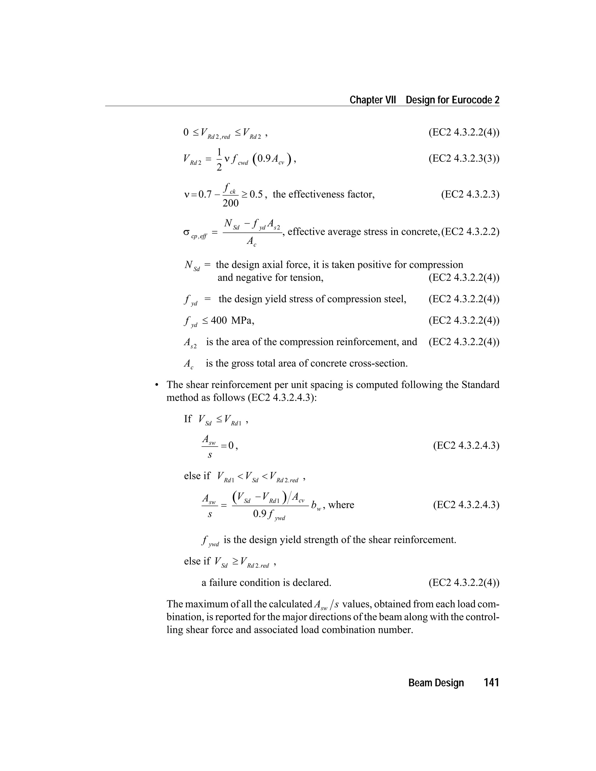 0 2 2
£ £V VRd red Rd,
, (EC2 4.3.2.2(4))
V f ARd cwd cv2
1
2
= n 0.9 , (EC2 4.3.2.3(3))
n = 0.7
200
0.5- ³
f ck
, the effectiveness factor, (EC2 4.3.2.3)
s cp eff
Sd yd s
c
N f A
A
,
=
- 2
, effective average stress in concrete,(EC2 4.3.2.2)
N Sd
= the design axial force, it is taken positive for compression
and negative for tension, (EC2 4.3.2.2(4))
f yd
= the design yield stress of compression steel, (EC2 4.3.2.2(4))
f yd
£ 400 MPa, (EC2 4.3.2.2(4))
As2
is the area of the compression reinforcement, and (EC2 4.3.2.2(4))
Ac is the gross total area of concrete cross-section.
• The shear reinforcement per unit spacing is computed following the Standard
method as follows (EC2 4.3.2.4.3):
If V VSd Rd
£ 1
,
A
s
sw
= 0 , (EC2 4.3.2.4.3)
else if V V VRd Sd Rd red1 2
< < .
,
A
s
V V A
f
bsw Sd Rd cv
ywd
w=
- 1
0.9
, where (EC2 4.3.2.4.3)
f ywd
is the design yield strength of the shear reinforcement.
else if V VSd Rd red
³ 2.
,
a failure condition is declared. (EC2 4.3.2.2(4))
The maximum of all the calculated A ssw values, obtained from each load com-
bination, is reported for the major directions of the beam along with the control-
ling shear force and associated load combination number.
Beam Design 141
Chapter VII Design for Eurocode 2
 