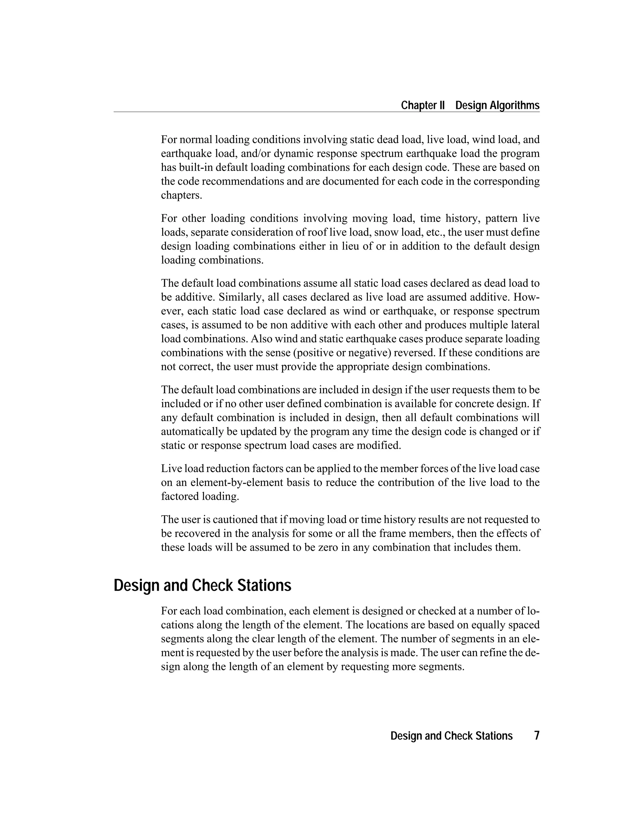 For normal loading conditions involving static dead load, live load, wind load, and
earthquake load, and/or dynamic response spectrum earthquake load the program
has built-in default loading combinations for each design code. These are based on
the code recommendations and are documented for each code in the corresponding
chapters.
For other loading conditions involving moving load, time history, pattern live
loads, separate consideration of roof live load, snow load, etc., the user must define
design loading combinations either in lieu of or in addition to the default design
loading combinations.
The default load combinations assume all static load cases declared as dead load to
be additive. Similarly, all cases declared as live load are assumed additive. How-
ever, each static load case declared as wind or earthquake, or response spectrum
cases, is assumed to be non additive with each other and produces multiple lateral
load combinations. Also wind and static earthquake cases produce separate loading
combinations with the sense (positive or negative) reversed. If these conditions are
not correct, the user must provide the appropriate design combinations.
The default load combinations are included in design if the user requests them to be
included or if no other user defined combination is available for concrete design. If
any default combination is included in design, then all default combinations will
automatically be updated by the program any time the design code is changed or if
static or response spectrum load cases are modified.
Live load reduction factors can be applied to the member forces of the live load case
on an element-by-element basis to reduce the contribution of the live load to the
factored loading.
The user is cautioned that if moving load or time history results are not requested to
be recovered in the analysis for some or all the frame members, then the effects of
these loads will be assumed to be zero in any combination that includes them.
Design and Check Stations
For each load combination, each element is designed or checked at a number of lo-
cations along the length of the element. The locations are based on equally spaced
segments along the clear length of the element. The number of segments in an ele-
ment is requested by the user before the analysis is made. The user can refine the de-
sign along the length of an element by requesting more segments.
Design and Check Stations 7
Chapter II Design Algorithms
 