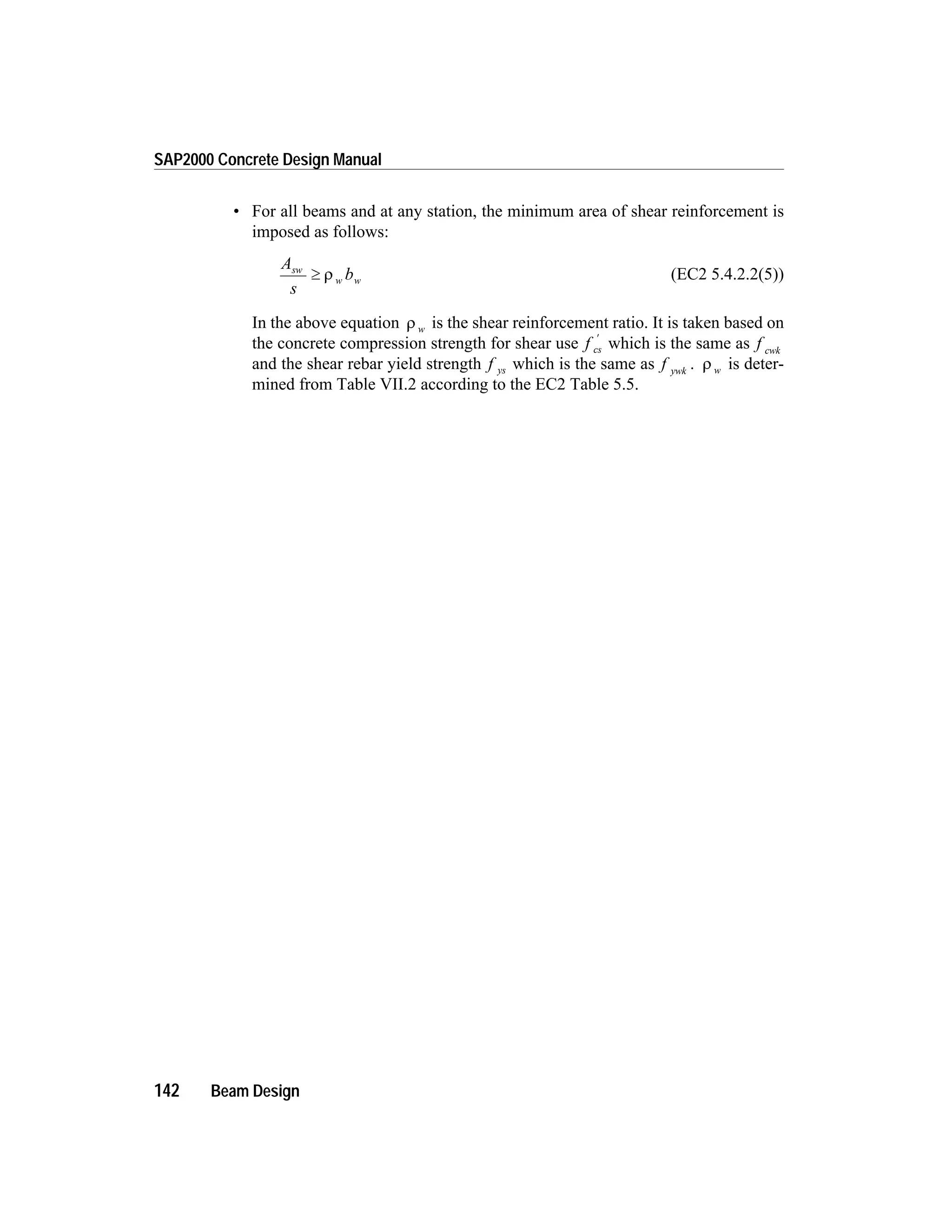 • For all beams and at any station, the minimum area of shear reinforcement is
imposed as follows:
A
s
bsw
w w³ r (EC2 5.4.2.2(5))
In the above equation r w is the shear reinforcement ratio. It is taken based on
the concrete compression strength for shear use f cs
¢
which is the same as f cwk
and the shear rebar yield strength f ys which is the same as f ywk
. r w is deter-
mined from Table VII.2 according to the EC2 Table 5.5.
142 Beam Design
SAP2000 Concrete Design Manual
 
