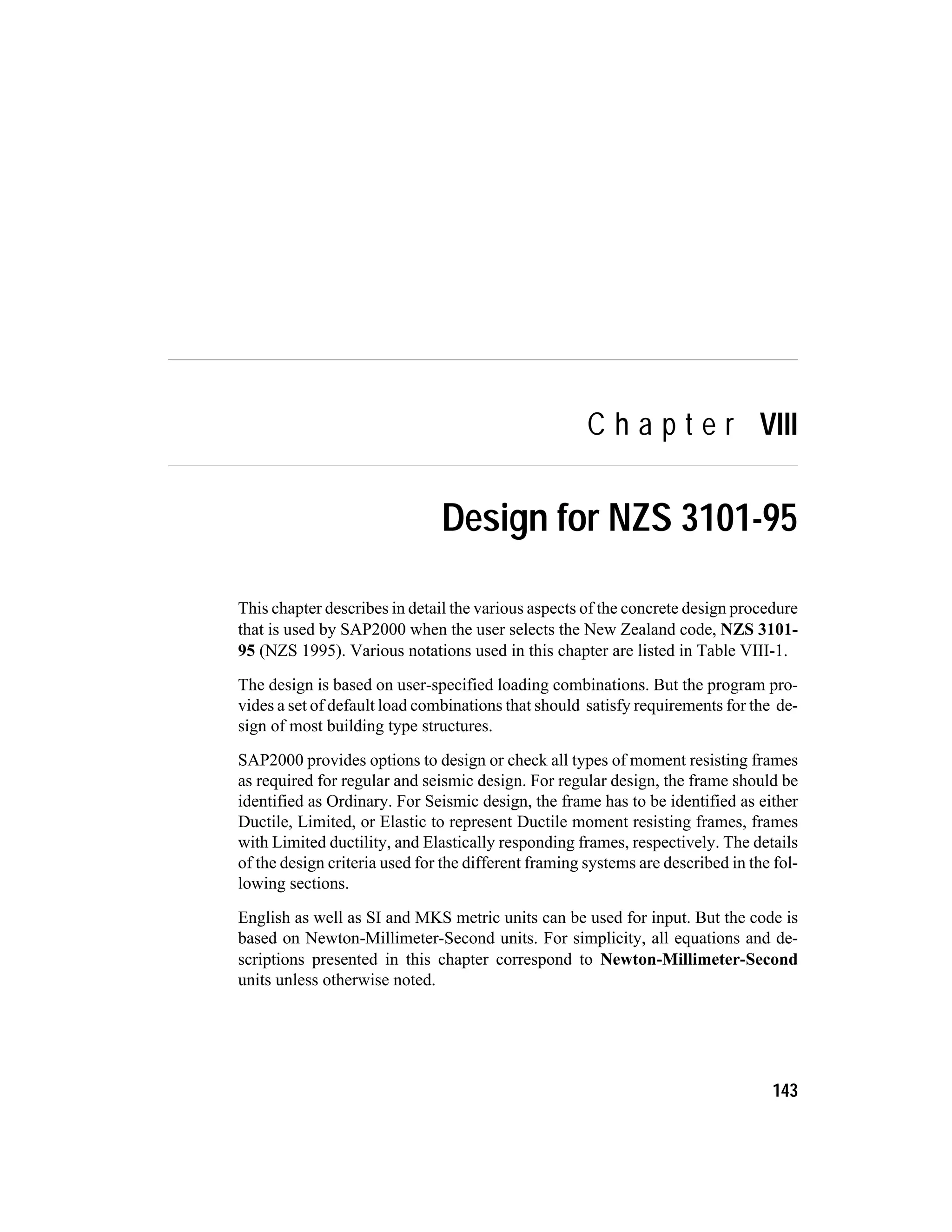 C h a p t e r VIII
Design for NZS 3101-95
This chapter describes in detail the various aspects of the concrete design procedure
that is used by SAP2000 when the user selects the New Zealand code, NZS 3101-
95 (NZS 1995). Various notations used in this chapter are listed in Table VIII-1.
The design is based on user-specified loading combinations. But the program pro-
vides a set of default load combinations that should satisfy requirements for the de-
sign of most building type structures.
SAP2000 provides options to design or check all types of moment resisting frames
as required for regular and seismic design. For regular design, the frame should be
identified as Ordinary. For Seismic design, the frame has to be identified as either
Ductile, Limited, or Elastic to represent Ductile moment resisting frames, frames
with Limited ductility, and Elastically responding frames, respectively. The details
of the design criteria used for the different framing systems are described in the fol-
lowing sections.
English as well as SI and MKS metric units can be used for input. But the code is
based on Newton-Millimeter-Second units. For simplicity, all equations and de-
scriptions presented in this chapter correspond to Newton-Millimeter-Second
units unless otherwise noted.
143
 
