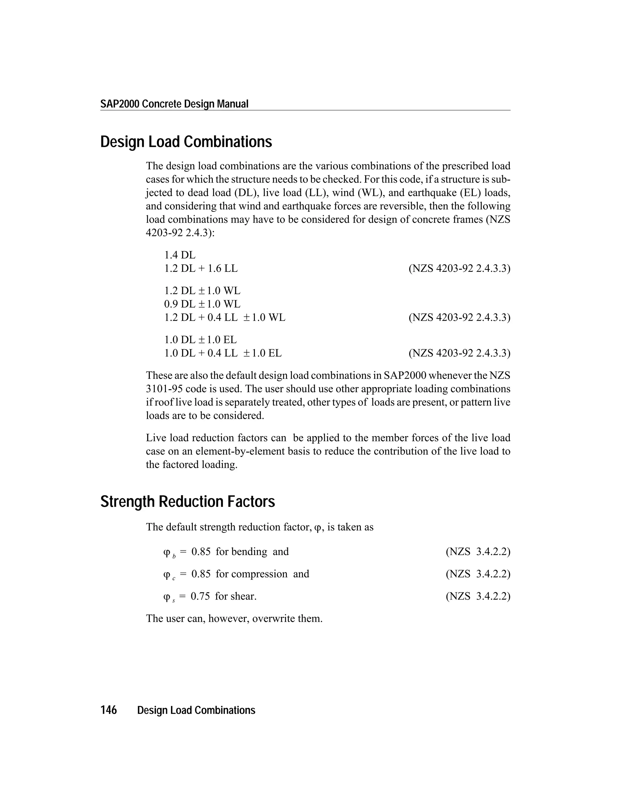 Design Load Combinations
The design load combinations are the various combinations of the prescribed load
cases for which the structure needs to be checked. For this code, if a structure is sub-
jected to dead load (DL), live load (LL), wind (WL), and earthquake (EL) loads,
and considering that wind and earthquake forces are reversible, then the following
load combinations may have to be considered for design of concrete frames (NZS
4203-92 2.4.3):
1.4 DL
1.2 DL + 1.6 LL (NZS 4203-92 2.4.3.3)
1.2 DL ± 1.0 WL
0.9 DL ± 1.0 WL
1.2 DL + 0.4 LL ± 1.0 WL (NZS 4203-92 2.4.3.3)
1.0 DL ± 1.0 EL
1.0 DL + 0.4 LL ± 1.0 EL (NZS 4203-92 2.4.3.3)
These are also the default design load combinations in SAP2000 whenever the NZS
3101-95 code is used. The user should use other appropriate loading combinations
if roof live load is separately treated, other types of loads are present, or pattern live
loads are to be considered.
Live load reduction factors can be applied to the member forces of the live load
case on an element-by-element basis to reduce the contribution of the live load to
the factored loading.
Strength Reduction Factors
The default strength reduction factor, j, is taken as
j b
= 0.85 for bending and (NZS 3.4.2.2)
j c = 0.85 for compression and (NZS 3.4.2.2)
j s = 0.75 for shear. (NZS 3.4.2.2)
The user can, however, overwrite them.
146 Design Load Combinations
SAP2000 Concrete Design Manual
 