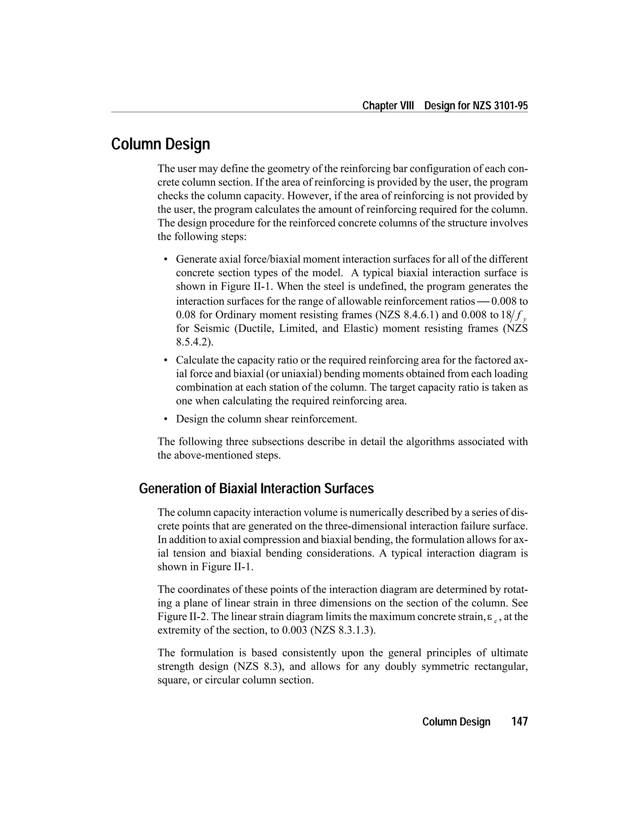Column Design
The user may define the geometry of the reinforcing bar configuration of each con-
crete column section. If the area of reinforcing is provided by the user, the program
checks the column capacity. However, if the area of reinforcing is not provided by
the user, the program calculates the amount of reinforcing required for the column.
The design procedure for the reinforced concrete columns of the structure involves
the following steps:
• Generate axial force/biaxial moment interaction surfaces for all of the different
concrete section types of the model. A typical biaxial interaction surface is
shown in Figure II-1. When the steel is undefined, the program generates the
interaction surfaces for the range of allowable reinforcement ratios  0.008 to
0.08 for Ordinary moment resisting frames (NZS 8.4.6.1) and 0.008 to18 f y
for Seismic (Ductile, Limited, and Elastic) moment resisting frames (NZS
8.5.4.2).
• Calculate the capacity ratio or the required reinforcing area for the factored ax-
ial force and biaxial (or uniaxial) bending moments obtained from each loading
combination at each station of the column. The target capacity ratio is taken as
one when calculating the required reinforcing area.
• Design the column shear reinforcement.
The following three subsections describe in detail the algorithms associated with
the above-mentioned steps.
Generation of Biaxial Interaction Surfaces
The column capacity interaction volume is numerically described by a series of dis-
crete points that are generated on the three-dimensional interaction failure surface.
In addition to axial compression and biaxial bending, the formulation allows for ax-
ial tension and biaxial bending considerations. A typical interaction diagram is
shown in Figure II-1.
The coordinates of these points of the interaction diagram are determined by rotat-
ing a plane of linear strain in three dimensions on the section of the column. See
Figure II-2. The linear strain diagram limits the maximum concrete strain,e c , at the
extremity of the section, to 0.003 (NZS 8.3.1.3).
The formulation is based consistently upon the general principles of ultimate
strength design (NZS 8.3), and allows for any doubly symmetric rectangular,
square, or circular column section.
Column Design 147
Chapter VIII Design for NZS 3101-95
 
