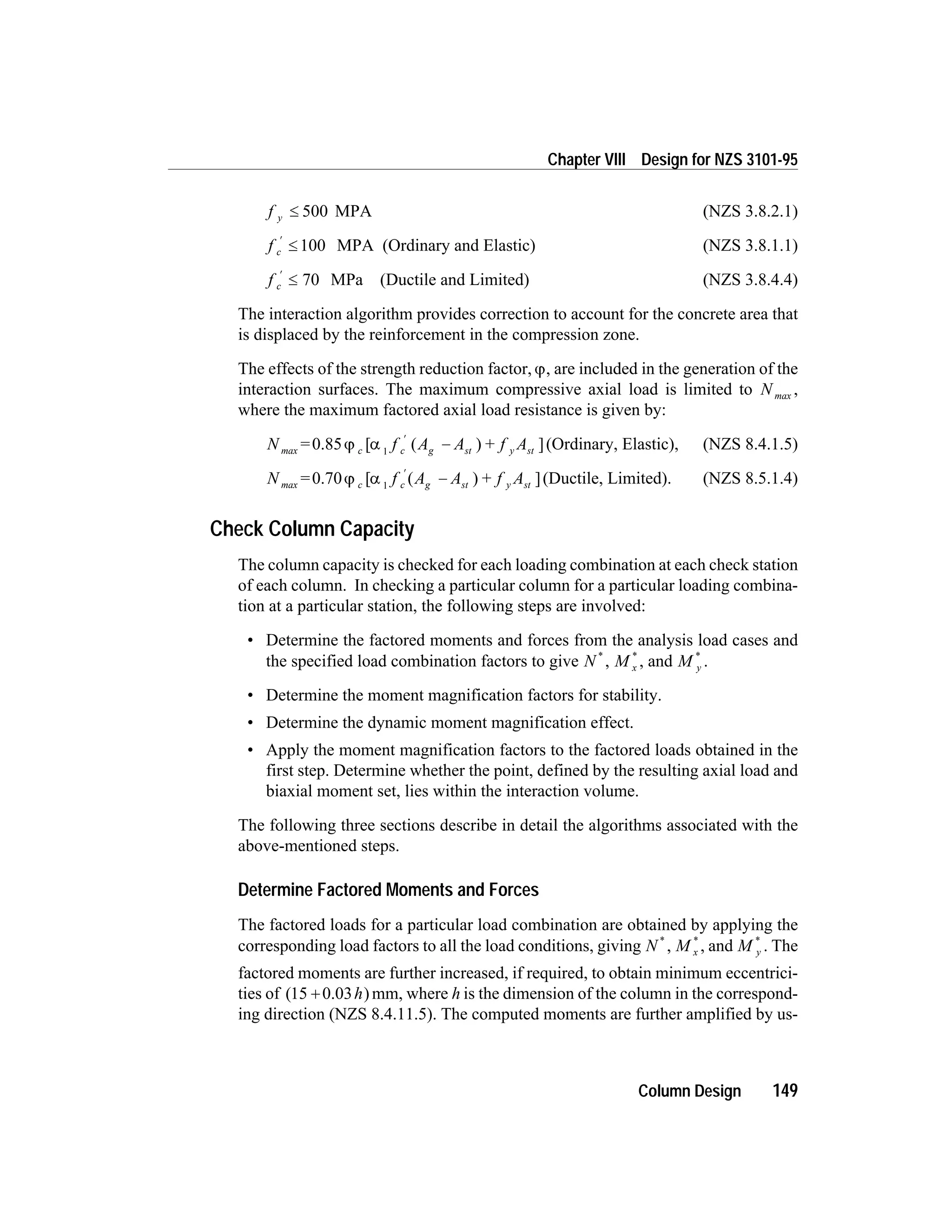 f y £ 500 MPA (NZS 3.8.2.1)
f c
¢
£ 100 MPA (Ordinary and Elastic) (NZS 3.8.1.1)
f c
¢
£ 70 MPa (Ductile and Limited) (NZS 3.8.4.4)
The interaction algorithm provides correction to account for the concrete area that
is displaced by the reinforcement in the compression zone.
The effects of the strength reduction factor, j, are included in the generation of the
interaction surfaces. The maximum compressive axial load is limited to N max ,
where the maximum factored axial load resistance is given by:
N = f A A f Ac c g st y stmax 0.85 [ ( ) + ]j a 1
¢
- (Ordinary, Elastic), (NZS 8.4.1.5)
N = f A A f Ac c g st y stmax 0.70 [ ( ) + ]j a 1
¢
- (Ductile, Limited). (NZS 8.5.1.4)
Check Column Capacity
The column capacity is checked for each loading combination at each check station
of each column. In checking a particular column for a particular loading combina-
tion at a particular station, the following steps are involved:
• Determine the factored moments and forces from the analysis load cases and
the specified load combination factors to give N *
, M x
*
, and M y
*
.
• Determine the moment magnification factors for stability.
• Determine the dynamic moment magnification effect.
• Apply the moment magnification factors to the factored loads obtained in the
first step. Determine whether the point, defined by the resulting axial load and
biaxial moment set, lies within the interaction volume.
The following three sections describe in detail the algorithms associated with the
above-mentioned steps.
Determine Factored Moments and Forces
The factored loads for a particular load combination are obtained by applying the
corresponding load factors to all the load conditions, giving N *
, M x
*
, and M y
*
. The
factored moments are further increased, if required, to obtain minimum eccentrici-
ties of ( )15 + 0.03h mm, where h is the dimension of the column in the correspond-
ing direction (NZS 8.4.11.5). The computed moments are further amplified by us-
Column Design 149
Chapter VIII Design for NZS 3101-95
 