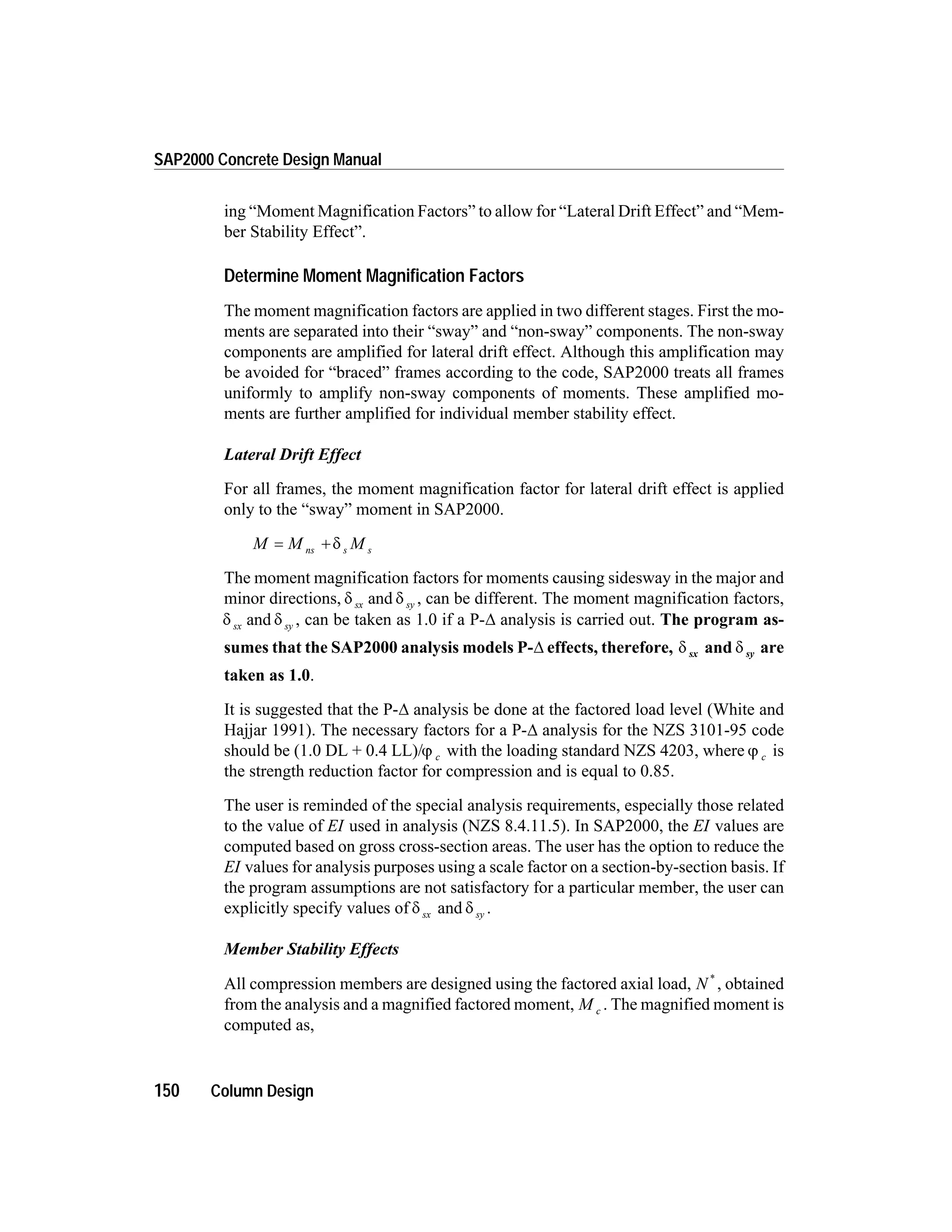 ing “Moment Magnification Factors” to allow for “Lateral Drift Effect” and “Mem-
ber Stability Effect”.
Determine Moment Magnification Factors
The moment magnification factors are applied in two different stages. First the mo-
ments are separated into their “sway” and “non-sway” components. The non-sway
components are amplified for lateral drift effect. Although this amplification may
be avoided for “braced” frames according to the code, SAP2000 treats all frames
uniformly to amplify non-sway components of moments. These amplified mo-
ments are further amplified for individual member stability effect.
Lateral Drift Effect
For all frames, the moment magnification factor for lateral drift effect is applied
only to the “sway” moment in SAP2000.
M M Mns s s= + d
The moment magnification factors for moments causing sidesway in the major and
minor directions, d dsx syand , can be different. The moment magnification factors,
d dsx syand , can be taken as 1.0 if a P-D analysis is carried out. The program as-
sumes that the SAP2000 analysis models P-D effects, therefore, d dsx syand are
taken as 1.0.
It is suggested that the P-D analysis be done at the factored load level (White and
Hajjar 1991). The necessary factors for a P-D analysis for the NZS 3101-95 code
should be (1.0 DL + 0.4 LL)/j c with the loading standard NZS 4203, where j c is
the strength reduction factor for compression and is equal to 0.85.
The user is reminded of the special analysis requirements, especially those related
to the value of EI used in analysis (NZS 8.4.11.5). In SAP2000, the EI values are
computed based on gross cross-section areas. The user has the option to reduce the
EI values for analysis purposes using a scale factor on a section-by-section basis. If
the program assumptions are not satisfactory for a particular member, the user can
explicitly specify values of d sx and d sy .
Member Stability Effects
All compression members are designed using the factored axial load, N *
, obtained
from the analysis and a magnified factored moment, M c . The magnified moment is
computed as,
150 Column Design
SAP2000 Concrete Design Manual
 
