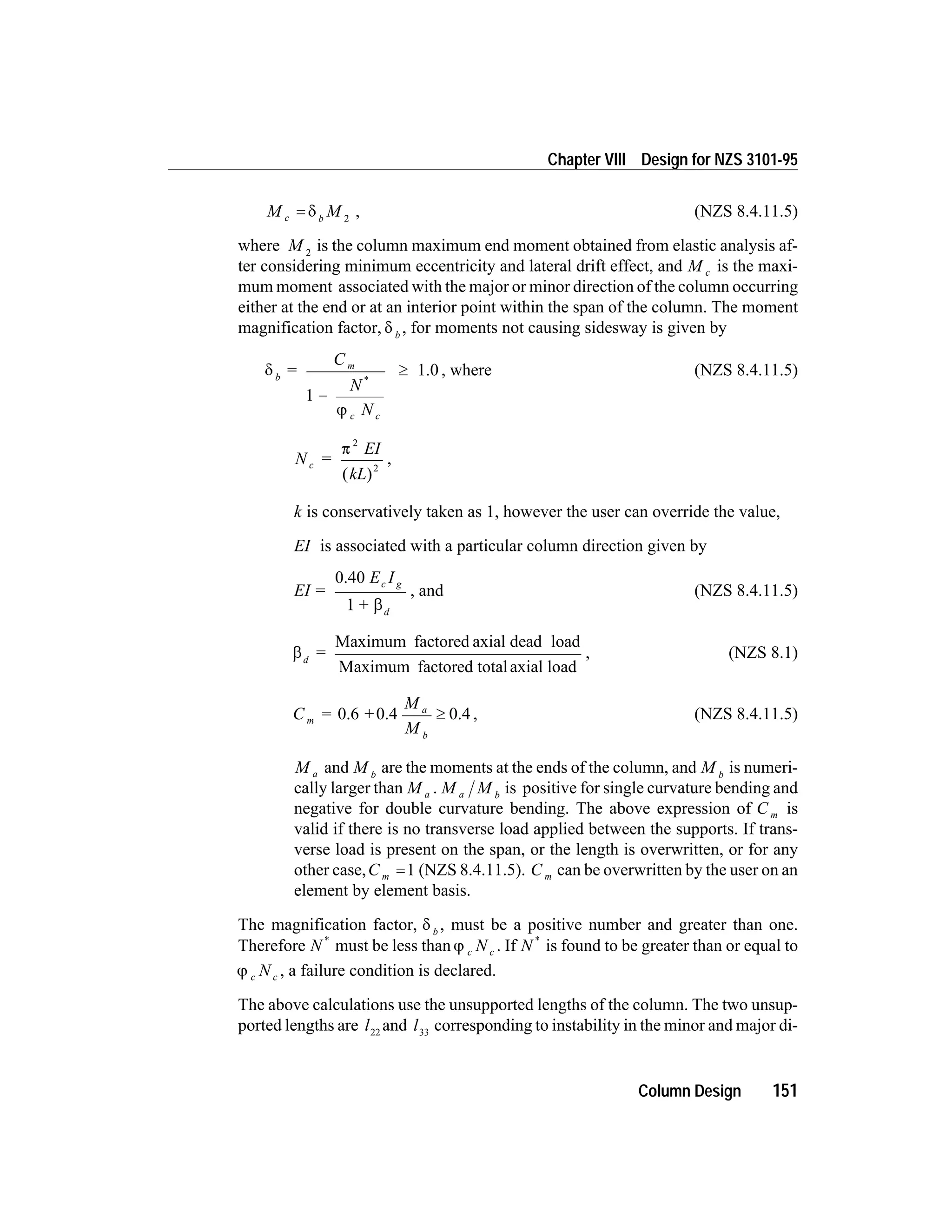 M Mc b
= d 2
, (NZS 8.4.11.5)
where M 2
is the column maximum end moment obtained from elastic analysis af-
ter considering minimum eccentricity and lateral drift effect, and M c is the maxi-
mum moment associated with the major or minor direction of the column occurring
either at the end or at an interior point within the span of the column. The moment
magnification factor, d b
, for moments not causing sidesway is given by
d
j
b
m
c c
=
C
N
N
1 -
³
*
1.0 , where (NZS 8.4.11.5)
N =
EI
kL
c
p
2
2
( )
,
k is conservatively taken as 1, however the user can override the value,
EI is associated with a particular column direction given by
EI =
E I
+
c g
d
0.40
1 b
, and (NZS 8.4.11.5)
bd
=
Maximum factored axial dead load
Maximum factored totalaxial load
, (NZS 8.1)
C = +
M
M
m
a
b
0.6 0.4 0.4³ , (NZS 8.4.11.5)
M a and M b
are the moments at the ends of the column, and M b
is numeri-
cally larger than M a . M Ma b
is positive for single curvature bending and
negative for double curvature bending. The above expression of C m is
valid if there is no transverse load applied between the supports. If trans-
verse load is present on the span, or the length is overwritten, or for any
other case,C m =1 (NZS 8.4.11.5). C m can be overwritten by the user on an
element by element basis.
The magnification factor, d b
, must be a positive number and greater than one.
Therefore N *
must be less than j c cN . If N *
is found to be greater than or equal to
j c cN , a failure condition is declared.
The above calculations use the unsupported lengths of the column. The two unsup-
ported lengths are l22
and l33
corresponding to instability in the minor and major di-
Column Design 151
Chapter VIII Design for NZS 3101-95
 