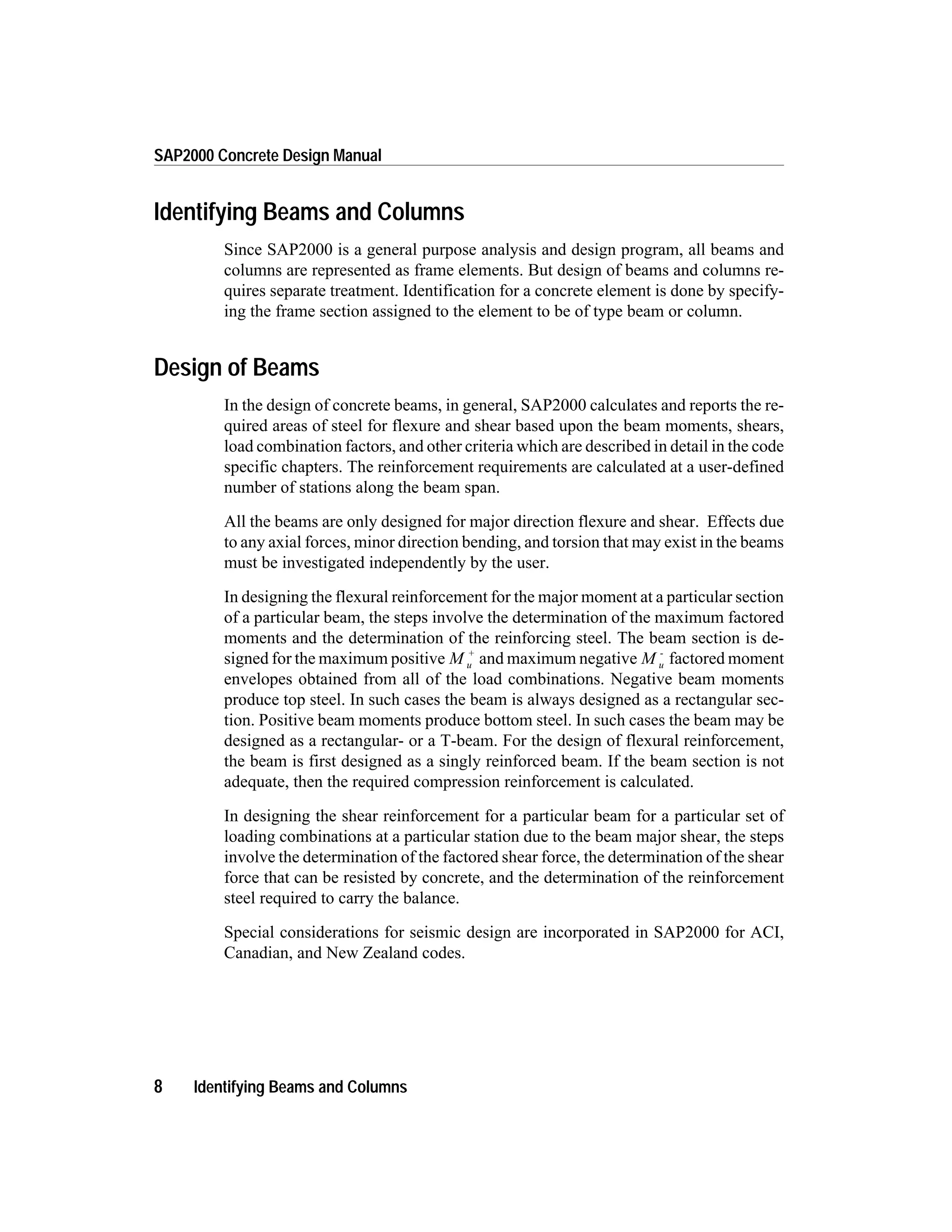 Identifying Beams and Columns
Since SAP2000 is a general purpose analysis and design program, all beams and
columns are represented as frame elements. But design of beams and columns re-
quires separate treatment. Identification for a concrete element is done by specify-
ing the frame section assigned to the element to be of type beam or column.
Design of Beams
In the design of concrete beams, in general, SAP2000 calculates and reports the re-
quired areas of steel for flexure and shear based upon the beam moments, shears,
load combination factors, and other criteria which are described in detail in the code
specific chapters. The reinforcement requirements are calculated at a user-defined
number of stations along the beam span.
All the beams are only designed for major direction flexure and shear. Effects due
to any axial forces, minor direction bending, and torsion that may exist in the beams
must be investigated independently by the user.
In designing the flexural reinforcement for the major moment at a particular section
of a particular beam, the steps involve the determination of the maximum factored
moments and the determination of the reinforcing steel. The beam section is de-
signed for the maximum positive M u
+
and maximum negative M u
-
factored moment
envelopes obtained from all of the load combinations. Negative beam moments
produce top steel. In such cases the beam is always designed as a rectangular sec-
tion. Positive beam moments produce bottom steel. In such cases the beam may be
designed as a rectangular- or a T-beam. For the design of flexural reinforcement,
the beam is first designed as a singly reinforced beam. If the beam section is not
adequate, then the required compression reinforcement is calculated.
In designing the shear reinforcement for a particular beam for a particular set of
loading combinations at a particular station due to the beam major shear, the steps
involve the determination of the factored shear force, the determination of the shear
force that can be resisted by concrete, and the determination of the reinforcement
steel required to carry the balance.
Special considerations for seismic design are incorporated in SAP2000 for ACI,
Canadian, and New Zealand codes.
8 Identifying Beams and Columns
SAP2000 Concrete Design Manual
 