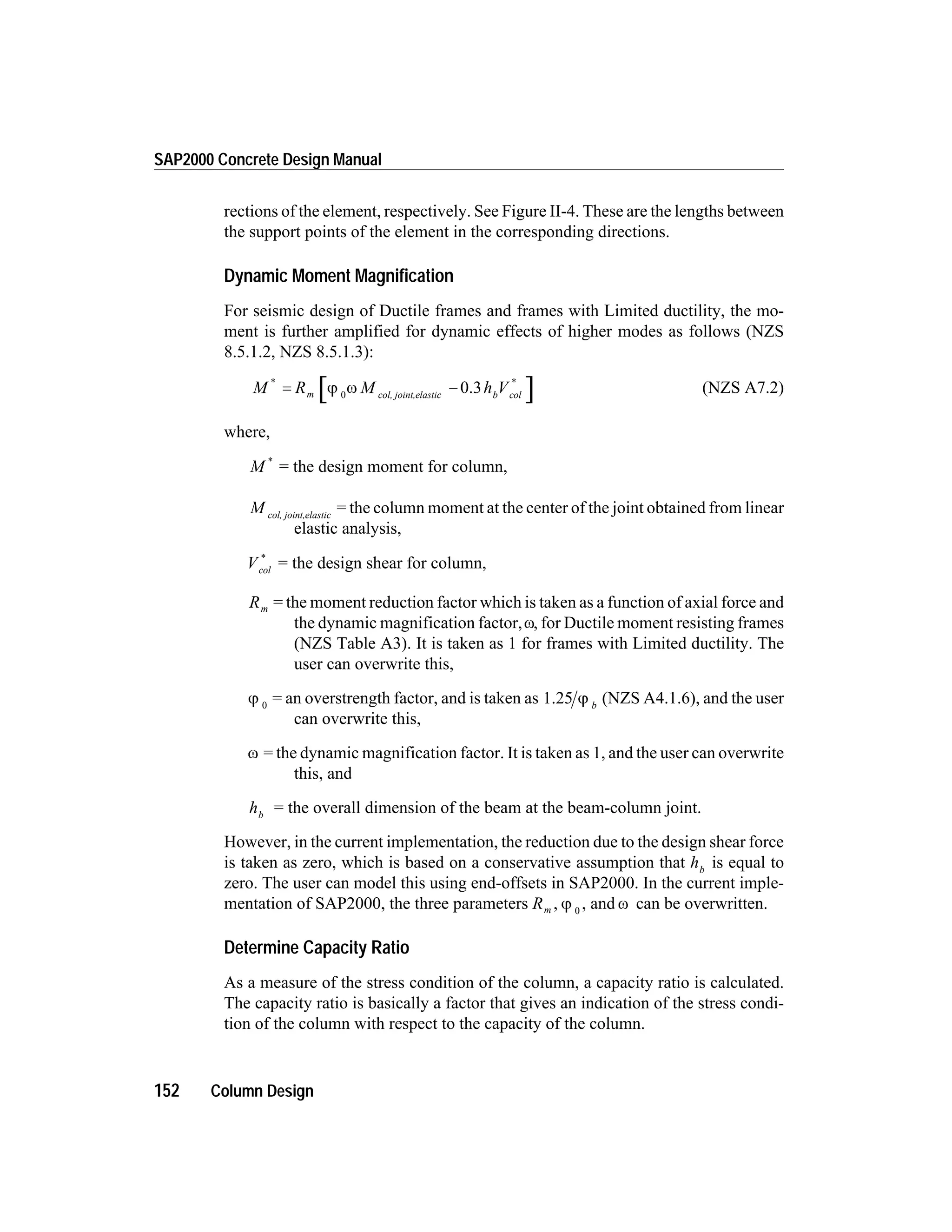 rections of the element, respectively. See Figure II-4. These are the lengths between
the support points of the element in the corresponding directions.
Dynamic Moment Magnification
For seismic design of Ductile frames and frames with Limited ductility, the mo-
ment is further amplified for dynamic effects of higher modes as follows (NZS
8.5.1.2, NZS 8.5.1.3):
M R M h Vm b col
* *
= -j w0 col, joint,elastic
0.3 (NZS A7.2)
where,
M *
= the design moment for column,
M col, joint,elastic
= the column moment at the center of the joint obtained from linear
elastic analysis,
Vcol
*
= the design shear for column,
Rm = the moment reduction factor which is taken as a function of axial force and
the dynamic magnification factor,w, for Ductile moment resisting frames
(NZS Table A3). It is taken as 1 for frames with Limited ductility. The
user can overwrite this,
j 0
= an overstrength factor, and is taken as 1.25 j b
(NZS A4.1.6), and the user
can overwrite this,
w = the dynamic magnification factor. It is taken as 1, and the user can overwrite
this, and
hb
= the overall dimension of the beam at the beam-column joint.
However, in the current implementation, the reduction due to the design shear force
is taken as zero, which is based on a conservative assumption that hb
is equal to
zero. The user can model this using end-offsets in SAP2000. In the current imple-
mentation of SAP2000, the three parameters Rm , j 0
, and w can be overwritten.
Determine Capacity Ratio
As a measure of the stress condition of the column, a capacity ratio is calculated.
The capacity ratio is basically a factor that gives an indication of the stress condi-
tion of the column with respect to the capacity of the column.
152 Column Design
SAP2000 Concrete Design Manual
 