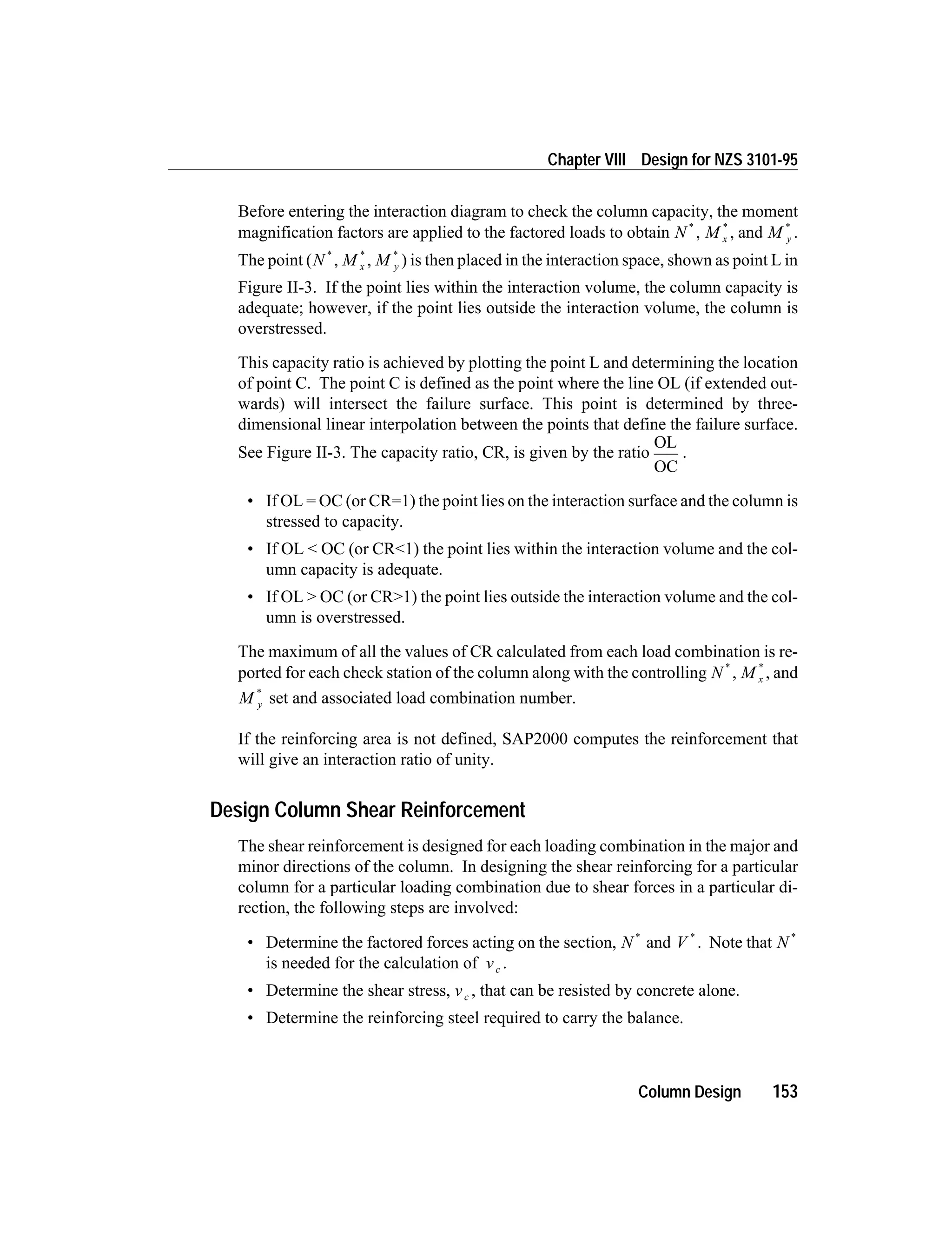 Before entering the interaction diagram to check the column capacity, the moment
magnification factors are applied to the factored loads to obtain N *
, M x
*
, and M y
*
.
The point (N *
, M x
*
, M y
*
) is then placed in the interaction space, shown as point L in
Figure II-3. If the point lies within the interaction volume, the column capacity is
adequate; however, if the point lies outside the interaction volume, the column is
overstressed.
This capacity ratio is achieved by plotting the point L and determining the location
of point C. The point C is defined as the point where the line OL (if extended out-
wards) will intersect the failure surface. This point is determined by three-
dimensional linear interpolation between the points that define the failure surface.
See Figure II-3. The capacity ratio, CR, is given by the ratio
OL
OC
.
• If OL = OC (or CR=1) the point lies on the interaction surface and the column is
stressed to capacity.
• If OL < OC (or CR<1) the point lies within the interaction volume and the col-
umn capacity is adequate.
• If OL > OC (or CR>1) the point lies outside the interaction volume and the col-
umn is overstressed.
The maximum of all the values of CR calculated from each load combination is re-
ported for each check station of the column along with the controlling N *
, M x
*
, and
M y
*
set and associated load combination number.
If the reinforcing area is not defined, SAP2000 computes the reinforcement that
will give an interaction ratio of unity.
Design Column Shear Reinforcement
The shear reinforcement is designed for each loading combination in the major and
minor directions of the column. In designing the shear reinforcing for a particular
column for a particular loading combination due to shear forces in a particular di-
rection, the following steps are involved:
• Determine the factored forces acting on the section, N *
and V *
. Note that N *
is needed for the calculation of vc .
• Determine the shear stress, vc , that can be resisted by concrete alone.
• Determine the reinforcing steel required to carry the balance.
Column Design 153
Chapter VIII Design for NZS 3101-95
 