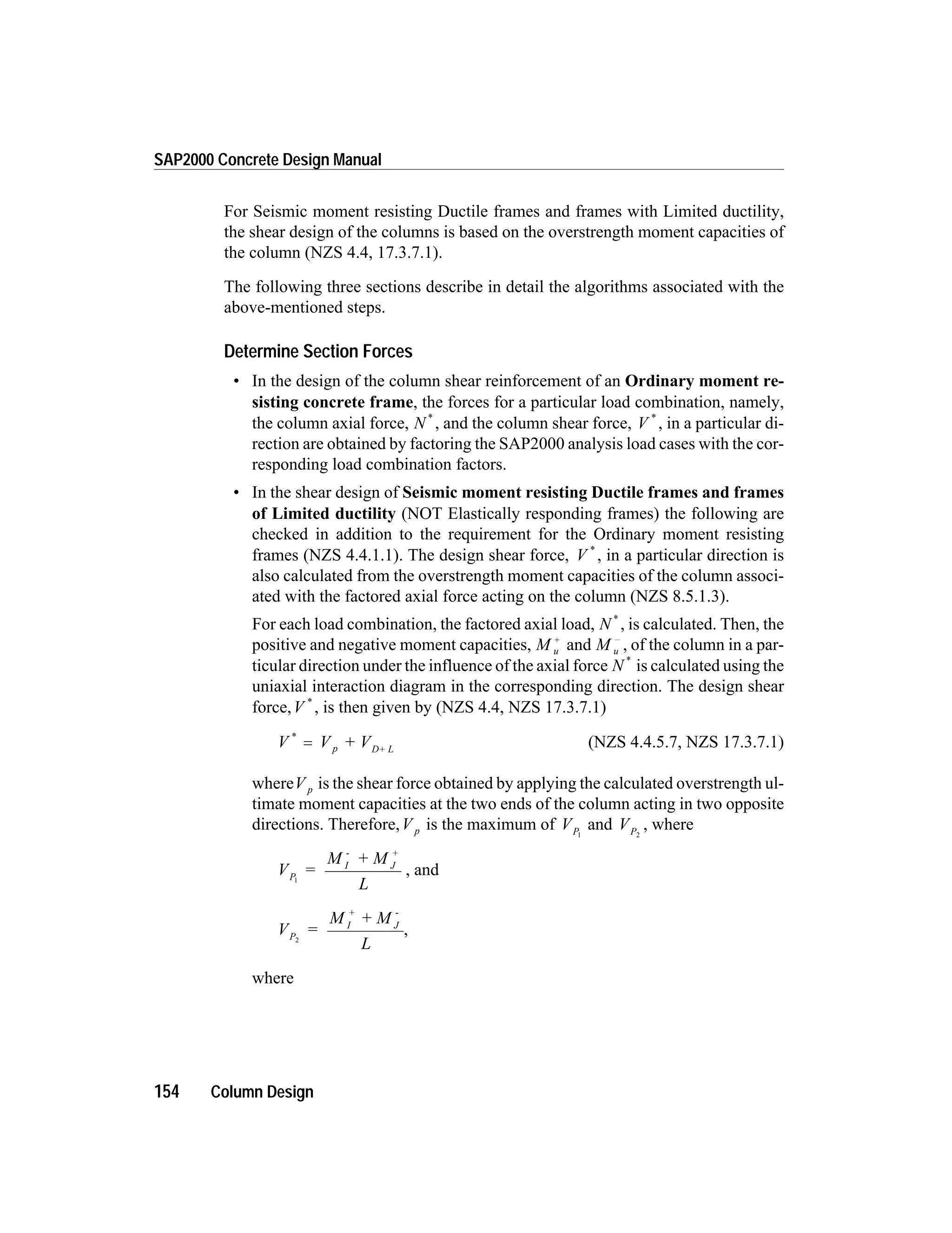 For Seismic moment resisting Ductile frames and frames with Limited ductility,
the shear design of the columns is based on the overstrength moment capacities of
the column (NZS 4.4, 17.3.7.1).
The following three sections describe in detail the algorithms associated with the
above-mentioned steps.
Determine Section Forces
• In the design of the column shear reinforcement of an Ordinary moment re-
sisting concrete frame, the forces for a particular load combination, namely,
the column axial force, N *
, and the column shear force, V *
, in a particular di-
rection are obtained by factoring the SAP2000 analysis load cases with the cor-
responding load combination factors.
• In the shear design of Seismic moment resisting Ductile frames and frames
of Limited ductility (NOT Elastically responding frames) the following are
checked in addition to the requirement for the Ordinary moment resisting
frames (NZS 4.4.1.1). The design shear force, V *
, in a particular direction is
also calculated from the overstrength moment capacities of the column associ-
ated with the factored axial force acting on the column (NZS 8.5.1.3).
For each load combination, the factored axial load, N *
, is calculated. Then, the
positive and negative moment capacities, M u
+
and M u
-
, of the column in a par-
ticular direction under the influence of the axial force N *
is calculated using the
uniaxial interaction diagram in the corresponding direction. The design shear
force,V *
, is then given by (NZS 4.4, NZS 17.3.7.1)
V V + Vp D+ L
*
= (NZS 4.4.5.7, NZS 17.3.7.1)
whereV p is the shear force obtained by applying the calculated overstrength ul-
timate moment capacities at the two ends of the column acting in two opposite
directions. Therefore,V p is the maximum of VP1
and VP2
, where
V =
M + M
L
P
I
-
J
+
1
, and
V =
M + M
L
P
I
+
J
-
2
,
where
154 Column Design
SAP2000 Concrete Design Manual
 