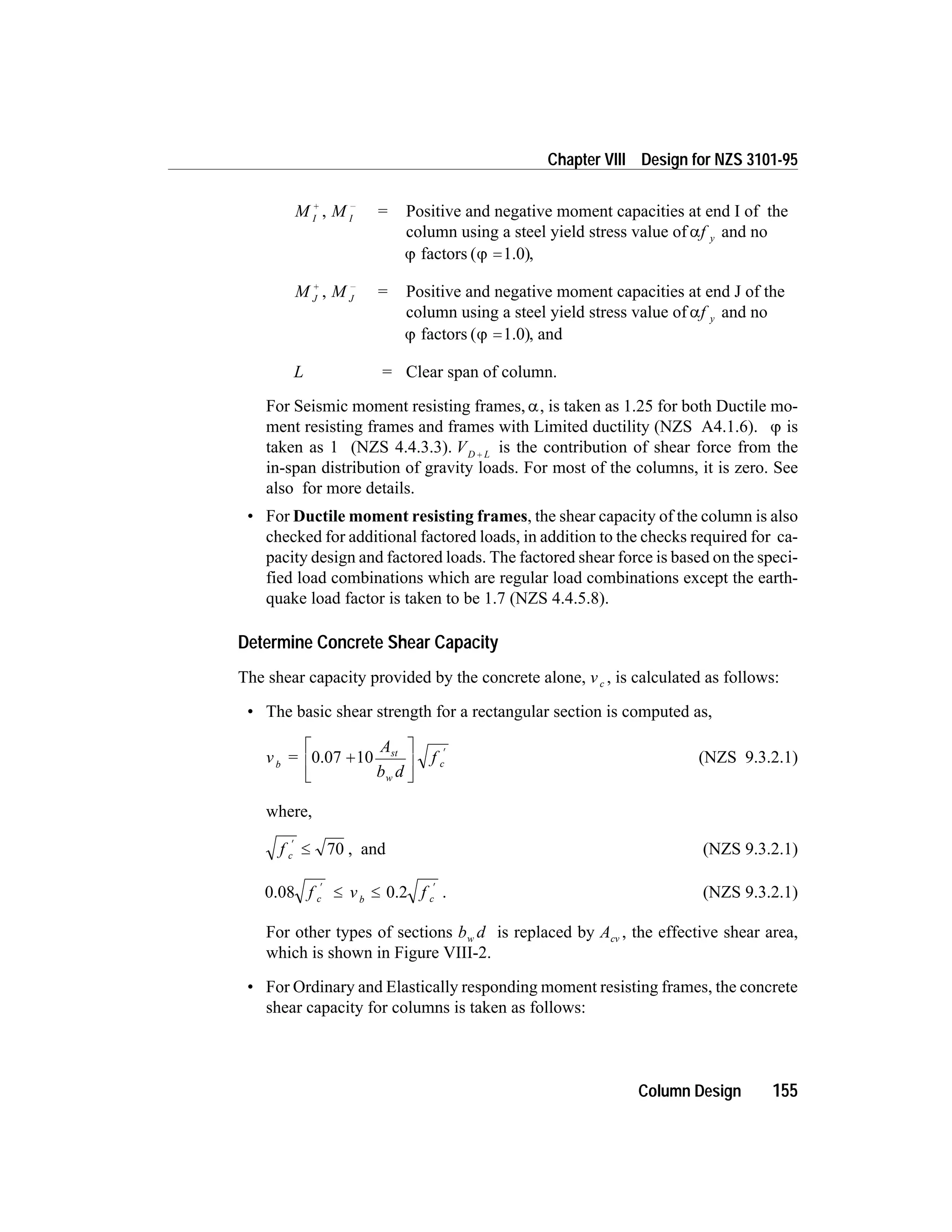 M I
+
, M I
-
= Positive and negative moment capacities at end I of the
column using a steel yield stress value of af y and no
j factors ( )j =1.0 ,
M J
+
, M J
-
= Positive and negative moment capacities at end J of the
column using a steel yield stress value of af y and no
j factors ( )j =1.0 , and
L = Clear span of column.
For Seismic moment resisting frames, a, is taken as 1.25 for both Ductile mo-
ment resisting frames and frames with Limited ductility (NZS A4.1.6). j is
taken as 1 (NZS 4.4.3.3). VD L+ is the contribution of shear force from the
in-span distribution of gravity loads. For most of the columns, it is zero. See
also for more details.
• For Ductile moment resisting frames, the shear capacity of the column is also
checked for additional factored loads, in addition to the checks required for ca-
pacity design and factored loads. The factored shear force is based on the speci-
fied load combinations which are regular load combinations except the earth-
quake load factor is taken to be 1.7 (NZS 4.4.5.8).
Determine Concrete Shear Capacity
The shear capacity provided by the concrete alone, vc , is calculated as follows:
• The basic shear strength for a rectangular section is computed as,
v =
A
b d
fb
st
w
c0.07 10+
é
ë
ê
ù
û
ú
¢
(NZS 9.3.2.1)
where,
f c
¢
£ 70 , and (NZS 9.3.2.1)
0.08 0.2f v fc b c
¢ ¢
£ £ . (NZS 9.3.2.1)
For other types of sections b dw is replaced by Acv , the effective shear area,
which is shown in Figure VIII-2.
• For Ordinary and Elastically responding moment resisting frames, the concrete
shear capacity for columns is taken as follows:
Column Design 155
Chapter VIII Design for NZS 3101-95
 