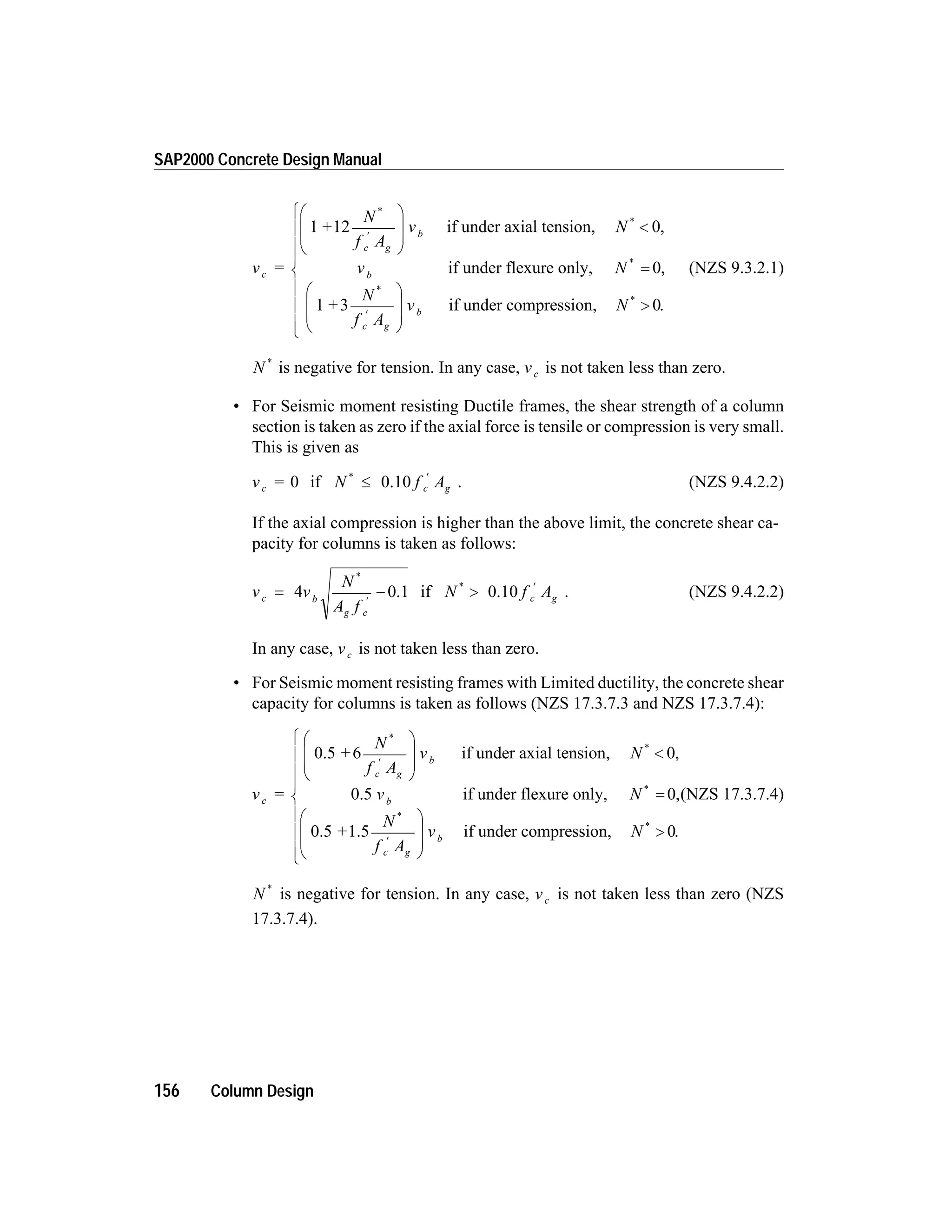 v =
+
N
f A
v
c
c g
b
1 12
*
¢
æ
è
ç
ç
ö
ø
÷
÷
if under axial tension,
if under flexure only,
N
v N
+
N
f
b
c
*
*
*
,
,
<
=
¢
0
0
1 3
A
v N
g
b
æ
è
ç
ç
ö
ø
÷
÷
>
ì
í
ï
ï
ï
î
ï
ï
ï
if under compression, *
.0
(NZS 9.3.2.1)
N *
is negative for tension. In any case, vc is not taken less than zero.
• For Seismic moment resisting Ductile frames, the shear strength of a column
section is taken as zero if the axial force is tensile or compression is very small.
This is given as
v =c 0 if N f Ac g
*
£
¢
0.10 . (NZS 9.4.2.2)
If the axial compression is higher than the above limit, the concrete shear ca-
pacity for columns is taken as follows:
v v
N
A f
c b
g c
= -
¢
4
*
0.1 if N f Ac g
*
>
¢
0.10 . (NZS 9.4.2.2)
In any case, vc is not taken less than zero.
• For Seismic moment resisting frames with Limited ductility, the concrete shear
capacity for columns is taken as follows (NZS 17.3.7.3 and NZS 17.3.7.4):
v =
+
N
f A
v
c
c g
b
0.5 if under axial ten6
*
¢
æ
è
ç
ç
ö
ø
÷
÷
sion,
0.5 if under flexure only,
0.5
N
v N
+
b
*
*
,
,
<
=
0
0
1.5 if under compression,
N
f A
v N
c g
b
*
*
.¢
æ
è
ç
ç
ö
ø
÷
÷
>
ì
í
ï
0
ï
ï
î
ï
ï
ï
(NZS 17.3.7.4)
N *
is negative for tension. In any case, vc is not taken less than zero (NZS
17.3.7.4).
156 Column Design
SAP2000 Concrete Design Manual
 