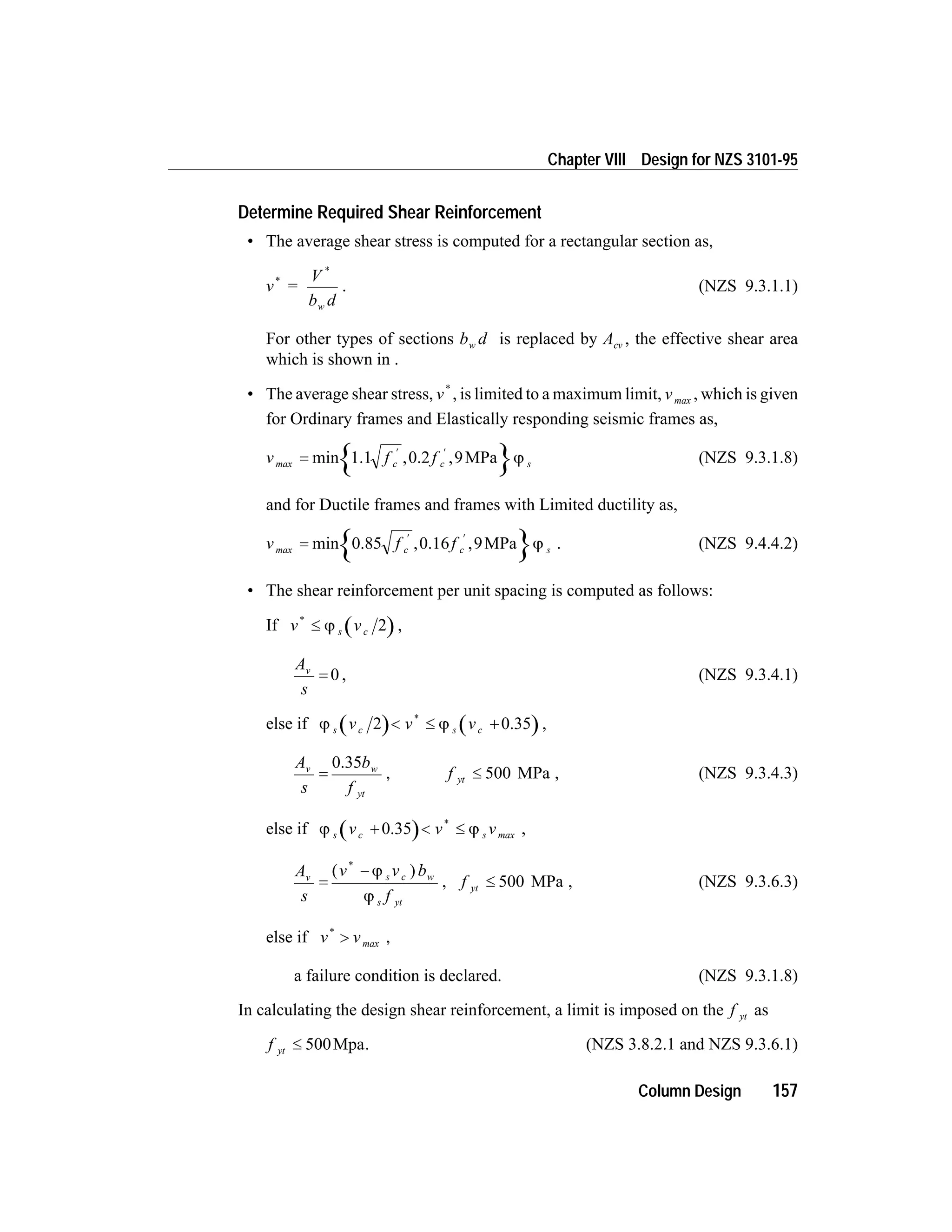 Determine Required Shear Reinforcement
• The average shear stress is computed for a rectangular section as,
v =
V
b dw
*
*
. (NZS 9.3.1.1)
For other types of sections b dw is replaced by Acv , the effective shear area
which is shown in .
• The average shear stress, v*
, is limited to a maximum limit, vmax , which is given
for Ordinary frames and Elastically responding seismic frames as,
v f fc c smax =
¢ ¢
min , ,1.1 0.2 MPa9 j (NZS 9.3.1.8)
and for Ductile frames and frames with Limited ductility as,
v f fc c smax =
¢ ¢
min , ,0.85 0.16 MPa9 j . (NZS 9.4.4.2)
• The shear reinforcement per unit spacing is computed as follows:
If v vs c
*
£ j 2 ,
A
s
v
= 0 , (NZS 9.3.4.1)
else if j js c s cv v v2 < £ +
*
0.35 ,
A
s
b
f
v w
yt
=
0.35
, f yt £ 500 MPa , (NZS 9.3.4.3)
else if j js c sv v v+ < £0.35 *
max ,
A
s
v v b
f
v s c w
s yt
=
-( )*
j
j
, f yt £ 500 MPa , (NZS 9.3.6.3)
else if v v*
> max ,
a failure condition is declared. (NZS 9.3.1.8)
In calculating the design shear reinforcement, a limit is imposed on the f yt as
f yt £ 500Mpa. (NZS 3.8.2.1 and NZS 9.3.6.1)
Column Design 157
Chapter VIII Design for NZS 3101-95
 