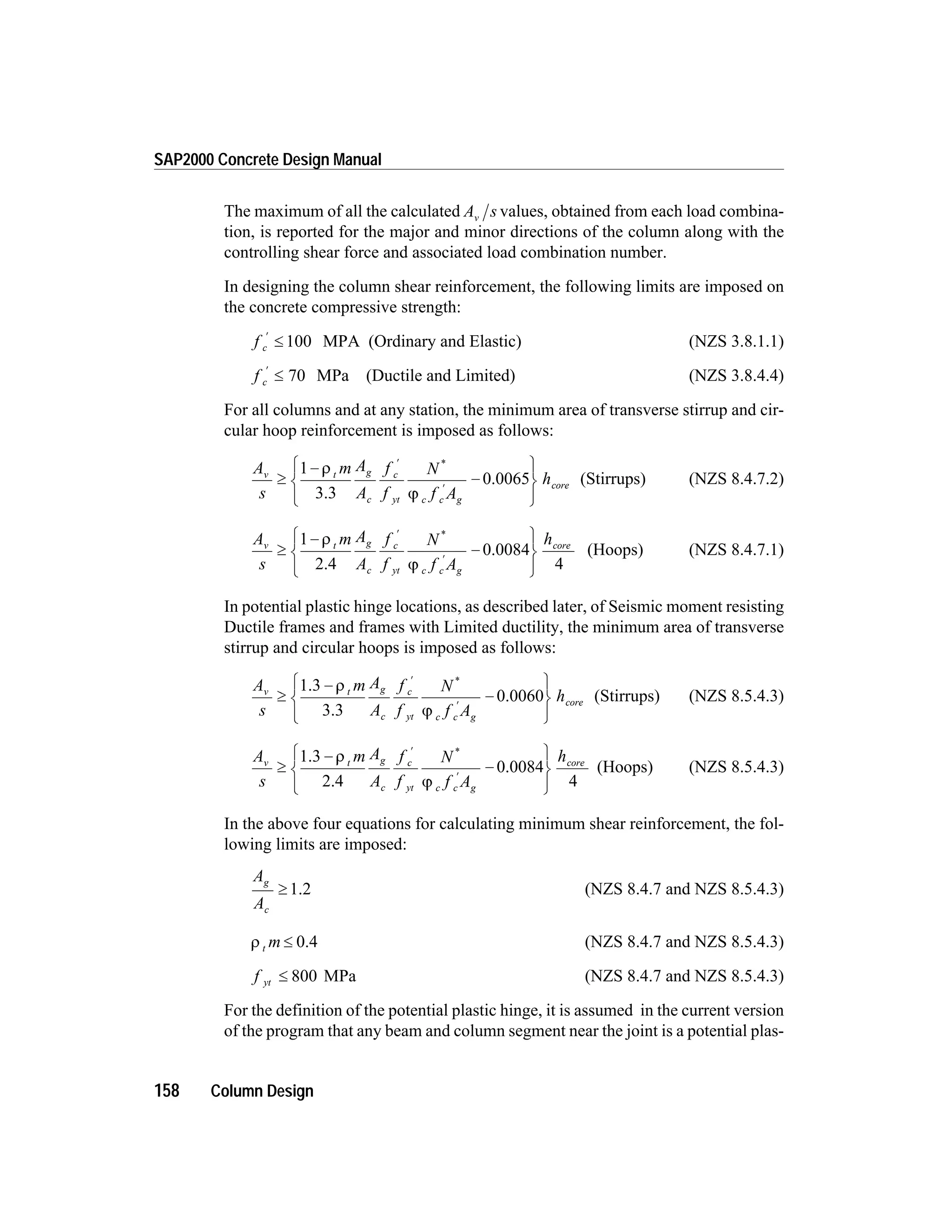 The maximum of all the calculated A sv values, obtained from each load combina-
tion, is reported for the major and minor directions of the column along with the
controlling shear force and associated load combination number.
In designing the column shear reinforcement, the following limits are imposed on
the concrete compressive strength:
f c
¢
£ 100 MPA (Ordinary and Elastic) (NZS 3.8.1.1)
f c
¢
£ 70 MPa (Ductile and Limited) (NZS 3.8.4.4)
For all columns and at any station, the minimum area of transverse stirrup and cir-
cular hoop reinforcement is imposed as follows:
A
s
m A
A
f
f
N
f A
hv t g
c
c
yt c c g
core³
-
-
ì
í
î
ü
ý
þ
¢
¢
1 r
j3.3
0.0065
*
(Stirrups) (NZS 8.4.7.2)
A
s
m A
A
f
f
N
f A
hv t g
c
c
yt c c g
core
³
-
-
ì
í
î
ü
ý
þ
¢
¢
1
4
r
j2.4
0.0084
*
(Hoops) (NZS 8.4.7.1)
In potential plastic hinge locations, as described later, of Seismic moment resisting
Ductile frames and frames with Limited ductility, the minimum area of transverse
stirrup and circular hoops is imposed as follows:
A
s
m A
A
f
f
N
f A
hv t g
c
c
yt c c g
cor³
-
-
ì
í
î
ü
ý
þ
¢
¢
1.3
3.3
0.0060
r
j
*
e (Stirrups) (NZS 8.5.4.3)
A
s
m A
A
f
f
N
f A
hv t g
c
c
yt c c g
cor
³
-
-
ì
í
î
ü
ý
þ
¢
¢
1.3
2.4
0.0084
r
j
*
e
4
(Hoops) (NZS 8.5.4.3)
In the above four equations for calculating minimum shear reinforcement, the fol-
lowing limits are imposed:
A
A
g
c
³ 1.2 (NZS 8.4.7 and NZS 8.5.4.3)
r t m £ 0.4 (NZS 8.4.7 and NZS 8.5.4.3)
f yt £ 800 MPa (NZS 8.4.7 and NZS 8.5.4.3)
For the definition of the potential plastic hinge, it is assumed in the current version
of the program that any beam and column segment near the joint is a potential plas-
158 Column Design
SAP2000 Concrete Design Manual
 