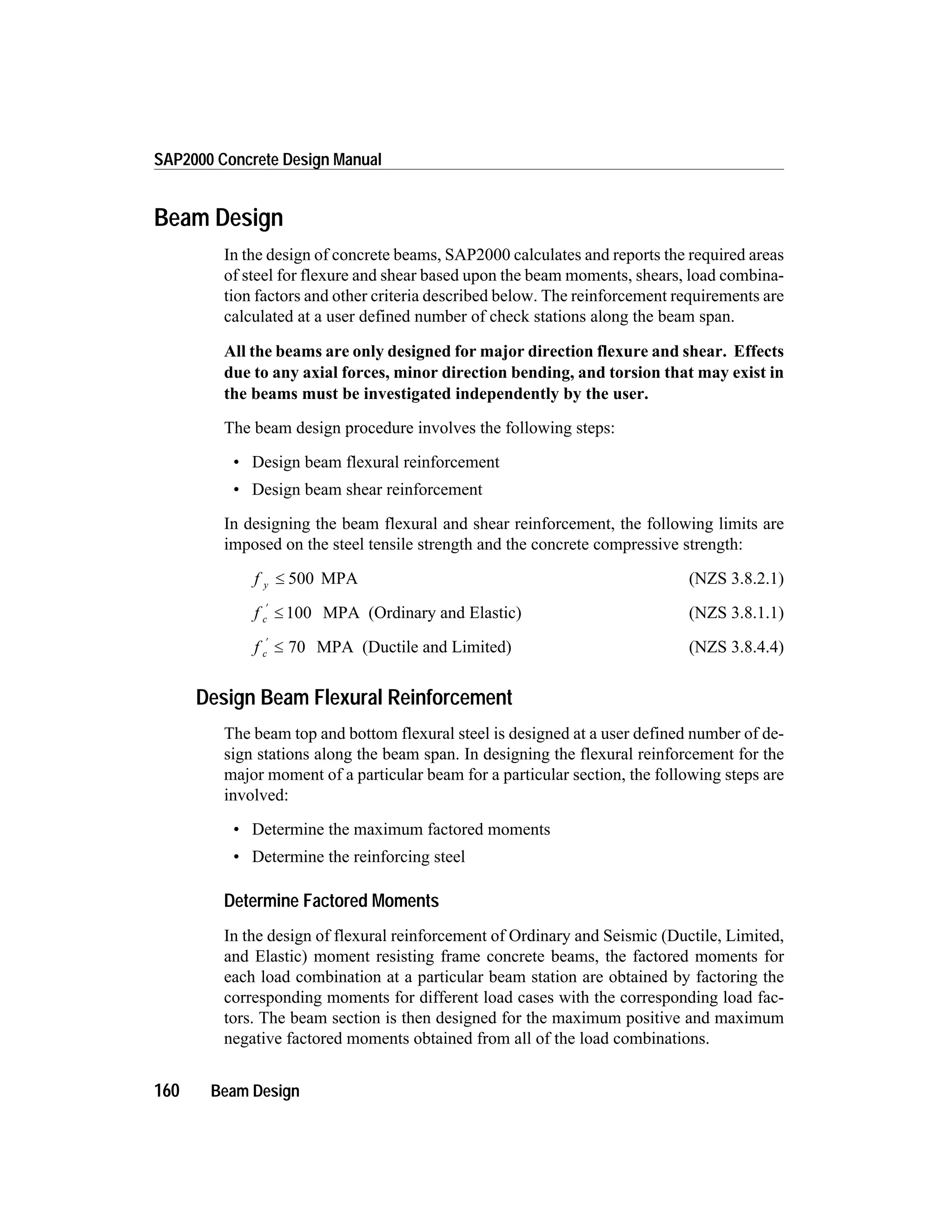 Beam Design
In the design of concrete beams, SAP2000 calculates and reports the required areas
of steel for flexure and shear based upon the beam moments, shears, load combina-
tion factors and other criteria described below. The reinforcement requirements are
calculated at a user defined number of check stations along the beam span.
All the beams are only designed for major direction flexure and shear. Effects
due to any axial forces, minor direction bending, and torsion that may exist in
the beams must be investigated independently by the user.
The beam design procedure involves the following steps:
• Design beam flexural reinforcement
• Design beam shear reinforcement
In designing the beam flexural and shear reinforcement, the following limits are
imposed on the steel tensile strength and the concrete compressive strength:
f y £ 500 MPA (NZS 3.8.2.1)
f c
¢
£ 100 MPA (Ordinary and Elastic) (NZS 3.8.1.1)
f c
¢
£ 70 MPA (Ductile and Limited) (NZS 3.8.4.4)
Design Beam Flexural Reinforcement
The beam top and bottom flexural steel is designed at a user defined number of de-
sign stations along the beam span. In designing the flexural reinforcement for the
major moment of a particular beam for a particular section, the following steps are
involved:
• Determine the maximum factored moments
• Determine the reinforcing steel
Determine Factored Moments
In the design of flexural reinforcement of Ordinary and Seismic (Ductile, Limited,
and Elastic) moment resisting frame concrete beams, the factored moments for
each load combination at a particular beam station are obtained by factoring the
corresponding moments for different load cases with the corresponding load fac-
tors. The beam section is then designed for the maximum positive and maximum
negative factored moments obtained from all of the load combinations.
160 Beam Design
SAP2000 Concrete Design Manual
 