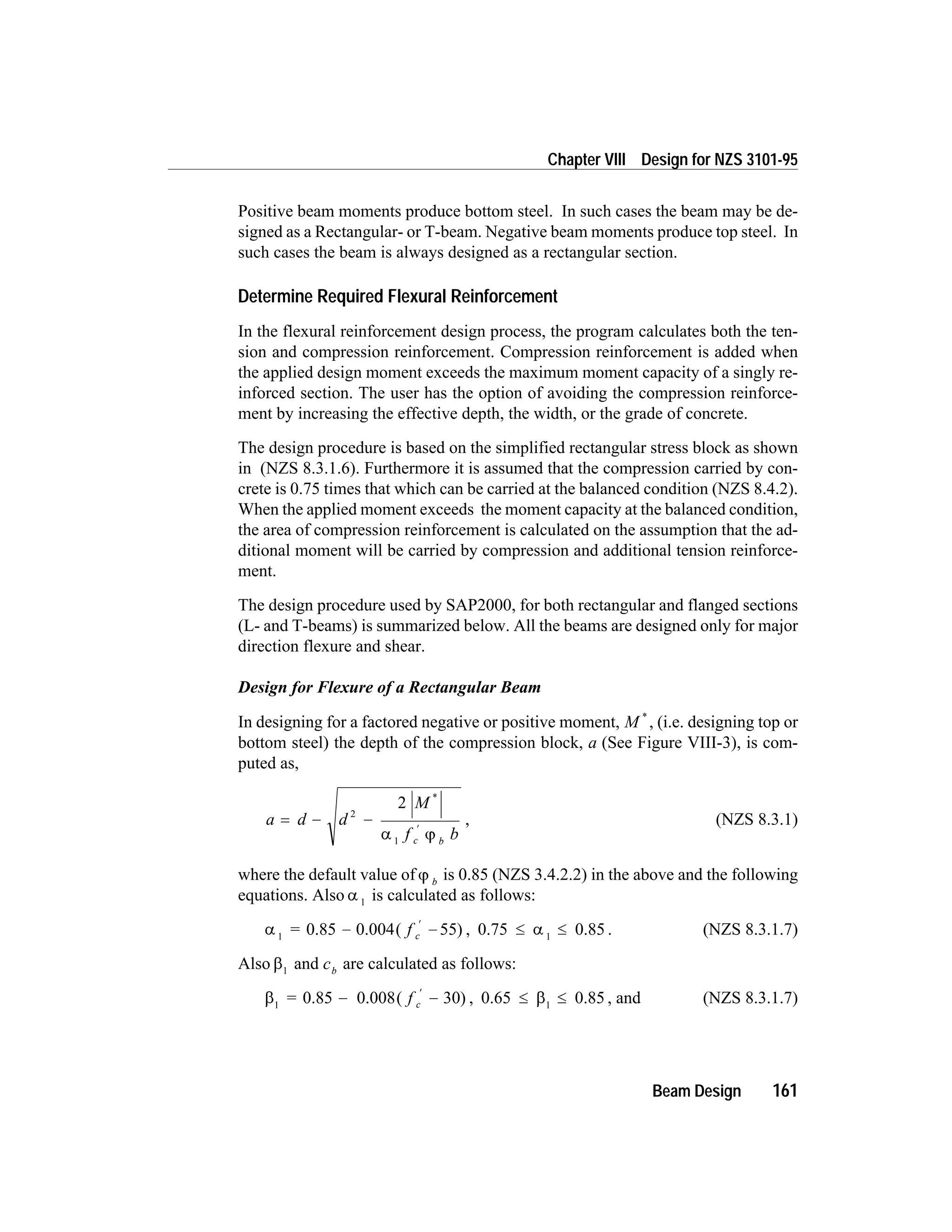 Positive beam moments produce bottom steel. In such cases the beam may be de-
signed as a Rectangular- or T-beam. Negative beam moments produce top steel. In
such cases the beam is always designed as a rectangular section.
Determine Required Flexural Reinforcement
In the flexural reinforcement design process, the program calculates both the ten-
sion and compression reinforcement. Compression reinforcement is added when
the applied design moment exceeds the maximum moment capacity of a singly re-
inforced section. The user has the option of avoiding the compression reinforce-
ment by increasing the effective depth, the width, or the grade of concrete.
The design procedure is based on the simplified rectangular stress block as shown
in (NZS 8.3.1.6). Furthermore it is assumed that the compression carried by con-
crete is 0.75 times that which can be carried at the balanced condition (NZS 8.4.2).
When the applied moment exceeds the moment capacity at the balanced condition,
the area of compression reinforcement is calculated on the assumption that the ad-
ditional moment will be carried by compression and additional tension reinforce-
ment.
The design procedure used by SAP2000, for both rectangular and flanged sections
(L- and T-beams) is summarized below. All the beams are designed only for major
direction flexure and shear.
Design for Flexure of a Rectangular Beam
In designing for a factored negative or positive moment, M *
, (i.e. designing top or
bottom steel) the depth of the compression block, a (See Figure VIII-3), is com-
puted as,
a d d
M
f bc b
= - -
¢
2
1
2 *
a j
, (NZS 8.3.1)
where the default value of j b
is 0.85 (NZS 3.4.2.2) in the above and the following
equations. Also a 1
is calculated as follows:
a 1
55= f c0.85 0.004( )- -
¢
, 0.75 0.851
£ £a . (NZS 8.3.1.7)
Also b1
and cb
are calculated as follows:
b1
30= f c0.85 0.008( )- -
¢
, 0.65 0.851
£ £b , and (NZS 8.3.1.7)
Beam Design 161
Chapter VIII Design for NZS 3101-95
 