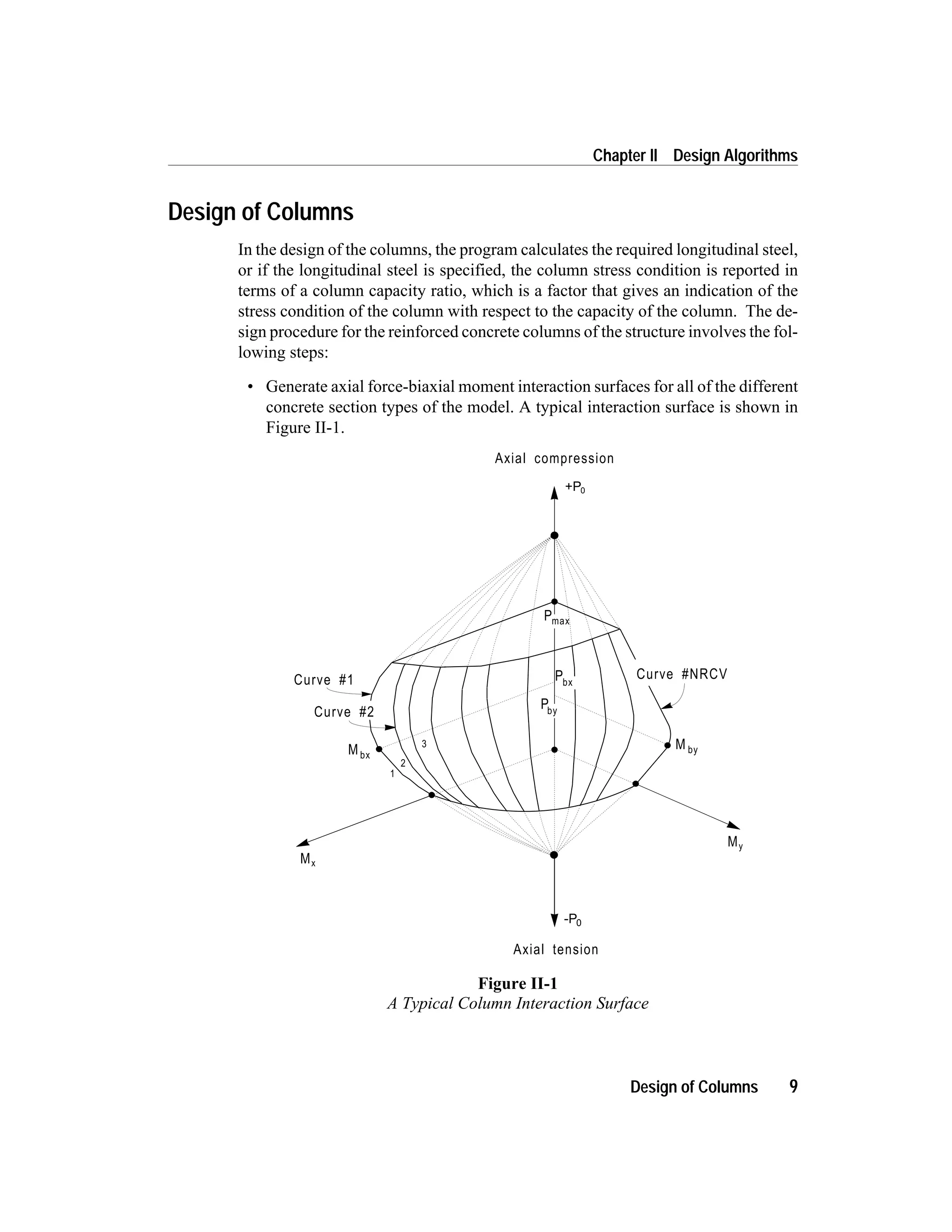 Design of Columns
In the design of the columns, the program calculates the required longitudinal steel,
or if the longitudinal steel is specified, the column stress condition is reported in
terms of a column capacity ratio, which is a factor that gives an indication of the
stress condition of the column with respect to the capacity of the column. The de-
sign procedure for the reinforced concrete columns of the structure involves the fol-
lowing steps:
• Generate axial force-biaxial moment interaction surfaces for all of the different
concrete section types of the model. A typical interaction surface is shown in
Figure II-1.
Design of Columns 9
Chapter II Design Algorithms
Mx
My
Axial tension
Curve #1
Axial compression
M by
Curve #NRCVPbx
Pmax
Mbx
Curve #2
1
2
3
Pby
-P0
+P0
Figure II-1
A Typical Column Interaction Surface
 