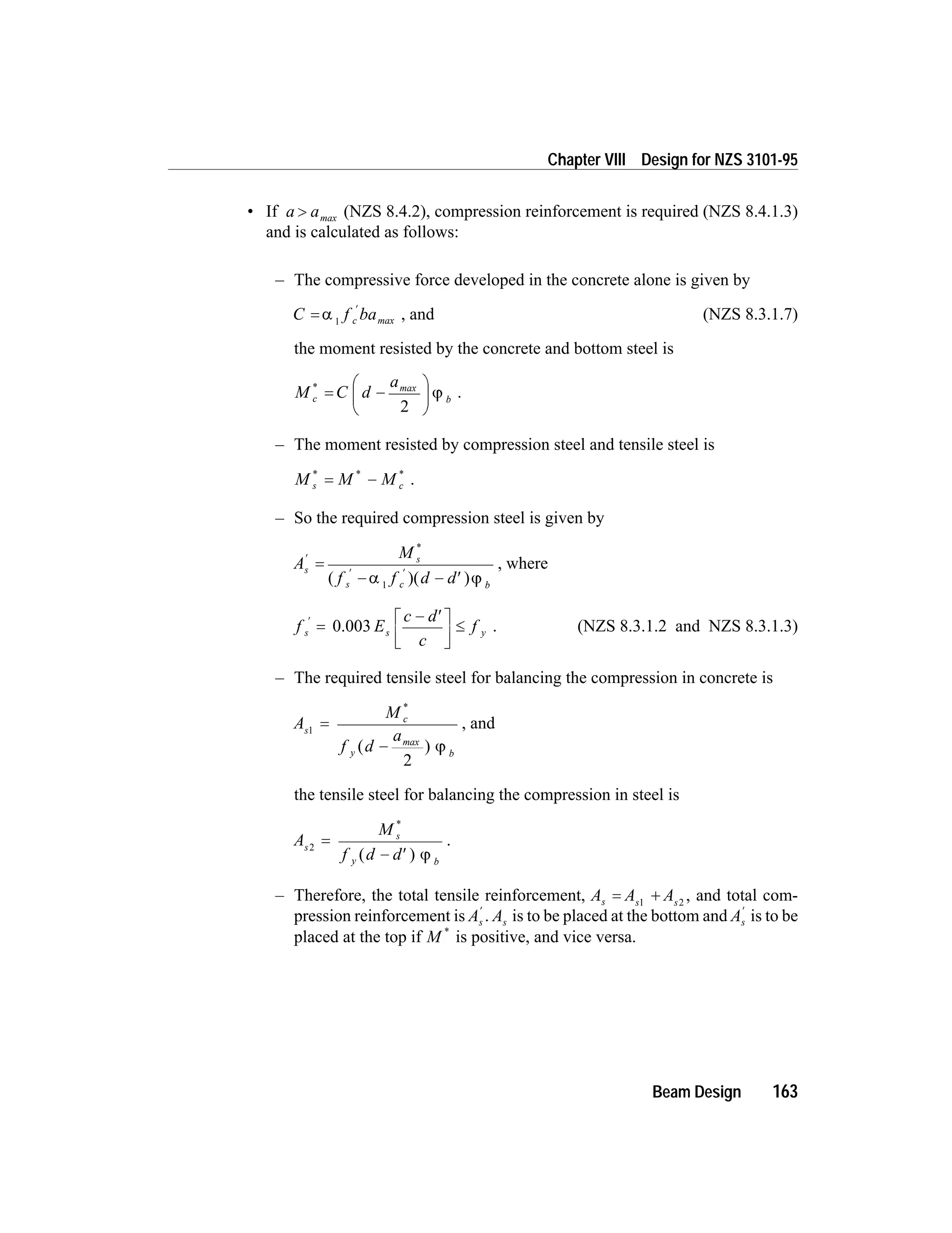 • If a a> max (NZS 8.4.2), compression reinforcement is required (NZS 8.4.1.3)
and is calculated as follows:
– The compressive force developed in the concrete alone is given by
C f bac=
¢
a 1 max , and (NZS 8.3.1.7)
the moment resisted by the concrete and bottom steel is
M C d
a
c b
*
= -
æ
è
ç
ö
ø
÷
max
2
j .
– The moment resisted by compression steel and tensile steel is
M M Ms c
* * *
= - .
– So the required compression steel is given by
A
M
f f d d
s
s
s c b
¢
¢ ¢
=
- - ¢
*
( )( )a j1
, where
f E
c d
c
fs s y
¢
=
- ¢é
ë
ê
ù
û
ú
£0.003 . (NZS 8.3.1.2 and NZS 8.3.1.3)
– The required tensile steel for balancing the compression in concrete is
A
M
f d
as
c
y b
1
2
=
-
*
( )max
j
, and
the tensile steel for balancing the compression in steel is
A
M
f d d
s
s
y b
2
=
- ¢
*
( ) j
.
– Therefore, the total tensile reinforcement, A A As s s
= +1 2
, and total com-
pression reinforcement is As
¢
. As is to be placed at the bottom and As
¢
is to be
placed at the top if M *
is positive, and vice versa.
Beam Design 163
Chapter VIII Design for NZS 3101-95
 
