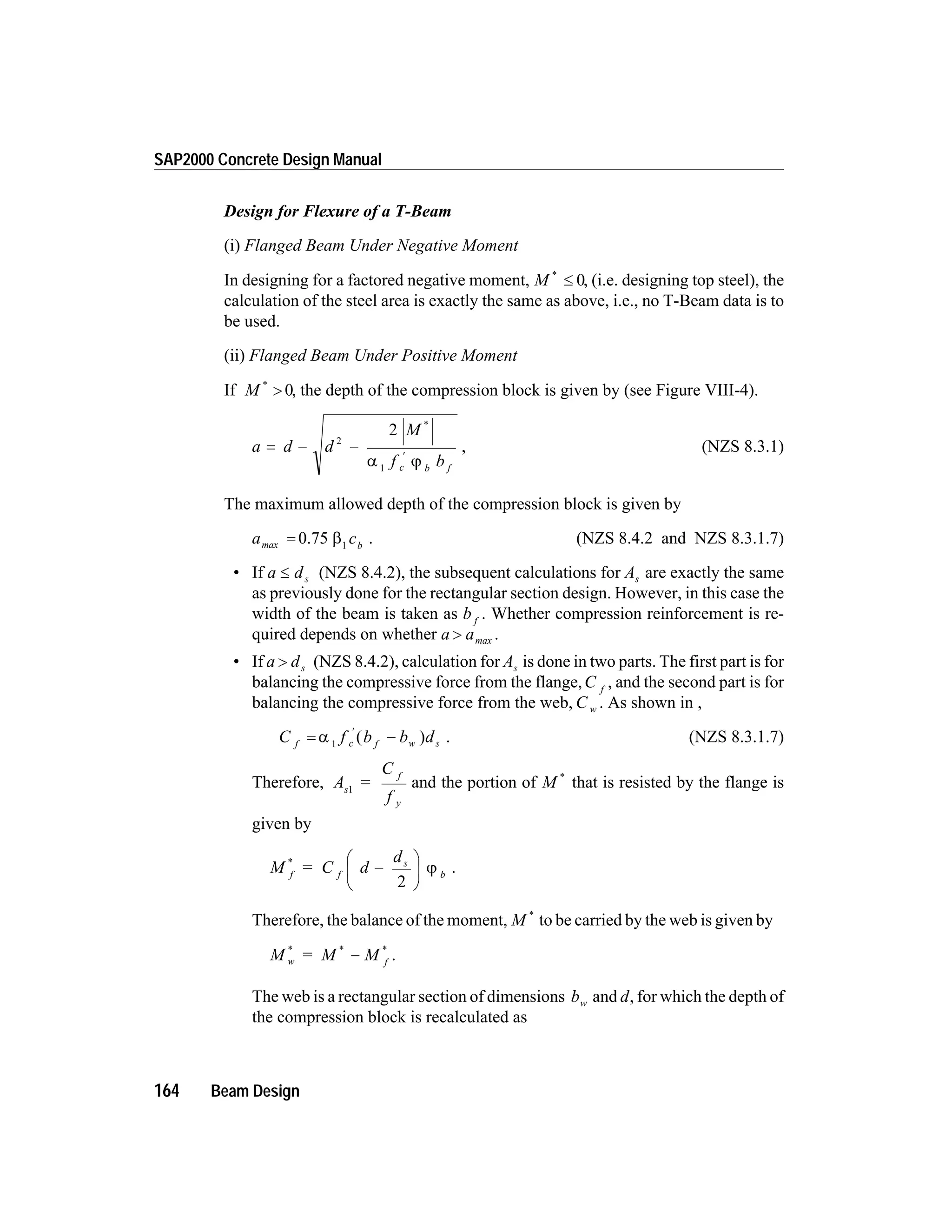 Design for Flexure of a T-Beam
(i) Flanged Beam Under Negative Moment
In designing for a factored negative moment, M *
£ 0, (i.e. designing top steel), the
calculation of the steel area is exactly the same as above, i.e., no T-Beam data is to
be used.
(ii) Flanged Beam Under Positive Moment
If M *
> 0, the depth of the compression block is given by (see Figure VIII-4).
a d d
M
f bc b f
= - -
¢
2
1
2 *
a j
, (NZS 8.3.1)
The maximum allowed depth of the compression block is given by
a cbmax = 0.75 b1
. (NZS 8.4.2 and NZS 8.3.1.7)
• If a ds£ (NZS 8.4.2), the subsequent calculations for As are exactly the same
as previously done for the rectangular section design. However, in this case the
width of the beam is taken as b f
. Whether compression reinforcement is re-
quired depends on whether a a> max .
• If a ds> (NZS 8.4.2), calculation for As is done in two parts. The first part is for
balancing the compressive force from the flange,C f
, and the second part is for
balancing the compressive force from the web, C w . As shown in ,
C f b b df c f w s= -
¢
a 1
( ) . (NZS 8.3.1.7)
Therefore, A =
C
f
s
f
y
1
and the portion of M *
that is resisted by the flange is
given by
M = C d
d
f f
s
b
*
-
æ
è
ç
ö
ø
÷
2
j .
Therefore, the balance of the moment, M *
to be carried by the web is given by
M = M Mw f
* * *
- .
The web is a rectangular section of dimensions bw and d, for which the depth of
the compression block is recalculated as
164 Beam Design
SAP2000 Concrete Design Manual
 