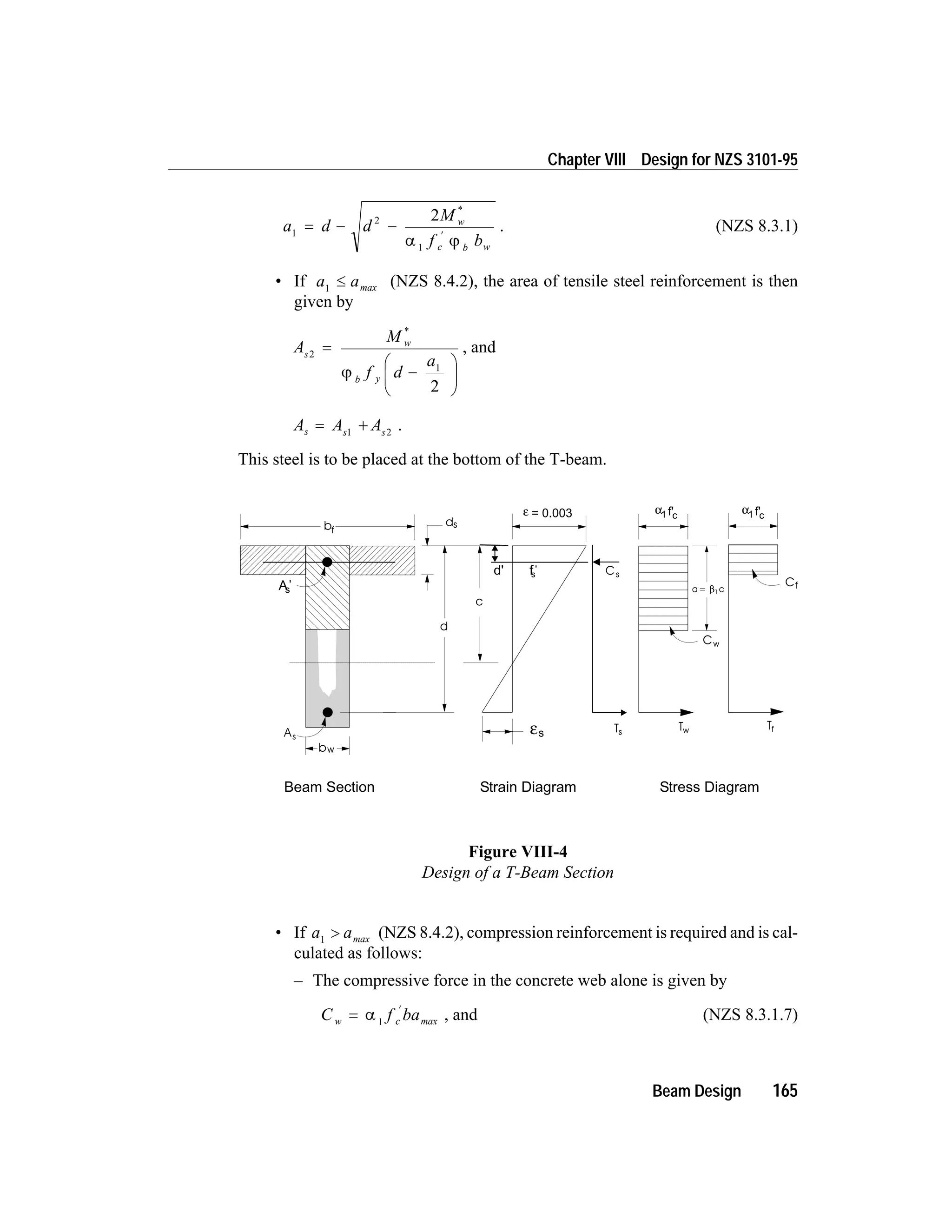 a d d
M
f b
w
c b w
1
2
1
2
= - -
¢
*
a j
. (NZS 8.3.1)
• If a a1
£ max (NZS 8.4.2), the area of tensile steel reinforcement is then
given by
A
M
f d
a
s
w
b y
2
1
2
=
-
æ
è
ç
ö
ø
÷
*
j
, and
A A As s s
= +1 2
.
This steel is to be placed at the bottom of the T-beam.
• If a a1
> max (NZS 8.4.2), compression reinforcement is required and is cal-
culated as follows:
– The compressive force in the concrete web alone is given by
C f baw c=
¢
a 1 max , and (NZS 8.3.1.7)
Beam Design 165
Chapter VIII Design for NZS 3101-95
c
bf
d
As
εs
ds
Cf
Tf
Cw
Tw
bw
As
'
Cs
Ts
d' fs
'
Beam Section Stress DiagramStrain Diagram
a= c1
ε = 0.003 α1 cf' α1 cf'
Figure VIII-4
Design of a T-Beam Section
 