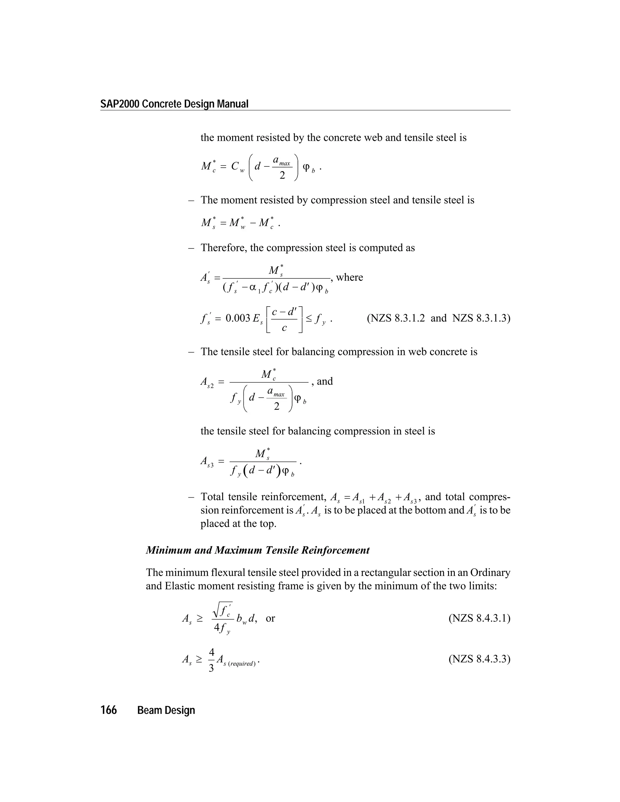 the moment resisted by the concrete web and tensile steel is
M C d
a
c w b
*
= -
æ
è
ç
ö
ø
÷
max
2
j .
– The moment resisted by compression steel and tensile steel is
M M Ms w c
* * *
= - .
– Therefore, the compression steel is computed as
A
M
f f d d
s
s
s c b
¢
¢ ¢
=
- - ¢
*
( )( )a j1
, where
f E
c d
c
fs s y
¢
=
- ¢é
ë
ê
ù
û
ú
£0.003 . (NZS 8.3.1.2 and NZS 8.3.1.3)
– The tensile steel for balancing compression in web concrete is
A
M
f d
a
s
c
y b
2
2
=
-
æ
è
ç
ö
ø
÷
*
max
j
, and
the tensile steel for balancing compression in steel is
A
M
f d d
s
s
y b
3
=
- ¢
*
j
.
– Total tensile reinforcement, A A A As s s s
= + +1 2 3
, and total compres-
sion reinforcement is As
¢
. As is to be placed at the bottom and As
¢
is to be
placed at the top.
Minimum and Maximum Tensile Reinforcement
The minimum flexural tensile steel provided in a rectangular section in an Ordinary
and Elastic moment resisting frame is given by the minimum of the two limits:
A
f
f
b ds
c
y
w³
¢
4
, or (NZS 8.4.3.1)
A As s required
³
4
3
( )
. (NZS 8.4.3.3)
166 Beam Design
SAP2000 Concrete Design Manual
 