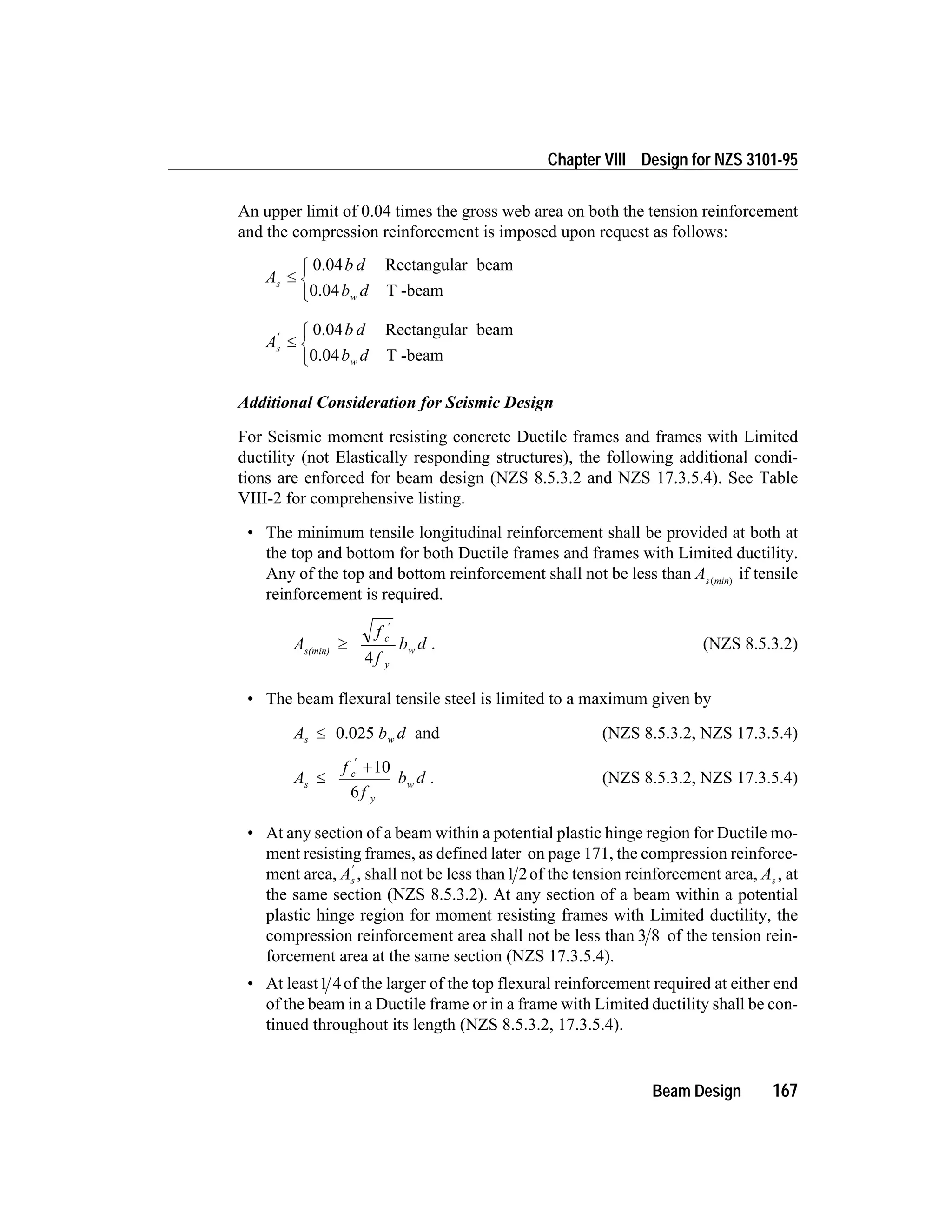 An upper limit of 0.04 times the gross web area on both the tension reinforcement
and the compression reinforcement is imposed upon request as follows:
A
b d
b d
s
w
£
ì
í
î
0.04 Rectangular beam
0.04 T -beam
A
b d
b d
s
w
¢
£
ì
í
î
0.04 Rectangular beam
0.04 T -beam
Additional Consideration for Seismic Design
For Seismic moment resisting concrete Ductile frames and frames with Limited
ductility (not Elastically responding structures), the following additional condi-
tions are enforced for beam design (NZS 8.5.3.2 and NZS 17.3.5.4). See Table
VIII-2 for comprehensive listing.
• The minimum tensile longitudinal reinforcement shall be provided at both at
the top and bottom for both Ductile frames and frames with Limited ductility.
Any of the top and bottom reinforcement shall not be less than As min( )
if tensile
reinforcement is required.
A
f
f
b dc
y
ws(min)
³
¢
4
. (NZS 8.5.3.2)
• The beam flexural tensile steel is limited to a maximum given by
A b ds w£ 0.025 and (NZS 8.5.3.2, NZS 17.3.5.4)
A
f
f
b ds
c
y
w£
+
¢
10
6
. (NZS 8.5.3.2, NZS 17.3.5.4)
• At any section of a beam within a potential plastic hinge region for Ductile mo-
ment resisting frames, as defined later on page 171, the compression reinforce-
ment area, As
¢
, shall not be less than1 2of the tension reinforcement area, As , at
the same section (NZS 8.5.3.2). At any section of a beam within a potential
plastic hinge region for moment resisting frames with Limited ductility, the
compression reinforcement area shall not be less than 3 8 of the tension rein-
forcement area at the same section (NZS 17.3.5.4).
• At least1 4of the larger of the top flexural reinforcement required at either end
of the beam in a Ductile frame or in a frame with Limited ductility shall be con-
tinued throughout its length (NZS 8.5.3.2, 17.3.5.4).
Beam Design 167
Chapter VIII Design for NZS 3101-95
 
