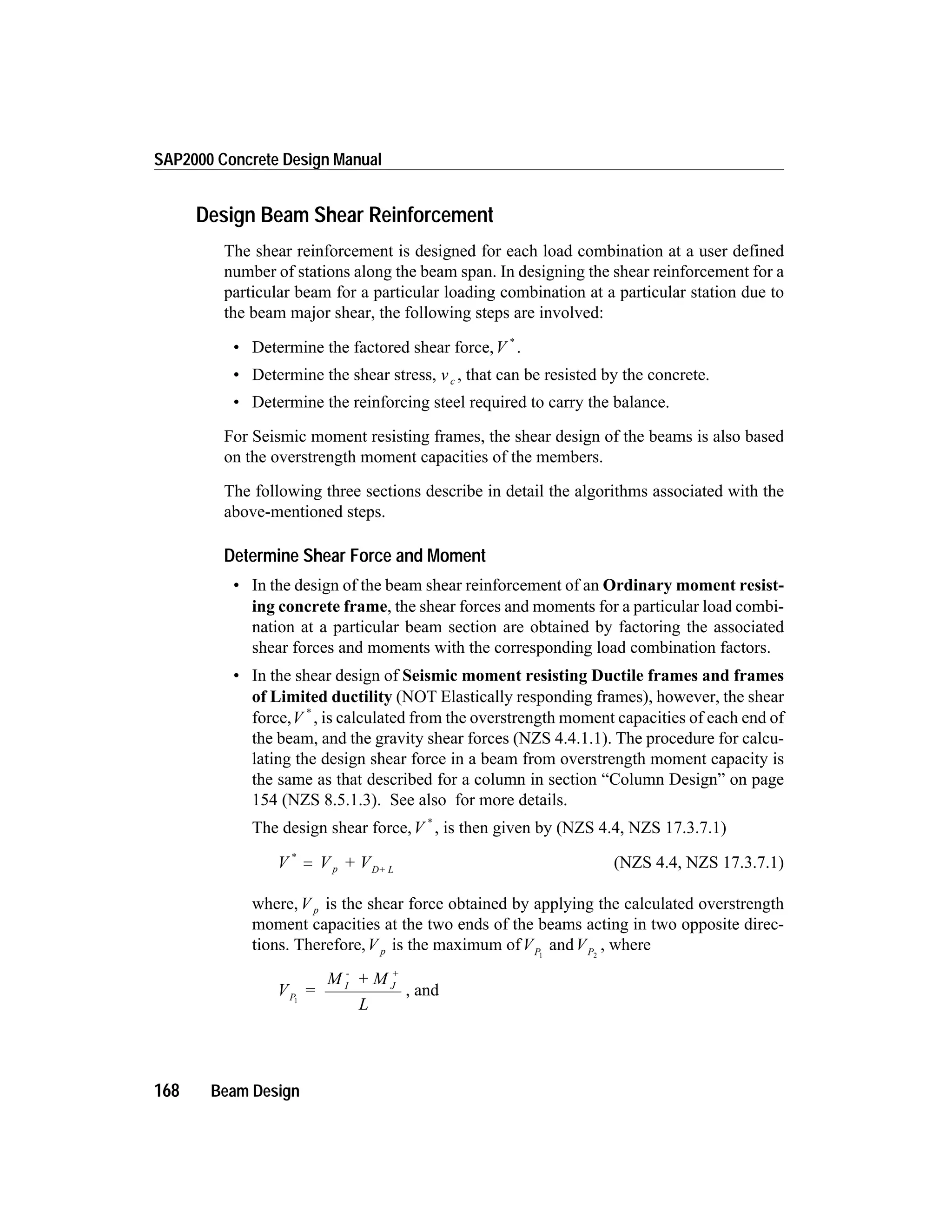 Design Beam Shear Reinforcement
The shear reinforcement is designed for each load combination at a user defined
number of stations along the beam span. In designing the shear reinforcement for a
particular beam for a particular loading combination at a particular station due to
the beam major shear, the following steps are involved:
• Determine the factored shear force,V *
.
• Determine the shear stress, vc , that can be resisted by the concrete.
• Determine the reinforcing steel required to carry the balance.
For Seismic moment resisting frames, the shear design of the beams is also based
on the overstrength moment capacities of the members.
The following three sections describe in detail the algorithms associated with the
above-mentioned steps.
Determine Shear Force and Moment
• In the design of the beam shear reinforcement of an Ordinary moment resist-
ing concrete frame, the shear forces and moments for a particular load combi-
nation at a particular beam section are obtained by factoring the associated
shear forces and moments with the corresponding load combination factors.
• In the shear design of Seismic moment resisting Ductile frames and frames
of Limited ductility (NOT Elastically responding frames), however, the shear
force,V *
, is calculated from the overstrength moment capacities of each end of
the beam, and the gravity shear forces (NZS 4.4.1.1). The procedure for calcu-
lating the design shear force in a beam from overstrength moment capacity is
the same as that described for a column in section “Column Design” on page
154 (NZS 8.5.1.3). See also for more details.
The design shear force,V *
, is then given by (NZS 4.4, NZS 17.3.7.1)
V V + Vp D+ L
*
= (NZS 4.4, NZS 17.3.7.1)
where,V p is the shear force obtained by applying the calculated overstrength
moment capacities at the two ends of the beams acting in two opposite direc-
tions. Therefore,V p is the maximum ofVP1
andVP2
, where
V =
M + M
L
P
I
-
J
+
1
, and
168 Beam Design
SAP2000 Concrete Design Manual
 
