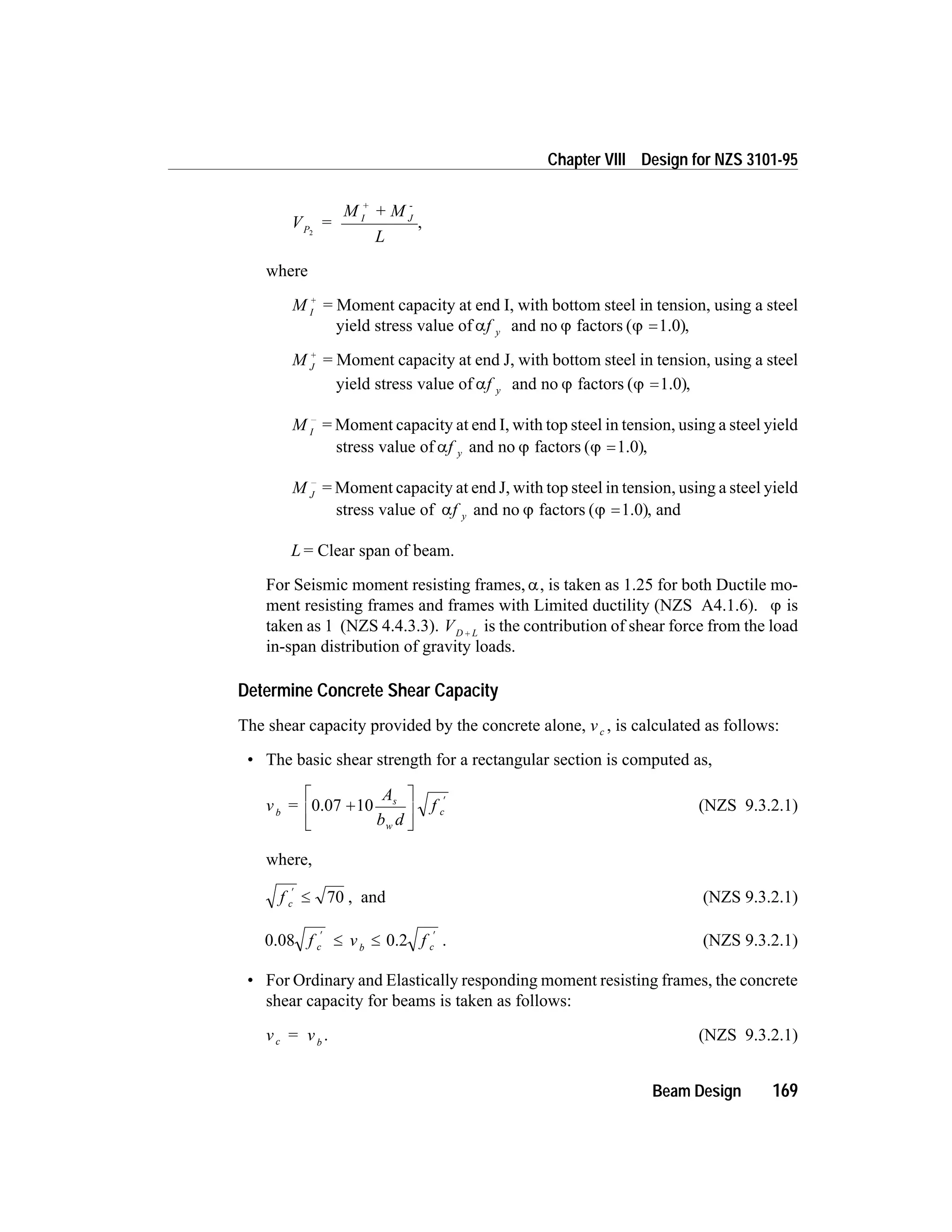 V =
M + M
L
P
I
+
J
-
2
,
where
M I
+
= Moment capacity at end I, with bottom steel in tension, using a steel
yield stress value of af y and no j factors ( )j =1.0 ,
M J
+
= Moment capacity at end J, with bottom steel in tension, using a steel
yield stress value of af y and no j factors ( )j =1.0 ,
M I
-
= Moment capacity at end I, with top steel in tension, using a steel yield
stress value of af y and no j factors ( )j =1.0 ,
M J
-
= Moment capacity at end J, with top steel in tension, using a steel yield
stress value of af y and no j factors ( )j =1.0 , and
L = Clear span of beam.
For Seismic moment resisting frames, a, is taken as 1.25 for both Ductile mo-
ment resisting frames and frames with Limited ductility (NZS A4.1.6). j is
taken as 1 (NZS 4.4.3.3). VD L+ is the contribution of shear force from the load
in-span distribution of gravity loads.
Determine Concrete Shear Capacity
The shear capacity provided by the concrete alone, vc , is calculated as follows:
• The basic shear strength for a rectangular section is computed as,
v =
A
b d
fb
s
w
c0.07 +
é
ë
ê
ù
û
ú
¢
10 (NZS 9.3.2.1)
where,
f c
¢
£ 70 , and (NZS 9.3.2.1)
0.08 0.2f v fc b c
¢ ¢
£ £ . (NZS 9.3.2.1)
• For Ordinary and Elastically responding moment resisting frames, the concrete
shear capacity for beams is taken as follows:
v = vc b
. (NZS 9.3.2.1)
Beam Design 169
Chapter VIII Design for NZS 3101-95
 