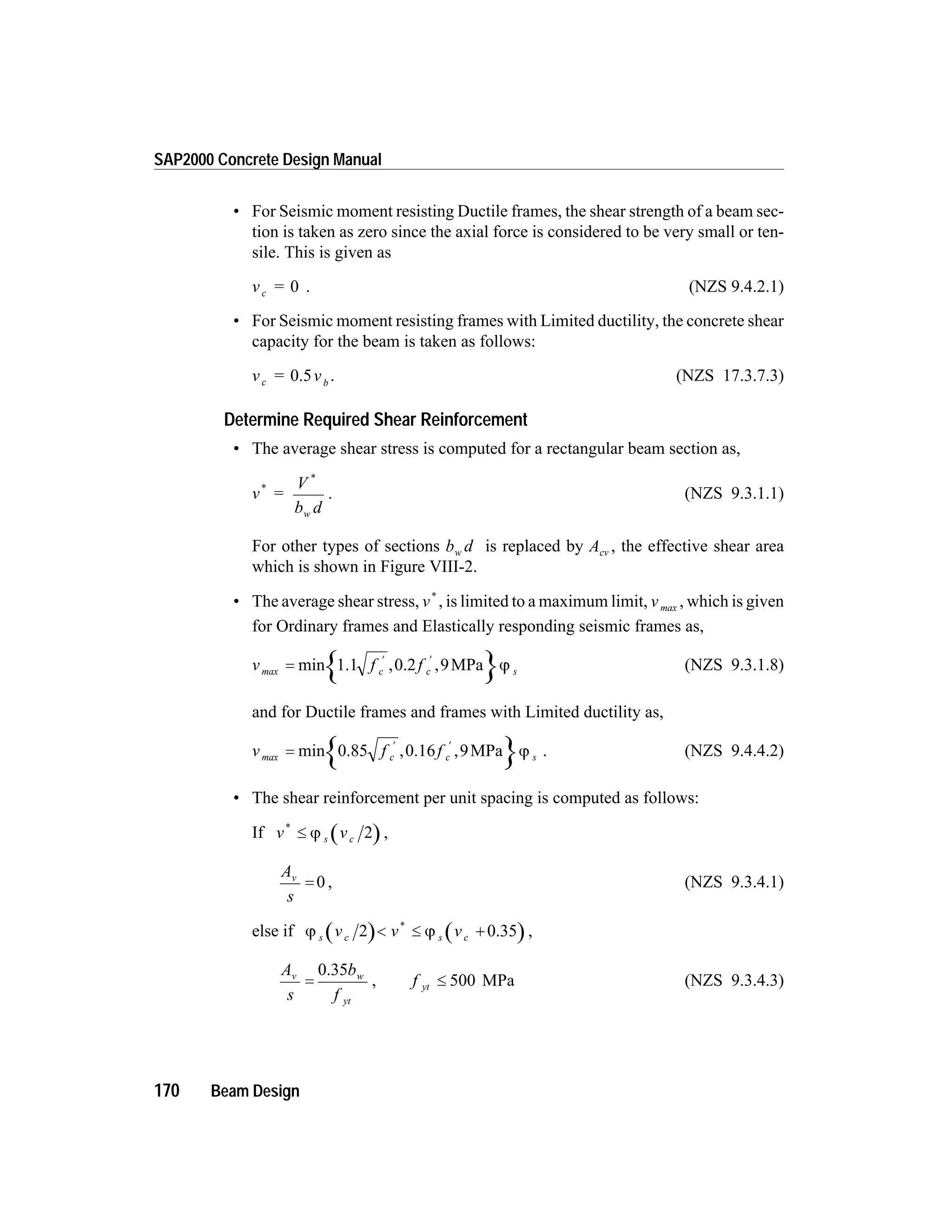 • For Seismic moment resisting Ductile frames, the shear strength of a beam sec-
tion is taken as zero since the axial force is considered to be very small or ten-
sile. This is given as
v =c 0 . (NZS 9.4.2.1)
• For Seismic moment resisting frames with Limited ductility, the concrete shear
capacity for the beam is taken as follows:
v = vc b
0.5 . (NZS 17.3.7.3)
Determine Required Shear Reinforcement
• The average shear stress is computed for a rectangular beam section as,
v =
V
b dw
*
*
. (NZS 9.3.1.1)
For other types of sections b dw is replaced by Acv , the effective shear area
which is shown in Figure VIII-2.
• The average shear stress, v*
, is limited to a maximum limit, vmax , which is given
for Ordinary frames and Elastically responding seismic frames as,
v f fc c smax =
¢ ¢
min , ,1.1 0.2 MPa9 j (NZS 9.3.1.8)
and for Ductile frames and frames with Limited ductility as,
v f fc c smax =
¢ ¢
min , ,0.85 0.16 MPa9 j . (NZS 9.4.4.2)
• The shear reinforcement per unit spacing is computed as follows:
If v vs c
*
£ j 2 ,
A
s
v
= 0 , (NZS 9.3.4.1)
else if j js c s cv v v2 < £ +
*
0.35 ,
A
s
b
f
v w
yt
=
0.35
, f yt £ 500 MPa (NZS 9.3.4.3)
170 Beam Design
SAP2000 Concrete Design Manual
 