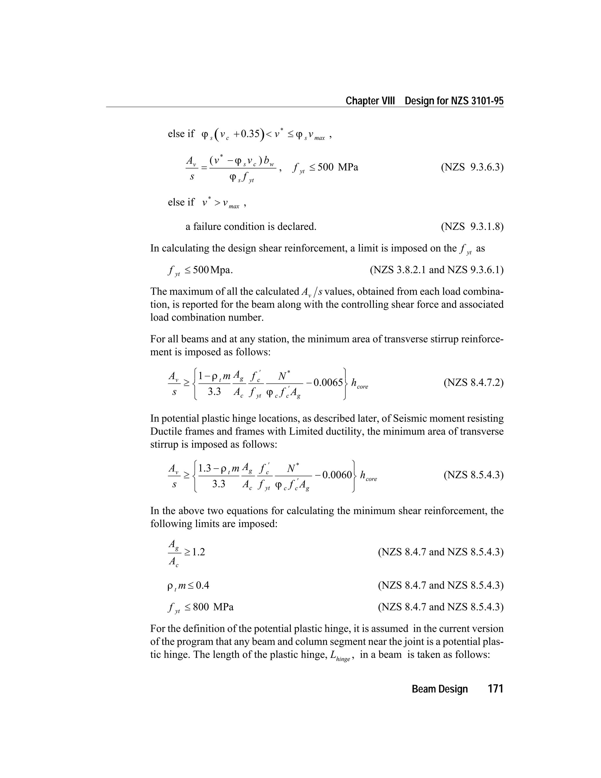 else if j js c sv v v+ < £0.35 *
max ,
A
s
v v b
f
v s c w
s yt
=
-( )*
j
j
, f yt £ 500 MPa (NZS 9.3.6.3)
else if v v*
> max ,
a failure condition is declared. (NZS 9.3.1.8)
In calculating the design shear reinforcement, a limit is imposed on the f yt as
f yt £ 500Mpa. (NZS 3.8.2.1 and NZS 9.3.6.1)
The maximum of all the calculated A sv values, obtained from each load combina-
tion, is reported for the beam along with the controlling shear force and associated
load combination number.
For all beams and at any station, the minimum area of transverse stirrup reinforce-
ment is imposed as follows:
A
s
m A
A
f
f
N
f A
hv t g
c
c
yt c c g
core³
-
-
ì
í
î
ü
ý
þ
¢
¢
1 r
j3.3
0.0065
*
(NZS 8.4.7.2)
In potential plastic hinge locations, as described later, of Seismic moment resisting
Ductile frames and frames with Limited ductility, the minimum area of transverse
stirrup is imposed as follows:
A
s
m A
A
f
f
N
f A
hv t g
c
c
yt c c g
cor³
-
-
ì
í
î
ü
ý
þ
¢
¢
1.3
3.3
0.0060
r
j
*
e (NZS 8.5.4.3)
In the above two equations for calculating the minimum shear reinforcement, the
following limits are imposed:
A
A
g
c
³ 1.2 (NZS 8.4.7 and NZS 8.5.4.3)
r t m £ 0.4 (NZS 8.4.7 and NZS 8.5.4.3)
f yt £ 800 MPa (NZS 8.4.7 and NZS 8.5.4.3)
For the definition of the potential plastic hinge, it is assumed in the current version
of the program that any beam and column segment near the joint is a potential plas-
tic hinge. The length of the plastic hinge, Lhinge
, in a beam is taken as follows:
Beam Design 171
Chapter VIII Design for NZS 3101-95
 