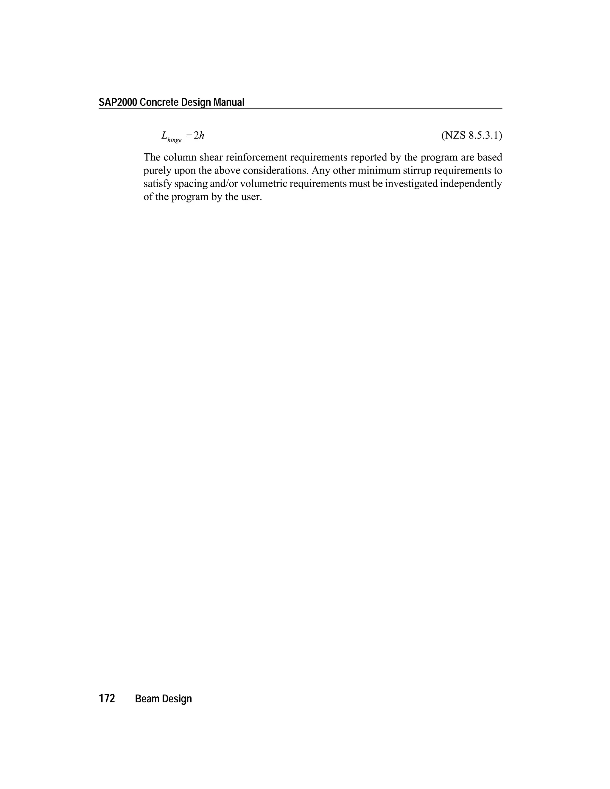 L hhinge
= 2 (NZS 8.5.3.1)
The column shear reinforcement requirements reported by the program are based
purely upon the above considerations. Any other minimum stirrup requirements to
satisfy spacing and/or volumetric requirements must be investigated independently
of the program by the user.
172 Beam Design
SAP2000 Concrete Design Manual
 