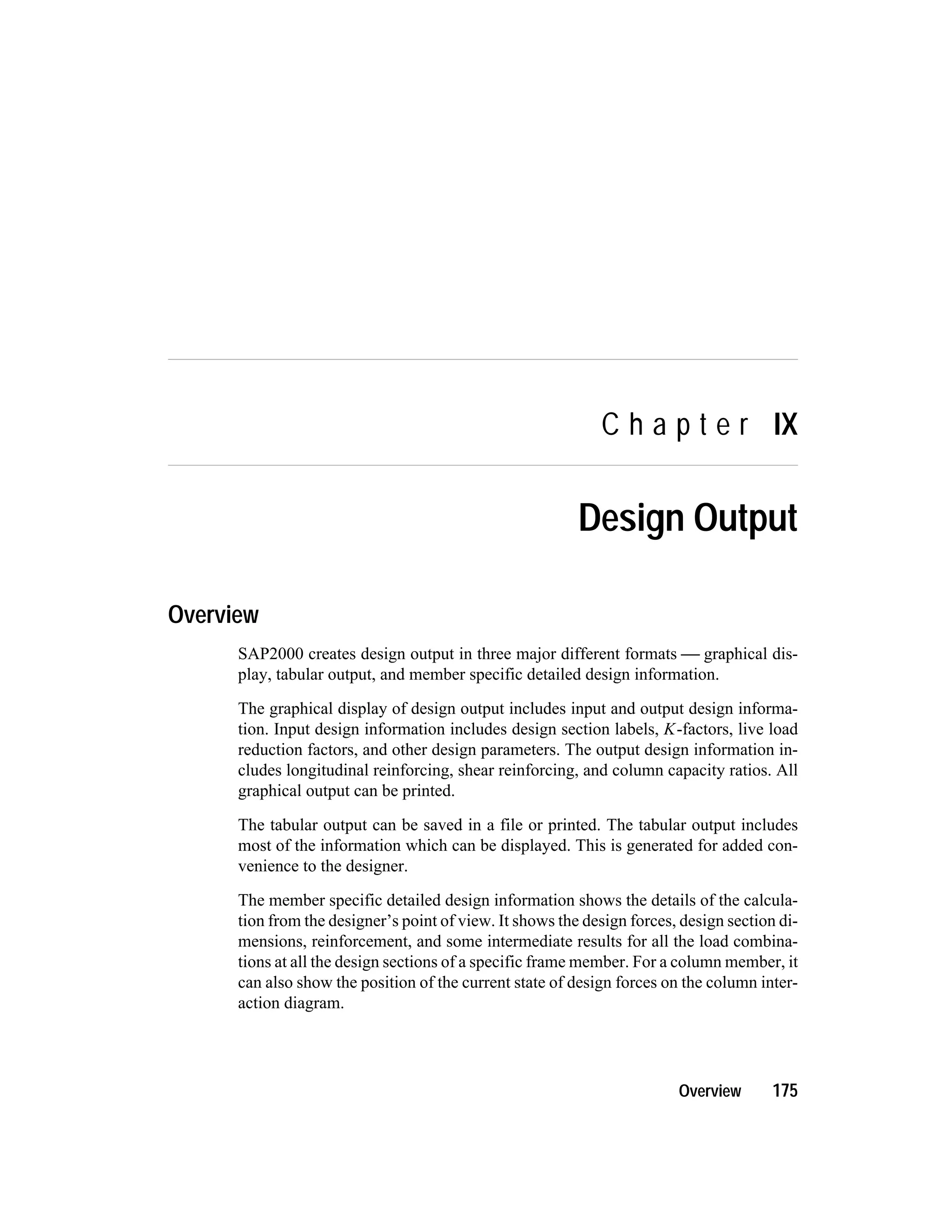 C h a p t e r IX
Design Output
Overview
SAP2000 creates design output in three major different formats  graphical dis-
play, tabular output, and member specific detailed design information.
The graphical display of design output includes input and output design informa-
tion. Input design information includes design section labels, K-factors, live load
reduction factors, and other design parameters. The output design information in-
cludes longitudinal reinforcing, shear reinforcing, and column capacity ratios. All
graphical output can be printed.
The tabular output can be saved in a file or printed. The tabular output includes
most of the information which can be displayed. This is generated for added con-
venience to the designer.
The member specific detailed design information shows the details of the calcula-
tion from the designer’s point of view. It shows the design forces, design section di-
mensions, reinforcement, and some intermediate results for all the load combina-
tions at all the design sections of a specific frame member. For a column member, it
can also show the position of the current state of design forces on the column inter-
action diagram.
Overview 175
 