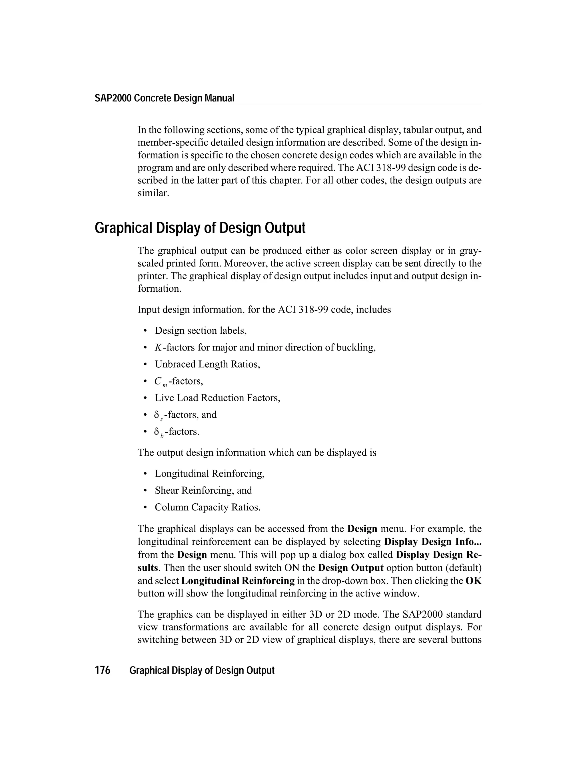 In the following sections, some of the typical graphical display, tabular output, and
member-specific detailed design information are described. Some of the design in-
formation is specific to the chosen concrete design codes which are available in the
program and are only described where required. The ACI 318-99 design code is de-
scribed in the latter part of this chapter. For all other codes, the design outputs are
similar.
Graphical Display of Design Output
The graphical output can be produced either as color screen display or in gray-
scaled printed form. Moreover, the active screen display can be sent directly to the
printer. The graphical display of design output includes input and output design in-
formation.
Input design information, for the ACI 318-99 code, includes
• Design section labels,
• K-factors for major and minor direction of buckling,
• Unbraced Length Ratios,
• C m -factors,
• Live Load Reduction Factors,
• d s -factors, and
• d b
-factors.
The output design information which can be displayed is
• Longitudinal Reinforcing,
• Shear Reinforcing, and
• Column Capacity Ratios.
The graphical displays can be accessed from the Design menu. For example, the
longitudinal reinforcement can be displayed by selecting Display Design Info...
from the Design menu. This will pop up a dialog box called Display Design Re-
sults. Then the user should switch ON the Design Output option button (default)
and select Longitudinal Reinforcing in the drop-down box. Then clicking the OK
button will show the longitudinal reinforcing in the active window.
The graphics can be displayed in either 3D or 2D mode. The SAP2000 standard
view transformations are available for all concrete design output displays. For
switching between 3D or 2D view of graphical displays, there are several buttons
176 Graphical Display of Design Output
SAP2000 Concrete Design Manual
 
