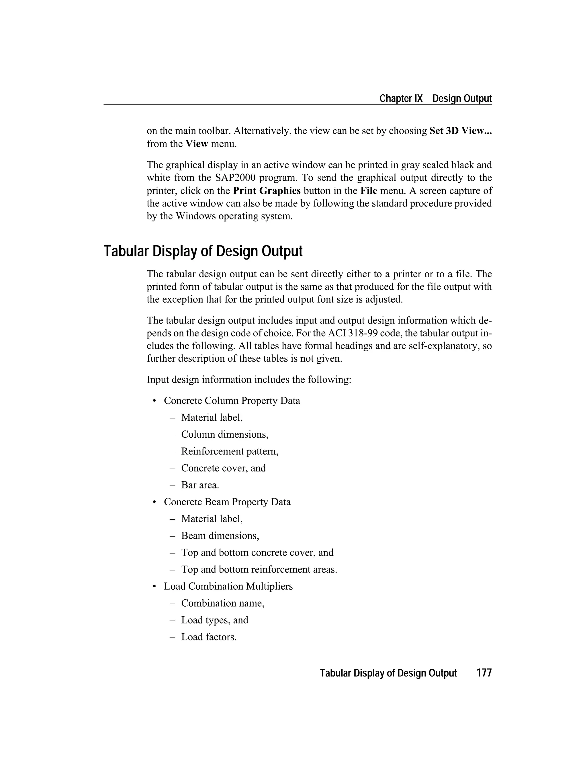 on the main toolbar. Alternatively, the view can be set by choosing Set 3D View...
from the View menu.
The graphical display in an active window can be printed in gray scaled black and
white from the SAP2000 program. To send the graphical output directly to the
printer, click on the Print Graphics button in the File menu. A screen capture of
the active window can also be made by following the standard procedure provided
by the Windows operating system.
Tabular Display of Design Output
The tabular design output can be sent directly either to a printer or to a file. The
printed form of tabular output is the same as that produced for the file output with
the exception that for the printed output font size is adjusted.
The tabular design output includes input and output design information which de-
pends on the design code of choice. For the ACI 318-99 code, the tabular output in-
cludes the following. All tables have formal headings and are self-explanatory, so
further description of these tables is not given.
Input design information includes the following:
• Concrete Column Property Data
– Material label,
– Column dimensions,
– Reinforcement pattern,
– Concrete cover, and
– Bar area.
• Concrete Beam Property Data
– Material label,
– Beam dimensions,
– Top and bottom concrete cover, and
– Top and bottom reinforcement areas.
• Load Combination Multipliers
– Combination name,
– Load types, and
– Load factors.
Tabular Display of Design Output 177
Chapter IX Design Output
 