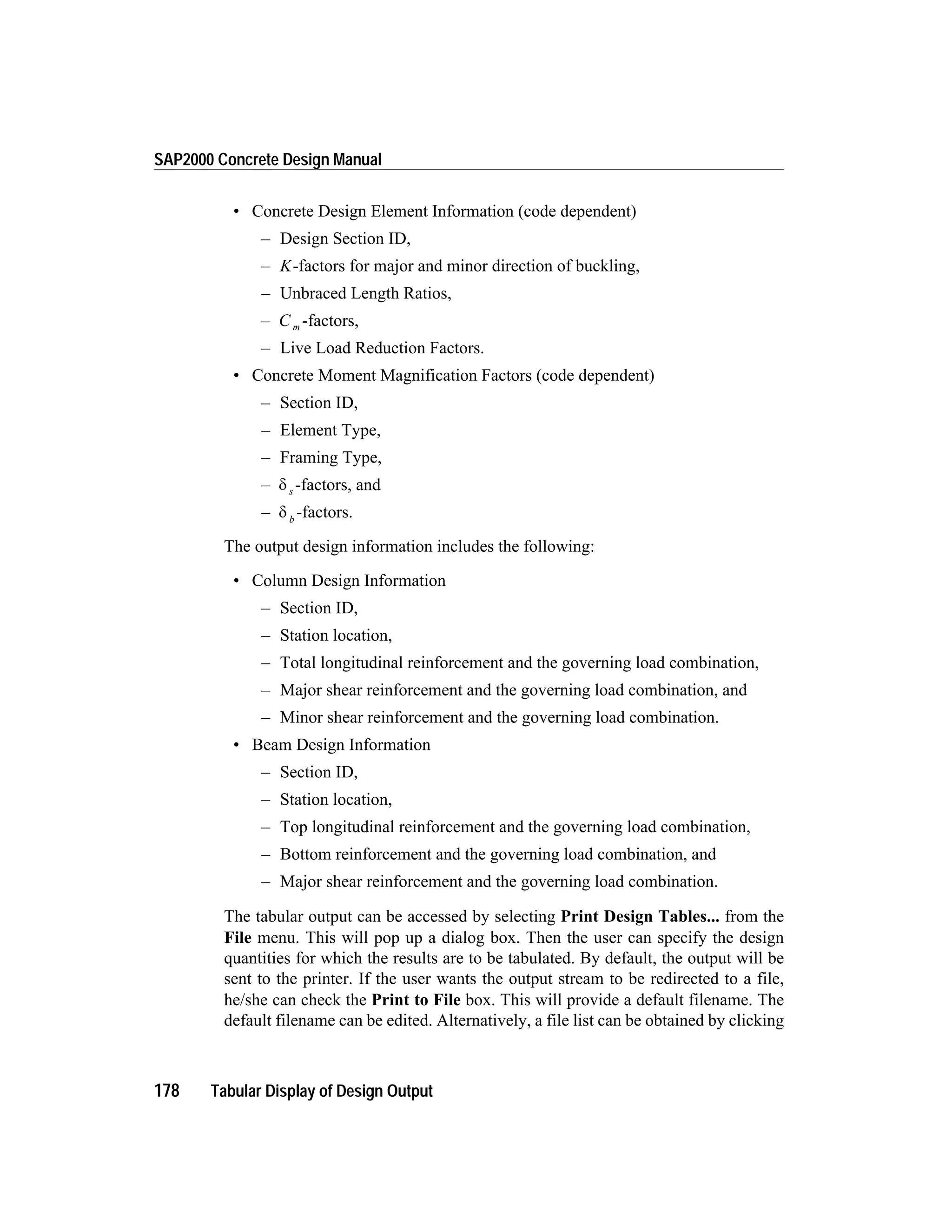 • Concrete Design Element Information (code dependent)
– Design Section ID,
– K-factors for major and minor direction of buckling,
– Unbraced Length Ratios,
– C m -factors,
– Live Load Reduction Factors.
• Concrete Moment Magnification Factors (code dependent)
– Section ID,
– Element Type,
– Framing Type,
– d s -factors, and
– d b
-factors.
The output design information includes the following:
• Column Design Information
– Section ID,
– Station location,
– Total longitudinal reinforcement and the governing load combination,
– Major shear reinforcement and the governing load combination, and
– Minor shear reinforcement and the governing load combination.
• Beam Design Information
– Section ID,
– Station location,
– Top longitudinal reinforcement and the governing load combination,
– Bottom reinforcement and the governing load combination, and
– Major shear reinforcement and the governing load combination.
The tabular output can be accessed by selecting Print Design Tables... from the
File menu. This will pop up a dialog box. Then the user can specify the design
quantities for which the results are to be tabulated. By default, the output will be
sent to the printer. If the user wants the output stream to be redirected to a file,
he/she can check the Print to File box. This will provide a default filename. The
default filename can be edited. Alternatively, a file list can be obtained by clicking
178 Tabular Display of Design Output
SAP2000 Concrete Design Manual
 
