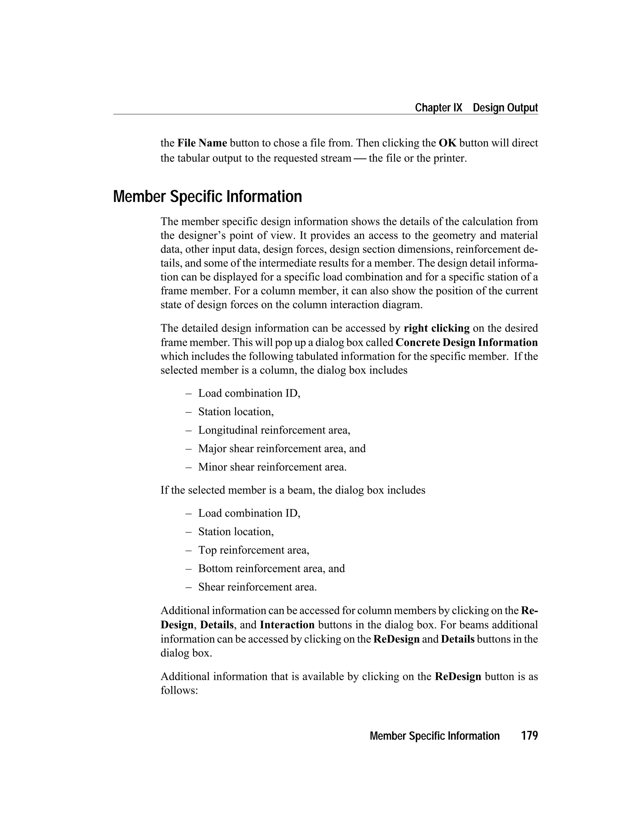 the File Name button to chose a file from. Then clicking the OK button will direct
the tabular output to the requested stream  the file or the printer.
Member Specific Information
The member specific design information shows the details of the calculation from
the designer’s point of view. It provides an access to the geometry and material
data, other input data, design forces, design section dimensions, reinforcement de-
tails, and some of the intermediate results for a member. The design detail informa-
tion can be displayed for a specific load combination and for a specific station of a
frame member. For a column member, it can also show the position of the current
state of design forces on the column interaction diagram.
The detailed design information can be accessed by right clicking on the desired
frame member. This will pop up a dialog box called Concrete Design Information
which includes the following tabulated information for the specific member. If the
selected member is a column, the dialog box includes
– Load combination ID,
– Station location,
– Longitudinal reinforcement area,
– Major shear reinforcement area, and
– Minor shear reinforcement area.
If the selected member is a beam, the dialog box includes
– Load combination ID,
– Station location,
– Top reinforcement area,
– Bottom reinforcement area, and
– Shear reinforcement area.
Additional information can be accessed for column members by clicking on the Re-
Design, Details, and Interaction buttons in the dialog box. For beams additional
information can be accessed by clicking on the ReDesign and Details buttons in the
dialog box.
Additional information that is available by clicking on the ReDesign button is as
follows:
Member Specific Information 179
Chapter IX Design Output
 