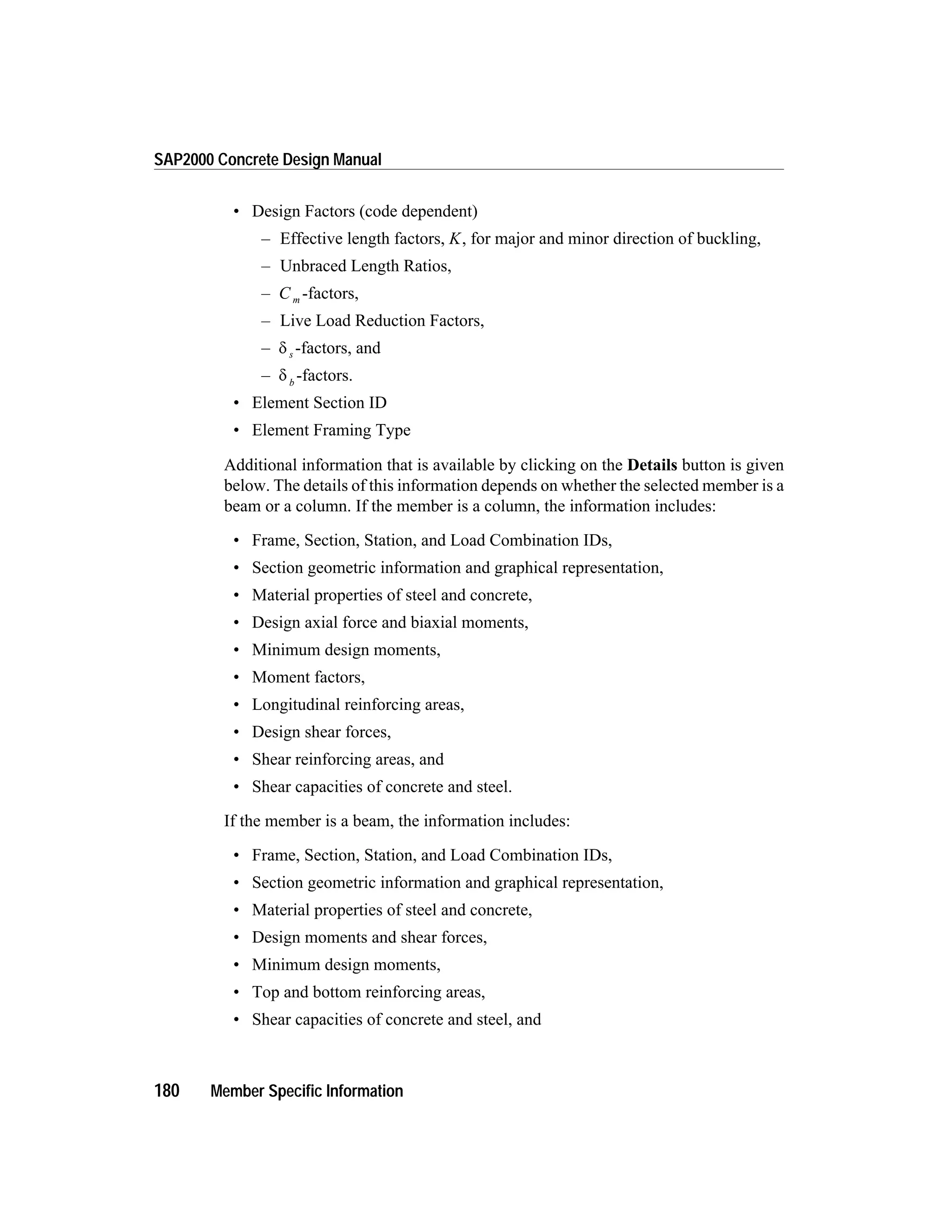 • Design Factors (code dependent)
– Effective length factors, K, for major and minor direction of buckling,
– Unbraced Length Ratios,
– C m -factors,
– Live Load Reduction Factors,
– d s -factors, and
– d b
-factors.
• Element Section ID
• Element Framing Type
Additional information that is available by clicking on the Details button is given
below. The details of this information depends on whether the selected member is a
beam or a column. If the member is a column, the information includes:
• Frame, Section, Station, and Load Combination IDs,
• Section geometric information and graphical representation,
• Material properties of steel and concrete,
• Design axial force and biaxial moments,
• Minimum design moments,
• Moment factors,
• Longitudinal reinforcing areas,
• Design shear forces,
• Shear reinforcing areas, and
• Shear capacities of concrete and steel.
If the member is a beam, the information includes:
• Frame, Section, Station, and Load Combination IDs,
• Section geometric information and graphical representation,
• Material properties of steel and concrete,
• Design moments and shear forces,
• Minimum design moments,
• Top and bottom reinforcing areas,
• Shear capacities of concrete and steel, and
180 Member Specific Information
SAP2000 Concrete Design Manual
 