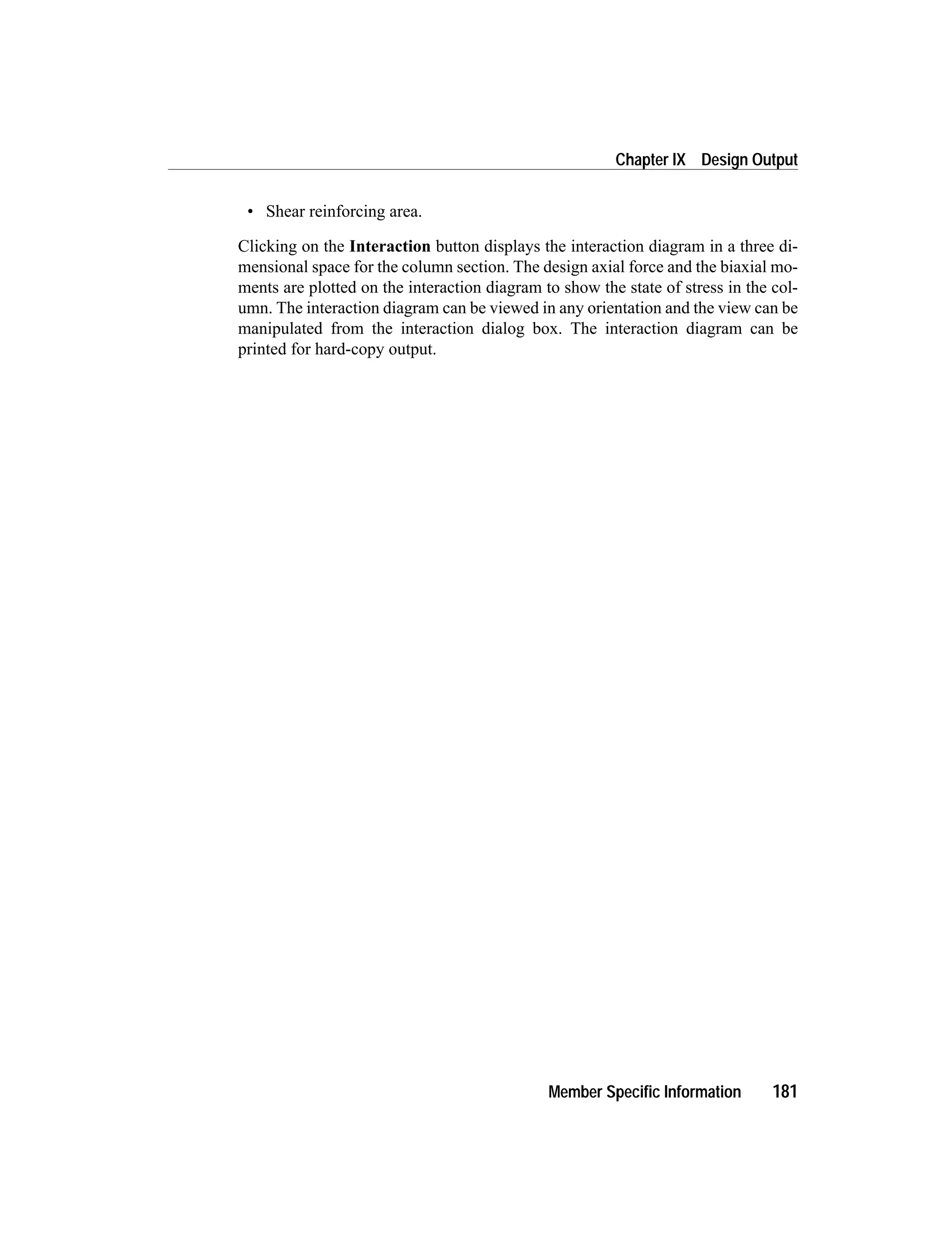 • Shear reinforcing area.
Clicking on the Interaction button displays the interaction diagram in a three di-
mensional space for the column section. The design axial force and the biaxial mo-
ments are plotted on the interaction diagram to show the state of stress in the col-
umn. The interaction diagram can be viewed in any orientation and the view can be
manipulated from the interaction dialog box. The interaction diagram can be
printed for hard-copy output.
Member Specific Information 181
Chapter IX Design Output
 