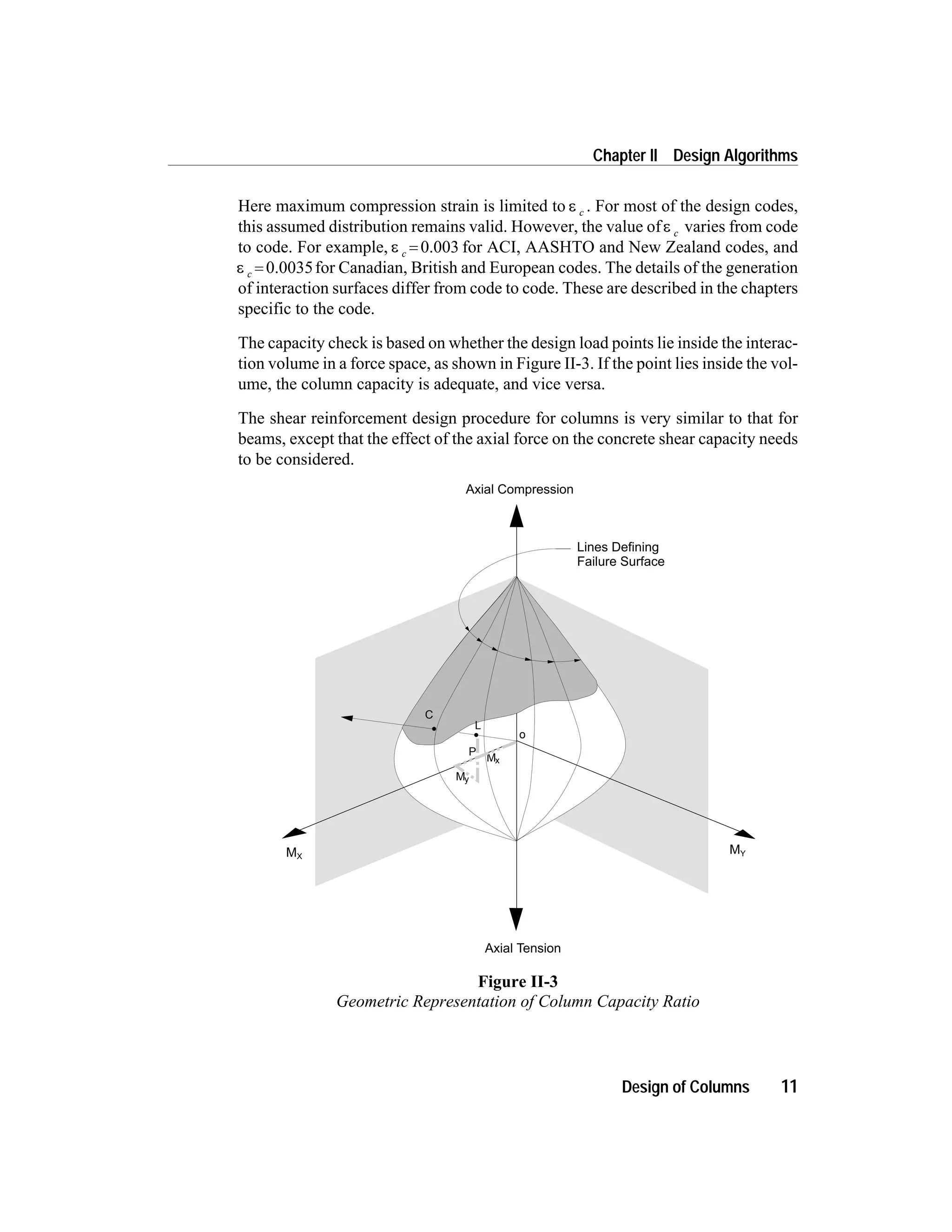 Here maximum compression strain is limited to e c . For most of the design codes,
this assumed distribution remains valid. However, the value ofe c varies from code
to code. For example, e c = 0.003 for ACI, AASHTO and New Zealand codes, and
e c = 0.0035for Canadian, British and European codes. The details of the generation
of interaction surfaces differ from code to code. These are described in the chapters
specific to the code.
The capacity check is based on whether the design load points lie inside the interac-
tion volume in a force space, as shown in Figure II-3. If the point lies inside the vol-
ume, the column capacity is adequate, and vice versa.
The shear reinforcement design procedure for columns is very similar to that for
beams, except that the effect of the axial force on the concrete shear capacity needs
to be considered.
Design of Columns 11
Chapter II Design Algorithms
Axial Compression
Axial Tension
MX
MY
My
Mx
P
o
L
C
Lines Defining
Failure Surface
Figure II-3
Geometric Representation of Column Capacity Ratio
 