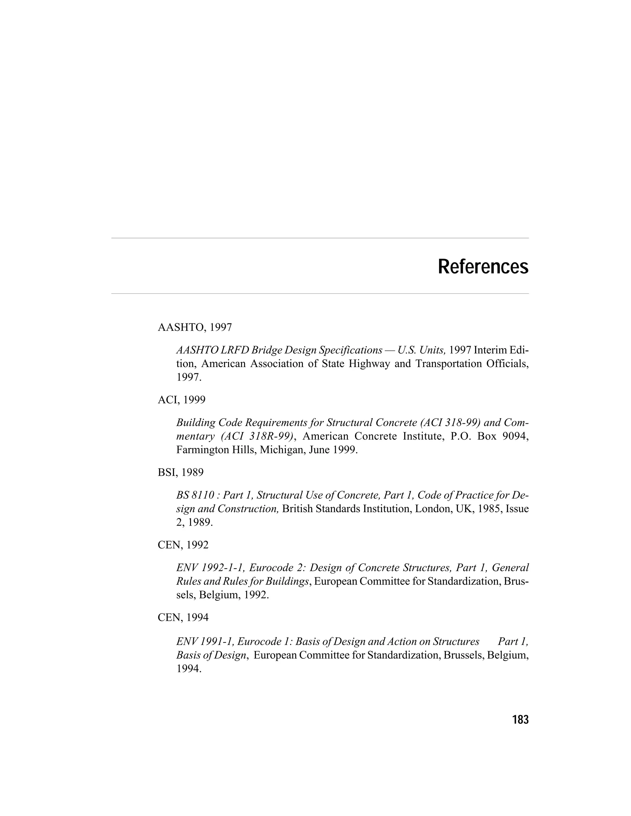 References
AASHTO, 1997
AASHTO LRFD Bridge Design Specifications — U.S. Units, 1997 Interim Edi-
tion, American Association of State Highway and Transportation Officials,
1997.
ACI, 1999
Building Code Requirements for Structural Concrete (ACI 318-99) and Com-
mentary (ACI 318R-99), American Concrete Institute, P.O. Box 9094,
Farmington Hills, Michigan, June 1999.
BSI, 1989
BS 8110 : Part 1, Structural Use of Concrete, Part 1, Code of Practice for De-
sign and Construction, British Standards Institution, London, UK, 1985, Issue
2, 1989.
CEN, 1992
ENV 1992-1-1, Eurocode 2: Design of Concrete Structures, Part 1, General
Rules and Rules for Buildings, European Committee for Standardization, Brus-
sels, Belgium, 1992.
CEN, 1994
ENV 1991-1, Eurocode 1: Basis of Design and Action on Structures Part 1,
Basis of Design, European Committee for Standardization, Brussels, Belgium,
1994.
183
 