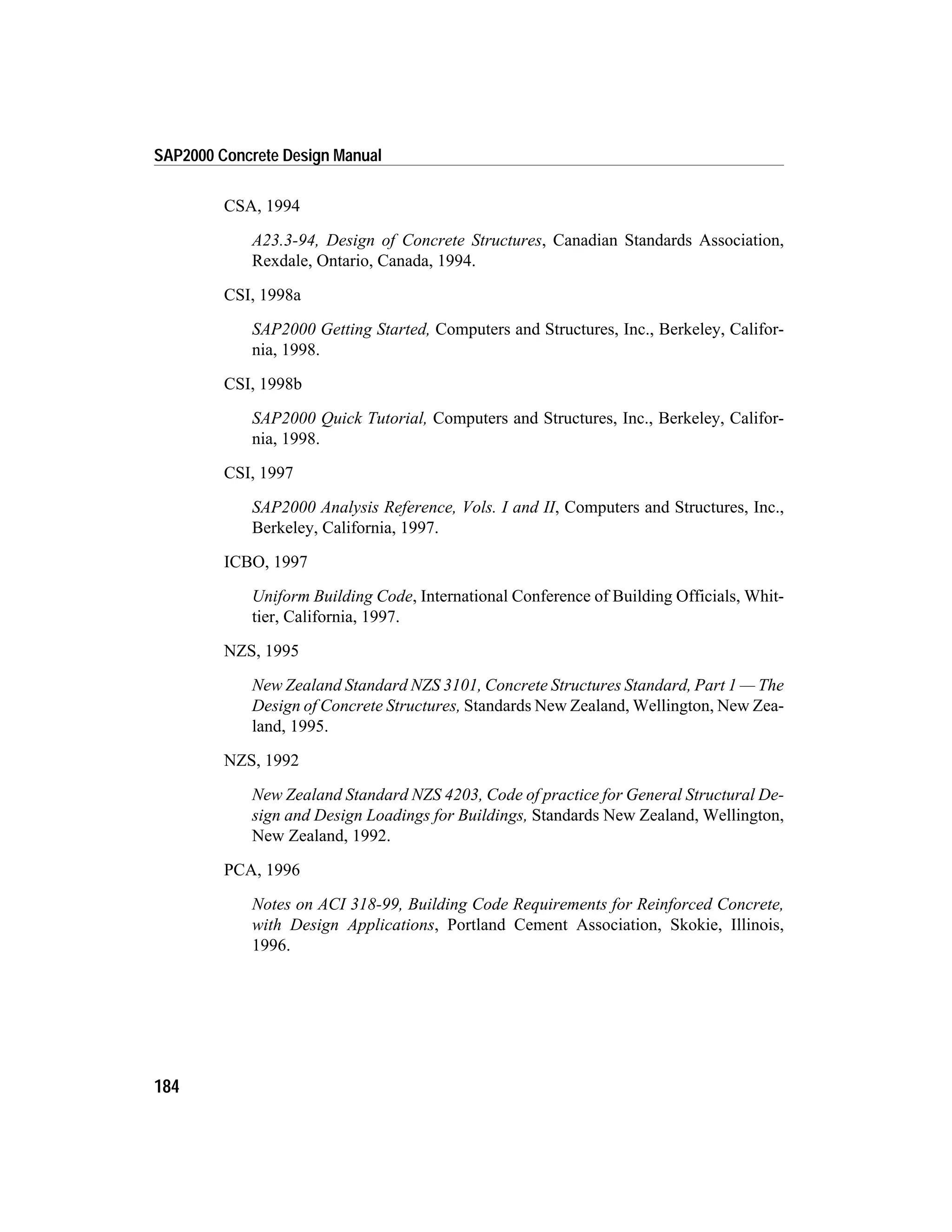CSA, 1994
A23.3-94, Design of Concrete Structures, Canadian Standards Association,
Rexdale, Ontario, Canada, 1994.
CSI, 1998a
SAP2000 Getting Started, Computers and Structures, Inc., Berkeley, Califor-
nia, 1998.
CSI, 1998b
SAP2000 Quick Tutorial, Computers and Structures, Inc., Berkeley, Califor-
nia, 1998.
CSI, 1997
SAP2000 Analysis Reference, Vols. I and II, Computers and Structures, Inc.,
Berkeley, California, 1997.
ICBO, 1997
Uniform Building Code, International Conference of Building Officials, Whit-
tier, California, 1997.
NZS, 1995
New Zealand Standard NZS 3101, Concrete Structures Standard, Part 1 — The
Design of Concrete Structures, Standards New Zealand, Wellington, New Zea-
land, 1995.
NZS, 1992
New Zealand Standard NZS 4203, Code of practice for General Structural De-
sign and Design Loadings for Buildings, Standards New Zealand, Wellington,
New Zealand, 1992.
PCA, 1996
Notes on ACI 318-99, Building Code Requirements for Reinforced Concrete,
with Design Applications, Portland Cement Association, Skokie, Illinois,
1996.
184
SAP2000 Concrete Design Manual
 